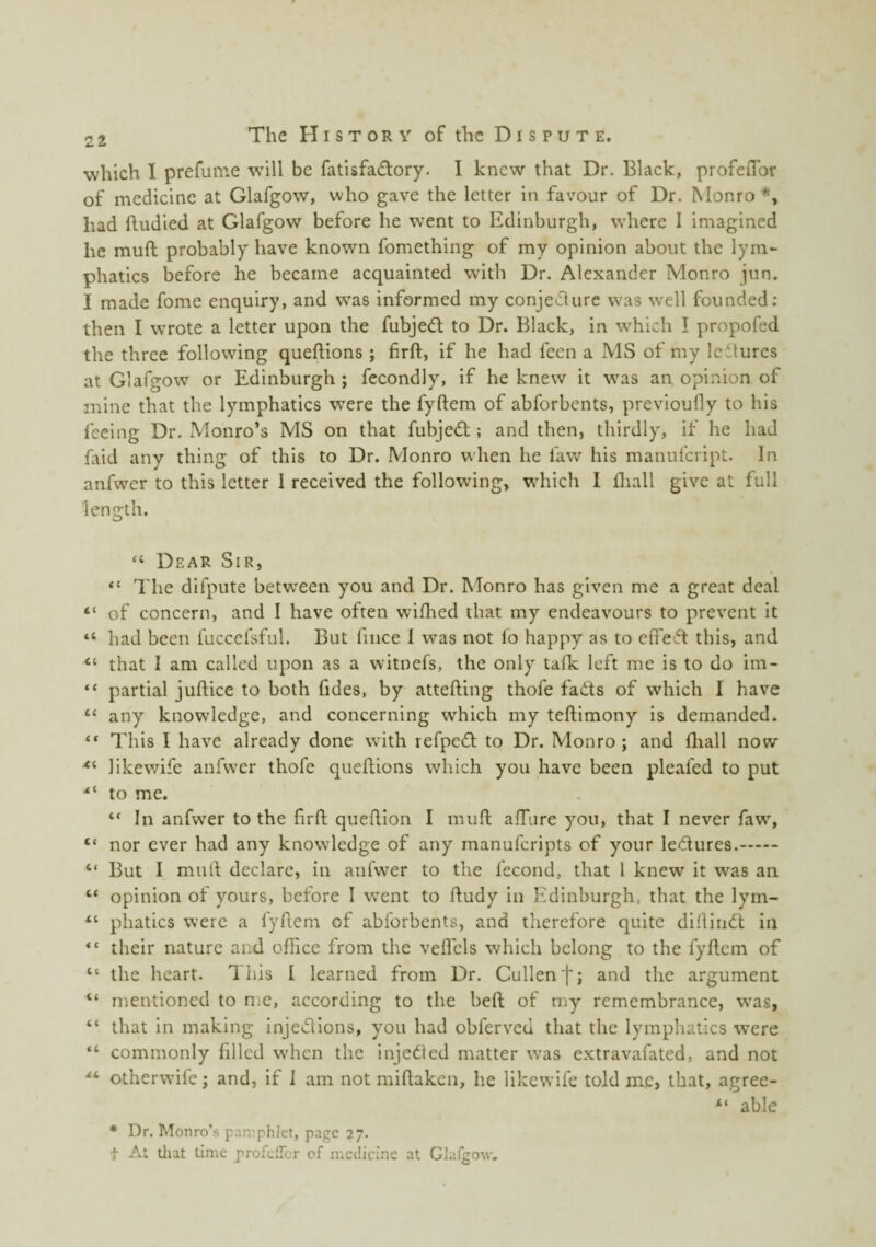 which I prefume w'ill be fatisfa£tory. I knew that Dr. Black, profeiTor of medicine at Glafgow, who gave the letter in favour of Dr. Monro*, had ftudied at Glafgow before he went to Edinburgh, where I imagined he muft probably have known fomething of my opinion about the lym¬ phatics before he became acquainted with Dr. Alexander Monro jun. I made fome enquiry, and was informed my conjeclure was well founded; then I wrote a letter upon the fubjedt to Dr. Black, in w^hich ! propofed the three following queftions ; firft, if he had fecn a MS of my ledtures at Glafgow or Edinburgh ; fecondly, if he knew it was an opinion of mine that the lymphatics were the fyftem of abforbents, previoufly to his feeing Dr, Monro’s MS on that fubjedt; and then, thirdly, it he had (aid any thing of this to Dr. Monro when he faw his manufeript. In anfwer to this letter I received the following, which I fliall give at full length. “ Dear Sir, “ The difpute between you and Dr. Monro has given me a great deal “ of concern, and I have often wifhed that my endeavours to prevent it “ had been fuccefsful. But fiiice I was not lo happy as to efifedt this, and that I am called upon as a witnefs, the only tafk left me is to do im- “ partial juflice to both fides, by attefting thofe fadts of which I have “ any knowledge, and concerning which my teftimony is demanded. “ This I have already done with refpedl to Dr. Monro; and fliall now likewife anfwer thofe queftions which you have been pleafed to put ■“ to me. “ In anfwer to the firft queftion I muft affure you, that I never faw, “ nor ever had any knowledge of any manuferipts of your ledtures.. “ But I muft declare, in anfwer to the fecond, that 1 knew it was an “ opinion of yours, before I went to ftudy in Edinburgh, that the lym- “ phatics were a fyftem of abforbents, and therefore quite diftindl in “ their nature and office from the vefl'cls which belong to the fyftem of “ the heart. This I learned from Dr. Cullen f; and the argument “ mentioned to nm, according to the heft of my remembrance, was, “ that in making injedlions, you had obferved that the lymphatics were “ commonly filled when the injedled matter was extravafated, and not otherwife; and, if J am not miftaken, he likewife told me, that, agrec- able * Dr. Monro’s paniphict, page 27. t At tliat time profefTcr of medicine at Glargow.