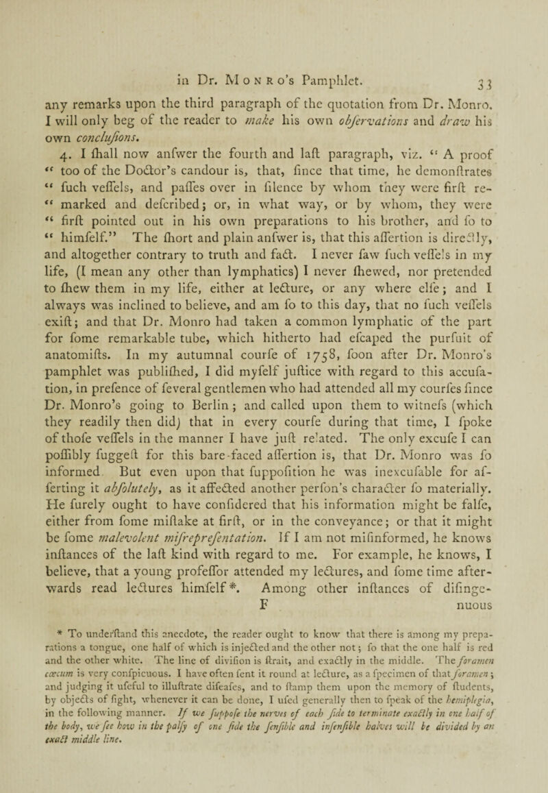 ill Dr. M o N R o’s Pamphlet. 3 ^ any remarks upon the third paragraph of the quotation from Dr. Monro. I will only beg of the reader to make his own objervations and draw his own conclujions. 4. I fhall now anfwer the fourth and laft paragraph, viz. “ A proof too of the Doctor’s candour is, that, fince that time, he demonlirates “ fuch velfels, and palTes over in filence by whom they were firfl re- marked and defcribed; or, in what way, or by whom, they were firfl: pointed out in his own preparations to his brother, and fo to “ himfelf.” The fliort and plain anfwer is, that this aflertion is direilly, and altogether contrary to truth and faft. I never faw fuch vcfl'e's in my life, (I mean any other than lymphatics) I never (hewed, nor pretended to (hew them in my life, either at leflure, or any where elfe; and 1 always was inclined to believe, and am fo to this day, that no fuch velTels exift; and that Dr. Monro had taken a common lymphatic of the part for fome remarkable tube, which hitherto had efcaped the purfuit of anatomifts. In my autumnal courfe of 1758, foon after Dr. Monro’s pamphlet was publi(hed, I did myfelf juftice with regard to this accufa- tion, in prefence of feveral gentlemen who had attended all my courfes fince Dr. Monro’s going to Berlin ; and called upon them to witnefs (which they readily then didj that in every courfe during that time, I fpoke of thofe vefTels in the manner I have juft related. The only excufe I can poITibly fuggeft for this bare-faced alfertion is, that Dr. Monro was fo informed But even upon that fuppofition he was inexcufable for af- ferting it abfolutely, as it affedted another perfon’s charadler fo materially. He furely ought to have confidered that his information might be fall'e, either from fome miftake at firft, or in the conveyance; or that it might be fome malevolent 7ntfreprefentation. If I am not mifmformed, he knows inftances of the laft kind with regard to me. For example, he knows, I believe, that a young profelTor attended my ledtures, and fome time after¬ wards read ledlures himfelf^. Among other inftances of difingc- F nuoLis * To underftand this anecdote, the reader ought to know that there is among my prepa¬ rations a tongue, one half of which is injedted and the other not; lb that the one half is red and the other white. The line of divifion is ftrait, and exadlly in the middle. The foramen caecum is very confpicuous. I have often fent it round at ledlure, as a fpecimen of that foramen ; and judging it ufcful to illuftrate difeafes, and to flamp them upon the memory of ftudents, by objedts of fight, whenever it can be done, I ufed generally then to fpeak of the hemiplegia, in the following manner. If we fuppofe the nerves cf each fide to terminate exadily in one laf of the body, we fee how in the palfy of one fide the fenfible and infenfble halves will be divided by an exatl middle line.