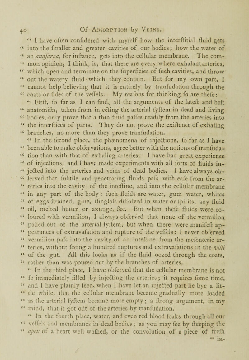 “ I have often confidered with myfelf how the interilitial fluid gets “ into the fmaller and greater cavities of our bodies; how the water of “ an anafarca, for inftance, gets into the cellular membrane. The com- “ mon opinion, I think, is, that there are every where exhalant arteries, “ which open and terminate on the fuperficies of fuch cavities, and throw “ out tlie watery fluid‘which they contain. But for my own part, I “ cannot help believing that it is entirely by tranfudation through the coats or Tides of the veflels. My reafons for thinking To are thefe: “ Firft, To far as I can find, all the arguments of the latefl: and beft “ anatomifls, taken from injefling the arterial fyftem in dead and living “ bodies, only prove that a thin fluid pafles readily from the arteries into “ the interflices of parts. They do not prove the exiftence of exhaling “ branches, no more than they prove tranfudation. “ In the fecond place, the phsenomena of injedions, fo far as I have “ been able to make obfervations, agree better with the notions of tranfuda- “ tion than with that of exhaling arteries. I have had great experience “ of injedions, and I have made experiments with all forts of fluids in- “ jeded into the arteries and veins of dead bodies. I have always ob- “ ferved that fubtile and penetrating fluids pafs with eafe from the ar- “ terles into the cavity of the inteftine, and into the cellular membrane “ in any part of the body ; fuch fluids are water, gum water, whites “ of eggs flrained, glue, ifinglafs diflblved in water or fplrits, any fluid “ oil, melted butter or axunge, &c. But when thefe fluids were co- “ loured with vermilion, I always obferved that none of the vermilion “ pafl'ed out of the arterial fyflem, but when there were manifeft ap- “ pearances of extravafation and rupture of the velTels : I never obferved “ vermilion pafs into the cavity of an inteftine from the mefenterlc ar- “ terles, without feeing a hundred ruptures and extravafations in the villi “ of the gut. All this looks as if the fluid oozed through the coats, “ rather than was poured out by the branches of arteries. “ In the third place, 1 have obferved that the cellular membrane is not “ fo immediately filled by injedting the arteries; it requires fome time, “ and I have plainly feen, when I have let an Injedted part lie bye a llt- “ tic while, that the cellular membrane became gradually more loaded as the arterial fyftem became more empty; a ftrong argument, in my mind, that it got out of the arteries by tranfudation. “ In the fourth place, water, and even red blood foaks through all our vellels and membianes in dead bodies; as you may fee by fteeping the “ apex of a heart well waflied, or the convolution of a piece of frefli “ in-