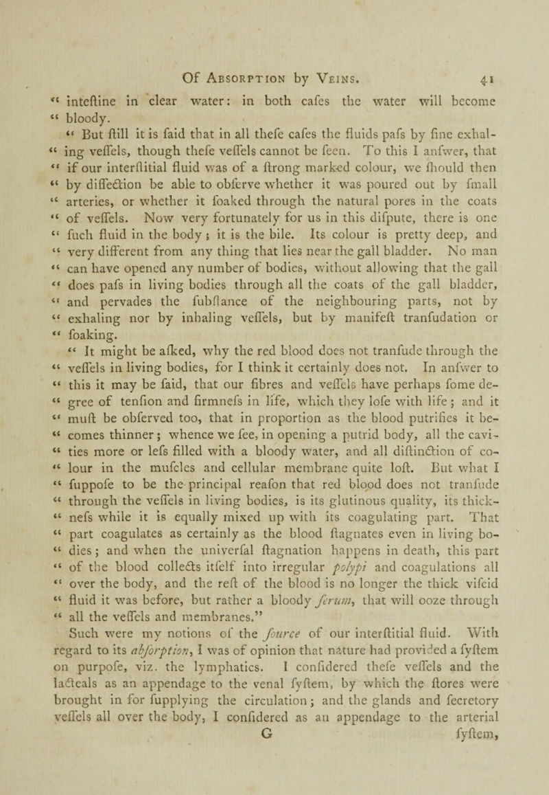 inteftlne in clear water: in both cafes the water will become “ bloody. “ But ftill it is faid that in all thefe cafes the fluids pafs by fine exhal- “ ing veffels, though thefe velfels cannot be fecii. To this I anfwer, that if our interfiitial fluid was of a ftrong marked colour, w^e fliould then “ by difledtion be able to obferve w'hether it w^as poured out by fmall “ arteries, or wdiether it foaked through the natural pores in the coats “ of veflels. Now very fortunately for us in this difpute, there is one “ fuch fluid in the body; it is the bile. Its colour is pretty deep, and “ very different from any thing that lies near the gall bladder. No man “ can have opened any number of bodies, wfithout allow’ing that the gall ** does pafs in living bodies through all the coats of the gall bladder, “ and pervades the fubflance of the neighbouring parts, not by “ exhaling nor by inhaling veflels, but by inanifefl: tranfudation or “ foaking. “ It might be afked, why the red blood does not tranfude through the “ veflels in living bodies, for I think it certainly does not. In anfwer to “ this it may be faid, that our fibres and veflels have perhaps fome de- “ gree of tenfion and firmnefs in life, which they lofe with life; and it “ mufl: be obferved too, that in proportion as the blood putrifies it be- “ comes thinner; whence we fee, in opening a putrid body, all the cavi- “ ties more or lefs filled with a bloody w^ater, and all diftindtion of co- “ lour in the mufcles and cellular membrane quite loft. But what I “ fuppofe to be the principal reafon that red blood does not tranfude “ through the veflels in living bodies, is its glutinous quality, its thick- “ nefs while it is equally mixed up with its coagulating part. That “ part coagulates as certainly as the blood ftagnates even in living bo- dies; and when the univerfal ftagnation happens in death, this part “ of the blood colledls itfelf into irregular polypi and coagulations all “ over the body, and the reft of the blood is no longer the thick vifeid “ fluid it was before, but rather a bloody that will ooze through “ all the veffels and membranes.” Such w'ere my notions of the fotirce of our interftitial fluid. With regard to its abjorption^ I was of opinion that nature had provided a fyftem on purpofe, viz. the lymphatics. I confidered thefe veflels and the ladfeals as an appendage to the venal fyftem, by which the ftores w^ere brought in for fupplying the circulation; and the glands and fecretory veffels all over the body, I confidered as an appendage to the arterial G fyftem,