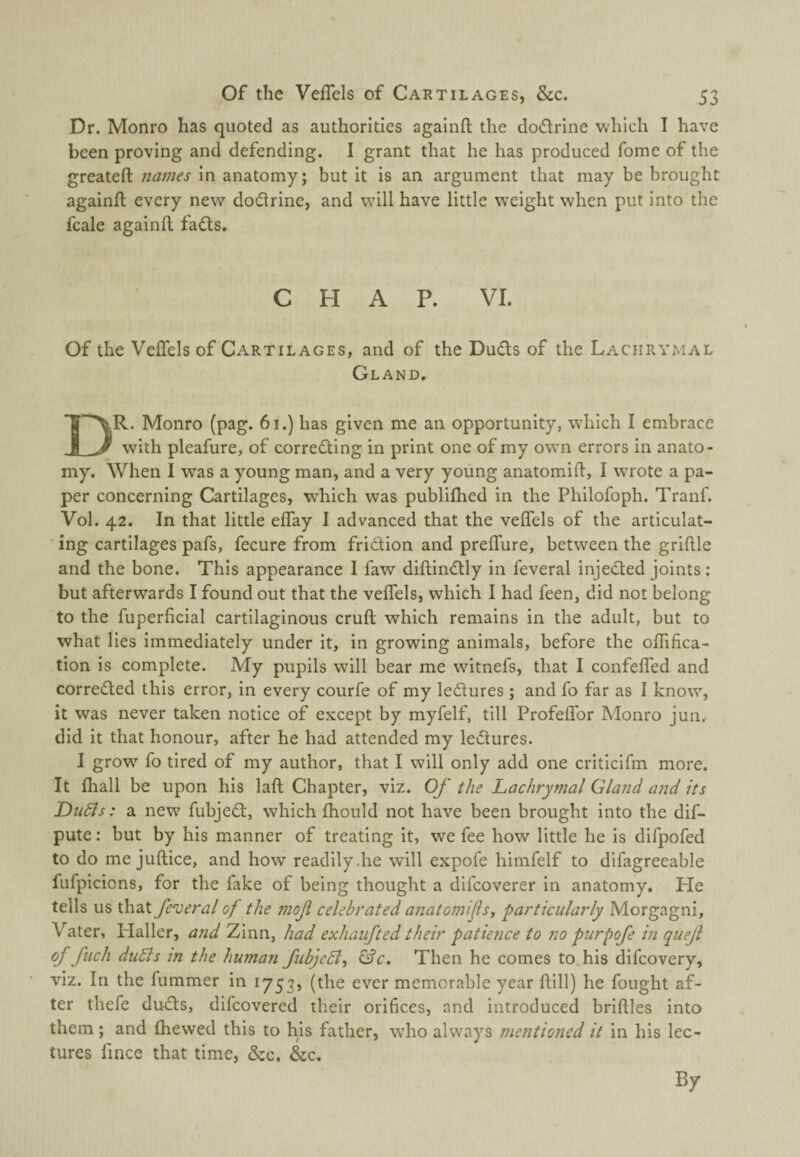 Dr. Monro has quoted as authorities againft the dodriiie which I have been proving and defending. I grant that he has produced fome of the greateft names in anatomy; but it is an argument that may be brought againft every new dotftrine, and will have little weight when put into the fcale againft fads. CHAP. VI. Of the Veflels of Cartilages, and of the Duds of the Lachrymal Gland. Dr. Monro (pag. 61.) has given me an opportunity, w'hich I embrace with pleafure, of correding in print one of my own errors in anato¬ my. When I was a young man, and a very young anatomift, I wrote a pa¬ per concerning Cartilages, w'hich was publiftied in the Philofoph. Tranf. Vol. 42. In that little eflay I advanced that the veflels of the articulat¬ ing cartilages pafs, fecure from fridion and prelTure, between the griftle and the bone. This appearance I faw diftindly in feveral injeded joints; but afterwards I found out that the velTels, which I had feen, did not belong to the fuperficial cartilaginous cruft which remains in the adult, but to what lies immediately under it, in growing animals, before the oflTifica- tion is complete. My pupils will bear me wutnefs, that I confefTed and correded this error, in every courfe of my ledures; and fo far as I know, it was never taken notice of except by myfelf, till ProfelTor Monro jun. did it that honour, after he had attended my ledures. I grow fo tired of my author, that I will only add one criticlfm more. It ftiall be upon his laft Chapter, viz. Of the Lachrymal GlaJid and its Dudls: a new fubjed, which fhould not have been brought into the dif- pute; but by his manner of treating it, we fee how little he is difpofed to do me juftice, and how readily .he will expofe himfelf to difagreeable fufpicions, for the fake of being thought a difcoverer in anatomy. He tells us that feveral of the mof celebrated anatomifs, particularly Morgagni, Vater, ITaller, and Zinn, had exhaufted their patience to no purpofe in quejl of fiich duSls in the human fubjeSl^ &c. Then he comes to.his difcovery, viz. In the fummer in 1753, (the ever memorable year ftill) he fought af¬ ter thefe duds, difcovered their orifices, and introduced briftles into them; and (hewed this to his father, who always mentioned it in his lec¬ tures fince that time, &c. &c.