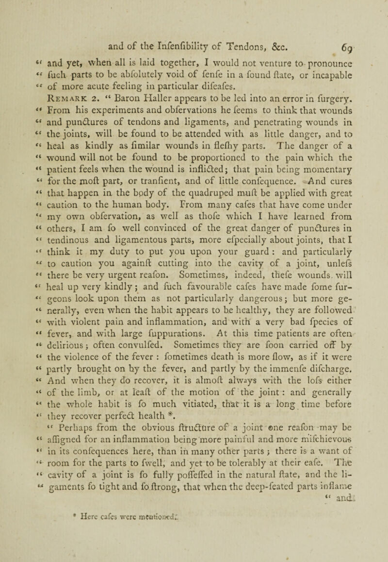 “ and yet, when all is laid together, I would not venture to pronounce fuch parts to be abfolutely void of fenfe in a found ftate, or incapable ** of more acute feeling in particular difeafes. Remark 2. “ Baron Haller appears to be led into an error in furgery. ** From his experiments and obfervations he feems to think that wounds and pundures of tendons and ligaments, and penetrating wounds in “ the joints, will be found to be attended with as little danger, and to heal as kindly as fimilar wounds in flefhy parts. The danger of a wound will not be found to be proportioned to the pain which the “ patient feels when the wound is inflidted; that pain being momentary “ for the moft part, or tranfient, and of little confequence. And cures “ that happen in the body of the quadruped mufl: be applied with great “ caution to the human body. From many cafes that have come under “ my own obfervation, as well as thofe which I have learned from “ others, I am fo well convinced of the great danger of pundtures in “ tendinous and ligamentous parts, more efpecially about joints, that I think it my duty to put you upon your guard : and particularly ** to caution you againft cutting into the cavity of a joint, unlefs there be very urgent reafon. Sometimes, indeed, thefe wounds, will heal up very kindly; and fuch favourable cafes have made fome fur- “ geons look upon them as not particularly dangerous; but more ge- “ nerally, even when the habit appears to be healthy, they are followed’ “ with violent pain and inflammation, and with a very bad fpecies of “ fever, and with large fuppurations. At this time patients are often “ delirious; often convulfed. Sometimes they are foon carried off by “ the violence of the fever : fometimes death is more flow, as if it were partly brought on by the fever, and partly by the immenfe difcharge. “ And when they do recover, it is atmofl: always with the lofs either “ of the limb, or at leaft of the motion of'the joint: and generally ** the whole habit is fo much vitiated, thlat'it is a- long time before “ they recover perfedl health *. Perhaps from the obvious flrudttire of a joint ©ne reafon may be “ afligned for an inflammation being'more painful and more mifchievou-s “ in its confequences here, than in many other parts ; there is a want of “ room for the parts to fwell, and yet-to be tolerably at their eafe. The “ cavity of a joint is fo fully polfelfed in the natural ftate, and the li- gaments fo tight and foftrong, that when the deep-feated parts inflai-ne “ ancL * Here cafes -vi'ere mentioned:!