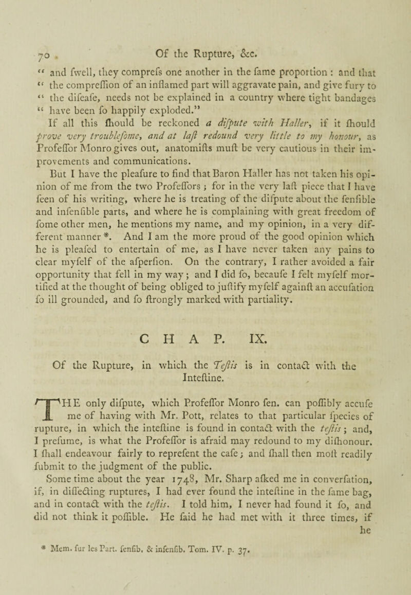 and fwcll, they comprefs one another in the fame proportion : and that “ the comprefiion of an inflamed part will aggravate pain, and give fury to “ the difeafe, needs not be explained in a country where tight bandages “ have been fo happily exploded.” If all this fhould be reckoned a difpute 'ivith Haller^ if it fliould prove very troublefoine, and at laji redound very little to my honour, as Profeflbr Monro gives out, anatomifts miifl; be very cautious in their iin* provcments and communications. But I have the pleafure to find that Baron Haller has not taken his opi¬ nion of me from the two Profeflbrs ; for in the very lafl piece that I have feen of his writing, where he is treating of the difpute about the fenfible and infenfible parts, and where he is complaining with great freedom of fome other men, he mentions my name, and my opinion, in a very dif¬ ferent manner And I am the more proud of the good opinion which he is pleafed to entertain of me, as I have never taken any pains to clear myfelf of the afperfion. On the contrary, I rather avoided a fair opportunity that fell in my way ; and I did fo, becaufe I felt myfelf mor¬ tified at the thought of being obliged to juflify myfelf againft an accufation fo ill grounded, and fo ftrongly marked wuth partiality. CHAP. IX. Of the Rupture, in which the Tejlis is in conta(n: with the Intefline. The only difpute, which ProfefTor Monro fen. can poffibly accufe me of having with Mr. Pott, relates to that particular fpecies of rupture, in which the intefline is found in contadl with the tejih; and, I prefume, is what the ProfefTor is afraid may redound to my difhonour. I fliall endeavour fairly to reprefent the cafe; and fhall then mofl readily fubmit to the judgment of the public. Some time about the year 1748, Mr. Sharp afked me in converfation, if, in difleding ruptures, I had ever found the intefline in the fame bag, and in contad with the tejih. I told him, I never had found it fo, and did not think it poffible. He faid he had met with it three times, if he * Mem. fur les Part, fenfib, & infenfib. Tom. IV. p. 37.