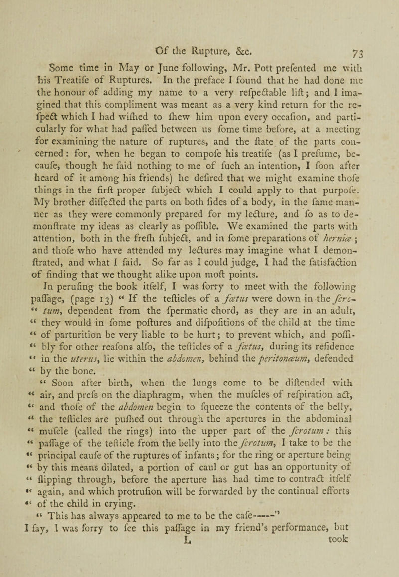 Some time in May or June following, Mr. Pott prefented me with his Treatife of Ruptures. In the preface I found that he had done me the honour of adding my name to a very refpedable lift; and I ima¬ gined that this compliment was meant as a very kind return for the rc- fpe£t which I had wiftred to fliew him upon every occafion, and parti¬ cularly for what had pafled between us fome time before, at a meeting for examining the nature of ruptures, and the ftate of the parts con¬ cerned : for, when he began to compofe his treatife (as I prefume, be- caufe, though he faid nothing to me of fuch an intention, I foon after heard of it among his friends) he defired that we might examine thofe things in the firft proper fubjedt which I could apply to that purpofe. My brother diifedled the parts on both fides of a body, in the fame man¬ ner as they were commonly prepared for my ledure, and fo as to de- monftrate my ideas as clearly as poflible. We examined the parts with attention, both in the frefli fubje<ft:, and in fome preparations of hernia ; and thofe who have attended my ledures may imagine what I demon- ftrated, and what I faid. So far as I could judge, 1 had the fatisfadion of finding that we thought alike upon moft points. In perufing the book itfelf, I was forry to meet with the following paflage, (page 13) If the tefticles of a w^ere down in the forc^ “ tum^ dependent from the fpermatic chord, as they are in an adult, “ they would in fome poftures and difpofitions of the child at the time “ of parturition be very liable to be hurt; to prevent which, and pofli* “ bly for other reafons alfo, the teflicles of a fatusy during its refidence “ in the uterus^ lie within the abdomen, behind X[\q peritonaum, defended “ by the bone. “ Soon after birth, when the lungs come to be diftended with ” air, and prefs on the diaphragm, when the mufcles of refpiration ad, “ and thofe of the abdomen begin to fqueeze the contents of the belly, the tefticles are puflied out through the apertures in the abdominal **• mufcle (called the rings) into the upper part of the fcrotum: this “ paflage of the tefticle from the belly into fcrotim, I take to be the principal caufe of the ruptures of infants; for the ring or aperture being ** by this means dilated, a portion of caul or gut has an opportunity ot “ flipping through, before the aperture has had time to contrad itfelf again, and which protrufion will be forwarded by the continual efforts “ of the child in crying. “ This has always appeared to me to be the cafe-” I fay, 1 was forry to fee this paffage in my friend’s performance, but L took