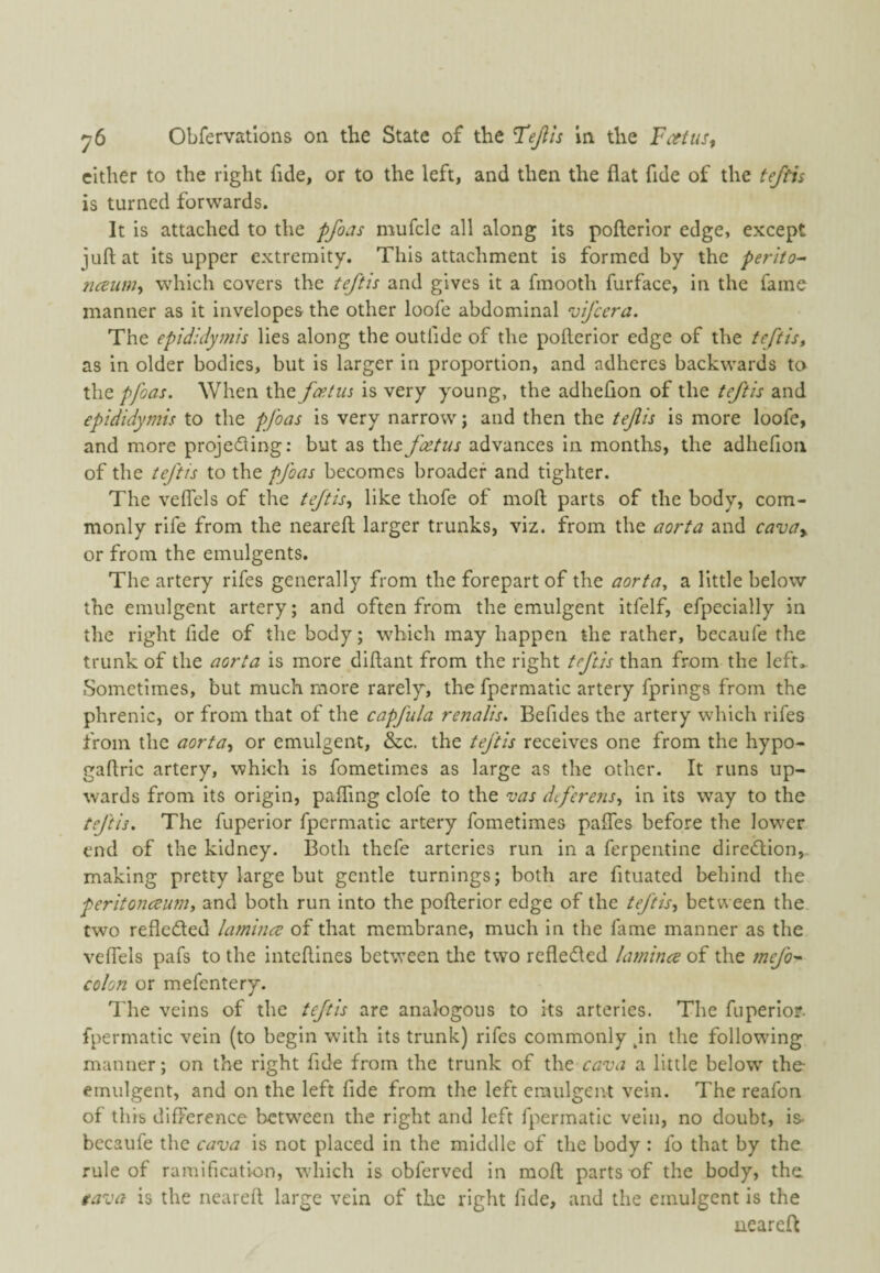 cither to the right fide, or to the left, and then the flat fide of the fe/fis is turned forwards. It is attached to the pfoas mufclc all along its pofterior edge, except juft at its upper extremity. This attachment is formed by the perilo- ncBum-i which covers the teftis and gives it a fmooth furface, in the fame manner as it invelopes the other loofe abdominal ’vifcera. The epididymis lies along the outfide of the pofterior edge of the leftist as in older bodies, but is larger in proportion, and adheres backwards to the pfoas. When the foetus is very young, the adhefton of the teftis and epididymis to the pfoas is very narrow; and then the tefis is more loofe, and more projecting: but as the foetus advances in months, the adhefioii of the teftts to the pfoas becomes broader and tighter. The veflels of the teftis^ like thofe of moft parts of the body, com¬ monly rife from the neareft larger trunks, viz. from the aorta and cavay or from the emulgents. The artery rifes generally from the forepart of the aorta, a little below the emiilgent artery; and often from the emulgent itfelf, efpecially in the right fide of the body; which may happen the rather, becaufe the trunk of the aorta is more diftant from the right teftis than from the left.. Sometimes, but much more rarely, the fpermatic artery fprings from the phrenic, or from that of the capfula renalis. Befides the artery which rifes from the aorta^ or emulgent, &c. the teftis receives one from the hypo- gaftrlc artery, which is fometimes as large as the other. It runs up¬ wards from its origin, pafling clofe to the vas deferens, in its way to the teftis. The fuperior fpermatic artery fometimes palfes before the lower end of the kidney. Both thefe arteries run in a ferpentine direeftion,. making pretty large but gentle turnings; both are fituated behind the peritonaeum, and both run into the pofterior edge of the teftis, between the. two refleded lamince of that membrane, much in the fame manner as the veflels pafs to the inteftines between tlie two refleded lamina of the mefo- colon or mefentery. The veins of the teftis are analogous to its arteries. The fuperior. fpermatic vein (to begin with its trunk) rifes commonly jn the following manner; on the right fide from the trunk of the a little below the emulgent, and on the left fide from the left eraulgeivt vein. The reafon of this difference between the right and left fpermatic vein, no doubt, is- bccaufe the cava is not placed in the middle of the body : fo that by the rule of ramification, which is obferved in moft parts of the body, the tava is the neareft large vein of the right fide, and the emulgent is the neareft