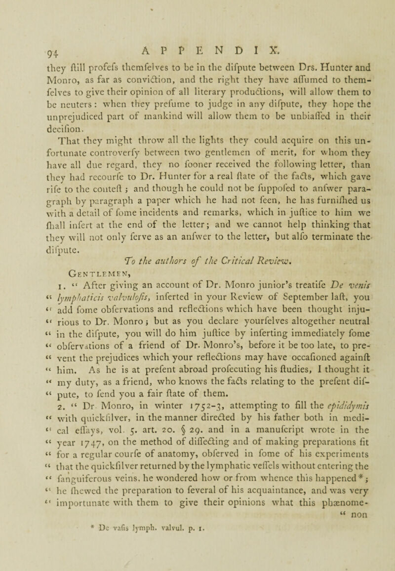 they flill profefs themfelves to be in the dlfpiite between Drs. Hunter and Monro, as far as conviction, and the right they have aOumed to them¬ felves to give their opinion of all literary productions, will allow them to be neuters : when they prefume to judge in any difpute, they hope the unprejudiced part of mankind will allow them to be unbialfed in their decifion. That they might throw all the lights they could acquire on this un¬ fortunate controverfy between two gentlemen of merit, for whom they have all due regard, they no fooner received the following letter, than they had rccourfe to Dr. Hunter for a real Hate of the faCls, which gave rife to the couteH ; and though he could not be fuppofed to anfwer para¬ graph by paragraph a paper which he had not feen, he has furniflied us with a detail of fome incidents and remarks, which in juftice to him we Hiall infert at the end of the letter; and we cannot help thinking that they will not only ferve as an anfwer to the letter, but alfo terminate the- difpute. To the authors of the Critical Review. Gentlemen, 1. “ After giving an account of Dr. Monro junior’s treatife De vejiis “ lymphaticis valvulqfis, inferred in your Review of September laft, you add fome obfervations and reflections which have been thought inju- “ rious to Dr. Monro; but as you declare yourfelves altogether neutral “ in the difpute, you will do him juftice by inferring immediately fome “ obfervations of a friend of Dr. Monro’s, before it be too late, to pre- “ vent the prejudices which your reflections may have occafioned againft “ him. As he is at prefent abroad profecuting his ftudies, 1 thought it ** my duty, as a friend, who knows the faCts relating to the prefent dif- “ pute, to fend you a fair ftate of them. 2. “ Dr Monro, in winter 1752-3, attempting to \.hQ epididymis “ with quickfilver, in the manner directed by his father both in medi- “ cal efl'ays, vol. 5. art. 20. § 29. and in a manufcript wrote in the “ year 1747. on the method of difleCting and of making preparations fit “ for a regular courfe of anatomy, obferved in fome of his experiments “ that the quickfilver returned by the lymphatic veffels without entering the “ fanguiferous veins, he wondered how or from whence this happened*; “ he fliewed the preparation to feveral of his acquaintance, and was very “ importunate with them to give their opinions what this pbaenome- “ non * De vafis Jymph. valvul. p. i.