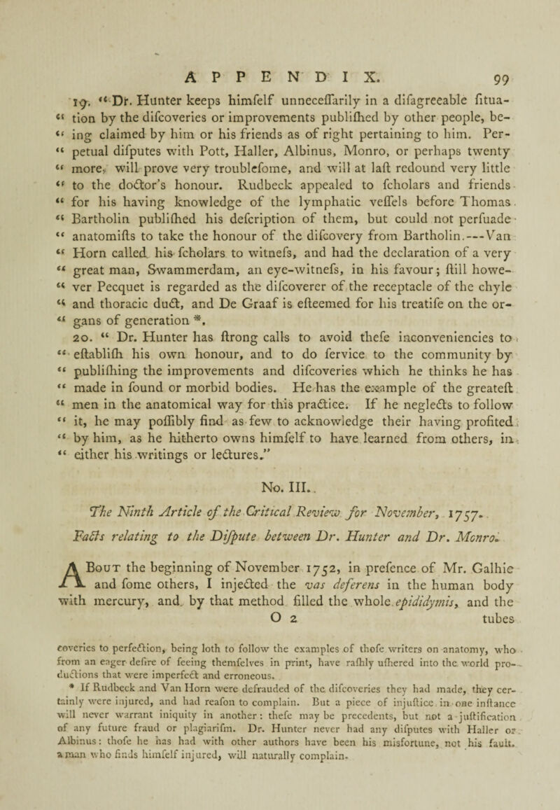 *19^. Dr. Hunter keeps himfelf unneceflarlly in a difagreeable fitua- “ tion by the dlfcoveries or improvements publifhed by other people, be- ing claimed by him or his friends as of right pertaining to him. Per- “ petual difputes with Pott, Haller, Albinus, Monro, or perhaps twenty ** more, wilhprove very troublcfome, and will at laft redound very little to the do(5tor’s honour. Rudbeck appealed to fcholars and friends- “ for his having knowledge of the lymphatic velfels before Thomas. “ Bartholin publilhed his defcription of them, but could not perfuade- ** anatomifts to take the honour of the difcovery from Bartholin.—Van ** Horn called his fcholars to witnefs, and had the declaration of a very “ great man, Swammerdam, an eye-witnefs, in his favour; ftill howe- ver Pecquet is regarded as the difcoverer of,the receptacle of the chyle and thoracic dudt, and De Graaf is efteemed for his treatife on the or- ** gans of generation 20. “ Dr. Hunter has ftrong calls to avoid thefe inconvenlencies to. “•eftablifli his own honour, and to do fervice to the community by publilhing the improvements and difcoveries which he thinks he has made in found or morbid bodies. He has the example of the greateft “ men in the anatomical way for this pradiice; If he negledls to follow “ it, he may poffibly find-as-few to acknowledge their having profited., “ by him, as he hitherto owns himfelf to have learned from others, in. either his writings or ledlures,” No. III.. I’he Ninth Article of the Critical .Revie^iv. for Novembert.ij . Falls relating to the Difpute between Dr. Hunter and Dr. Mcnroi A Bout the beginning of November^ 1752, in prefence of Mr. Galhie and fome others, I injeded the njas deferens in the human body with mercury, and. by that method filled the 'vih.olQ. epididymis, and the O 2 tubes eoveries to perfeftion, being loth to follow the examples of thofe writers on anatomy, who from an eager dehre of feeing themfelves in print, have raflily ufhered into the. world pro-- du(fl:ions that were imperfeft and erroneous. * If Rudbeck and Van Horn were defrauded of the difcoveries they had made, they cer¬ tainly were injured, and had reafon to complain. But a piece of injuftice, in-oae inftance will never w'arrant iniquity in another: thefe maybe precedents, but not a-juftification of any future fraud or plagiarifm. Dr. Hunter never had any difputes with Haller or. Albinus: thofe he has had with other authors have been his misfortune, not his fault, a man who finds himfelf injured, will natiu-ally complain.