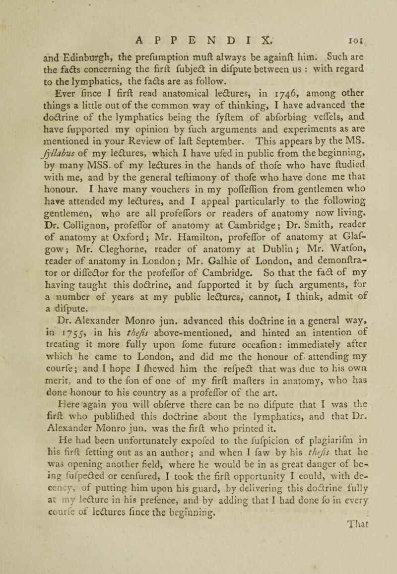 and Edinburgh, the prefumption muft always be againrt; him. Such are the fadts concerning the firft fubjedt in difpute between us : with regard to the lymphatics, the fadls are as follow. Ever fince I firft read anatomical lectures, in 1746, among other things a little out of the common way of thinking, I have advanced the do<f!trine of the lymphatics being the fyftem of abforbing veffels, and have fupported my opinion by fuch arguments and experiments as are mentioned in your Review of laft: September. This appears by the MS. fyllabus of my ledures, which I have ufed in public from the beginning, by many MSS. of my ledures in the hands of thofe who have ftudied with me, and by the general teftimony of thofe who have done me that honour. I have many vouchers in my pofleffion from gentlemen who have attended my ledures, and I appeal particularly to the following gentlemen, who are all profeflbrs or readers of anatomy now living. Dr. Collignon, profelTor of anatomy at Cambridge; Dr. Smith, reader of anatomy at Oxford; Mr. Hamilton, profeflbr of anatomy at Glaf- gow; Mr. Cleghorne, reader of anatomy at Dublin; Mr. Watfon, reader of anatomy in London; Mr. Galhie of London, and demonftra- tor or difledor for the profeflbr of Cambridge. So that the fad of my having taught this dodrine, and fupported it by fuch arguments, for a number of years at my public ledures, cannot, I think, admit of a difpute. Dr. Alexander Monro jun. advanced this dodrine in a general way, in 1755, in his thejis above-mentioned, and hinted an intention of treating it more fully upon fome future occafion: immediately after which he came to London, and did me the honour of- attending my courfe; and I hope I fhewed him the refped that was due to his own merit, and to the fon of one of my firfl; mafters in anatomy, who has done honour to his country as a profeflbr of the art. Here again you will obferve there can be no difpute that I was the firfl; who publiflied this dodrine about the lymphatics, and that Dr. Alexander Monro jun. was the firfl; who printed it. He had been unfortunately expofed to the fufpicion of plagiarifm In his firfl; fetting out as an author; and when I faw by his thejis that he was opening another field, where he would be in as great danger of be¬ ing fufpeded or cenfured, I took the firfl, opportunity I could, with de¬ cency, of putting him upon his guard, by delivering this dodrine fully at my ledure in his prefence, and by adding that I had done fo in every courfe of ledures fince the begmning. That