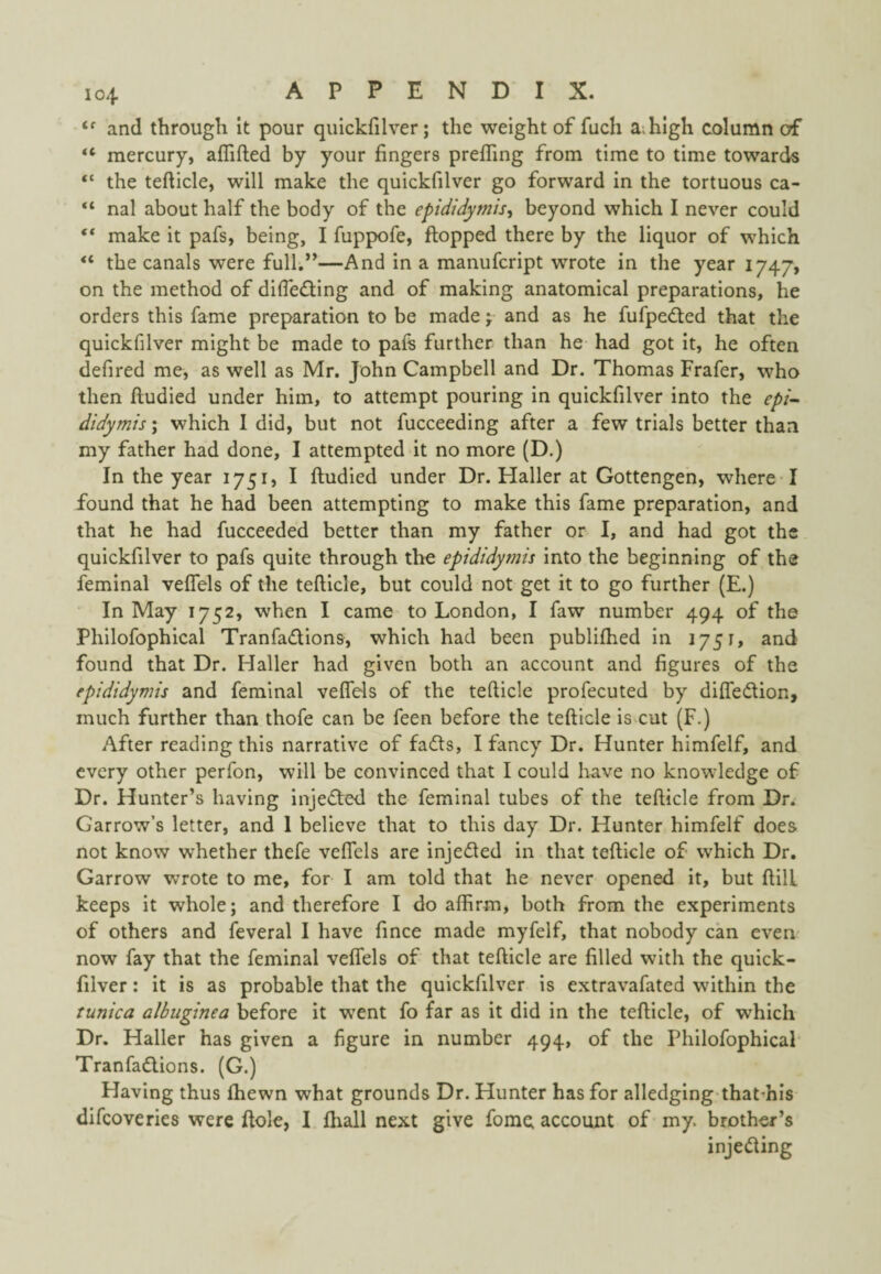 and through It pour quickfilver; the weight of fuch a^hlgh column of “ mercury, affifted by your fingers prefTing from time to time towards the tefticle, will make the quickfilver go forward in the tortuous ca- “ nal about half the body of the epididymis, beyond which I never could “ make it pafs, being, I fiippofe, flopped there by the liquor of which “ the canals were full.”—And in a manufcript wrote in the year 1747, on the method of difleding and of making anatomical preparations, he orders this fame preparation to be made j and as he fufpeded that the quickfilver might be made to pafs further than he had got It, he often defired me, as well as Mr. John Campbell and Dr. Thomas Frafer, who then fludied under him, to attempt pouring in quickfilver into the epi~ didymis \ which I did, but not fucceeding after a few trials better than my father had done, I attempted it no more (D.) In the year 1751, I fludied under Dr. Haller at Gottengen, where I found that he had been attempting to make this fame preparation, and that he had fucceeded better than my father or I, and had got the quickfilver to pafs quite through the epididymis Into the beginning of the feminal veffels of the tefllcle, but could not get it to go further (E.) In May 1752, when I came to London, I faw number 494 of the Philofophical Tranfadions, which had been publifhed In 1751, and found that Dr. Haller had given both an account and figures of the epididymis and feminal veffels of the tefticle profecuted by diffedlion, much further than thofe can be feen before the tefticle is cut (F.) After reading this narrative of fails, I fancy Dr. Hunter himfelf, and every other perfon, will be convinced that I could have no knowledge of Dr. Hunter’s having injeiled the feminal tubes of the tefticle from Dr. Garrow’s letter, and 1 believe that to this day Dr. Hunter himfelf does not know whether thefe veffels are injeited in that tefticle of which Dr. Garrow wrote to me, for I am told that he never opened it, but flllL keeps it whole; and therefore I do affirm, both from the experiments of others and feveral I have fince made myfelf, that nobody can even now fay that the feminal veffels of that tefticle are filled with the quick¬ filver : it is as probable that the quickfilver is extravafated within the tunica albuginea before it w^ent fo far as it did in the tefticle, of which Dr. Haller has given a figure in number 494, of the Philofophical- Tranfadlions. (G.) Having thus fhewn what grounds Dr. Hunter has for alledging thatmls difeoveries were Hole, I fhall next give fome account of my. brother’s injeifting