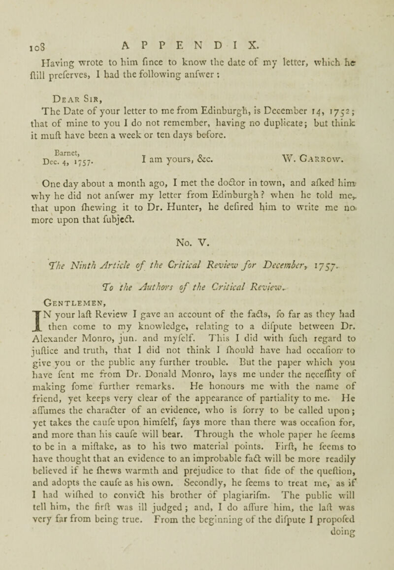 Having wrote to him fince to know the date of my letter, which he hill preferves, I had the following anfwer ; Dear Sir, The Date of your letter to me from Edinburgh, is December 14, 1752 ; that of mine to you 1 do not remember, having no duplicate; but think it muft have been a week or ten days before. Barnet, p ^ Dec. 4, 1757. I yours, czc. W. Garrow. One day about a month ago, I met the dodor in town, and afked him’ why he did not anfwer my letter from Edinburgh ? when he told me,, that upon (hewing it to Dr. Hunter, he defired him to write me no more upon that fubjed. No. V. T/ie Ninth Article of the Critical Revieiv for December, 1757. To the Authors of the Critical Review.. Gentlemen, IN your laft Review I gave an account of the fads, fo far as they had then come to my knowledge, relating to a dlfpute between Dr. Alexander Monro, jun. and myfelf. This I did with fuch regard to juftice and truth, that I did not think I fhould have had occafion- to give you or the public any further trouble. But the paper which you have fent me from Dr. Donald Monro, lays me under the neceflity of making fome further remarks. He honours me with the name of friend, yet keeps very clear of the appearance of partiality to me. He affumes the charader of an evidence, who is forry to be called upon; yet takes the caufe upon himfelf, fays more than there was occafion for, and more than his caufe will bear. Through the whole paper he feems to be in a miftake, as to his two material points. Firft, he feems to have thought that an evidence to an improbable fad will be more readily believed if he (hews warmth and prejudice to that fide of the quehion, and adopts the caufe as his own. Secondly, he feems to treat me, as if I had wifhed to convid his brother of plagiarifm. The public will tell him, the firft was ill judged ; and, I do affure him, the laft was very far from being true. From the beginning of the difpute I propofed doing