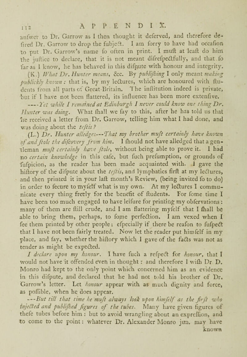 nnfwcr to Dr. Garrow as I then thought it deferved, and therefore de-* fired Dr. Garrow to drop the fubje^t. I am forry to have had occafion to put Dr. CJarrow’s name fo often in print. I muft at lead do him the jufticc to declare, that it is not meant difrefpedfully, and that fo far as I know, he has behaved in this difpute with honour and integrity. (K.) IVhat Dr. Hunter means., &c. By puhlijlnng I only meant making piiblickly knozvn : that is, by my ledures, which are honoured with {In¬ dents from all parts of Great-Britain. 7 he inftitution indeed is private, but if I have not been flattered, its influence has been more e.Ktcnfive. -Yt't while I remained at Edinburgh 1 never could know one thing Dr, Hunter was doing. What fliall we fay to this, after he has told us that ive received a letter from Dr. Garrow, telling him what I had done, and was doing about the teftis ? (L.) Dr. Hunter alledges—I'hat my brother muft certainly have known of and ftole the difeovery from him. I fliould not have alledged that a gen¬ tleman muft certainly have ftole., without being able to prove it. 1 had no certain knowledge in this cafe, but fuch prefumption, or grounds of fufpicion, as the reader has been made acquainted with. 1 gave the hiftory of the difpute about the teftis., and lymphatics firfl; at my ledlures, • and then printed it in your laft month’s Review, (being invited fo to do) in order to feenre totnyfetf what is my own. At my ledures I commu¬ nicate every thing freely for the benefit of ftudents. For fome time I have been too much engaged to have leifure for printing my obfervations : many of them are flill crude, and I am flattering myfelf that I (hall be able to bring them, perhaps, to fome perfedion. I am vexed when I fee them printed by other people; efpecially if there be reafon to fufped that I have not been fairly treated. Now let the reader put himfelf in my place, and fay, whether the hiflofy which I gave of the fads was not as tender as might be expeded. / declare upon my honour. 1 have fuch a refped for honour, that I would not have it offended even in thought : and therefore I wifh Dr D. Monro had kept to the only point which concerned him as an evidence in this difpute, and declared that he had not told his brother of Dr. Garrow’s letter. Let honour appear with as much dignity and force, as pofiible, when he does appear. — hut till that time he muft always look upon h'lmfelf as the firft who injeSled and publified figures of the tubes. Many liave given figures of thefe tubes before him : but to avoid wrangling about an expreffion, and to come to the point: whatever Dr. Alexander Monro jun. may have known