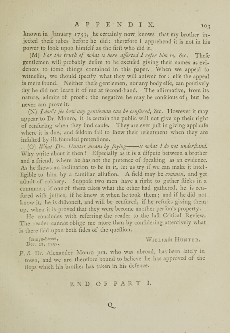 known in January 1753, he certainly now knows that my brother in- jeded thefe tubes before he did: therefore I apprehend it is not in his power to look upon himfelf as the firrt; who did it. (Mj For the truth oj what is here ajferted 1 refer him to^ &c. Thefe gentlemen will probably defire to be e.KCufed giving their names as evi¬ dences to fome things contained in this paper. When we appeal to witneffes, we flaould fpecify what they will anfwer for ; elfe the appeal is mere found. Neither thefe gentlemen, nor any body elfe, can pofitively fay he did not learn it of me at fecond-hand. The affirmative, from its nature, admits of proof: the negative he may be confcious of; but he never can prove it. (N) Idordt fee how'any gentlemaji can be cenfured^ &c. However it may appear to Dr Monro, it is certain the public wdll not give up their right of cenfuring when they find caufe. They are ever juft in giving applaufe where it is due, and feldom fail to fhew their refentment when they are infulted by ill-founded pretenfions. (O) What Dr. Hunter means by faying-is what I do not underjland. Why write about it then ? Efpecially as it is a difpute between a brother and a friend, w'here he has not the pretence of fpeaking as an evidence. As he fliews an inclination to be in it, let us try if we can make it intel¬ ligible to him by a familiar allufion. A field may be common., and yet admit of robbery. Suppofe two men have a right to gather flicks in a common ; if one of them takes what the other had gathered, he is cen- fured with juftice, if he knew it when he took them; and if he did not . know it, he is difhoneft, and will be cenfured, if he refufes giving them- up, when it is proved that they were become another perfon’s property. He concludes with referring the reader to the laft Critical Review\ The reader cannot oblige me more than by confidering attentively what is there faid upon both fides of the queftion. Termyn-Street, WiLLIAM HuNTER. Dec. 22, I757' P. S. Dr. Alexander Monro jun. who was abroad, has been lately in , town, and we are therefore bound to believe he has approved of the flops w'hicli his brother has taken in his defence. END OF PART I. Q.