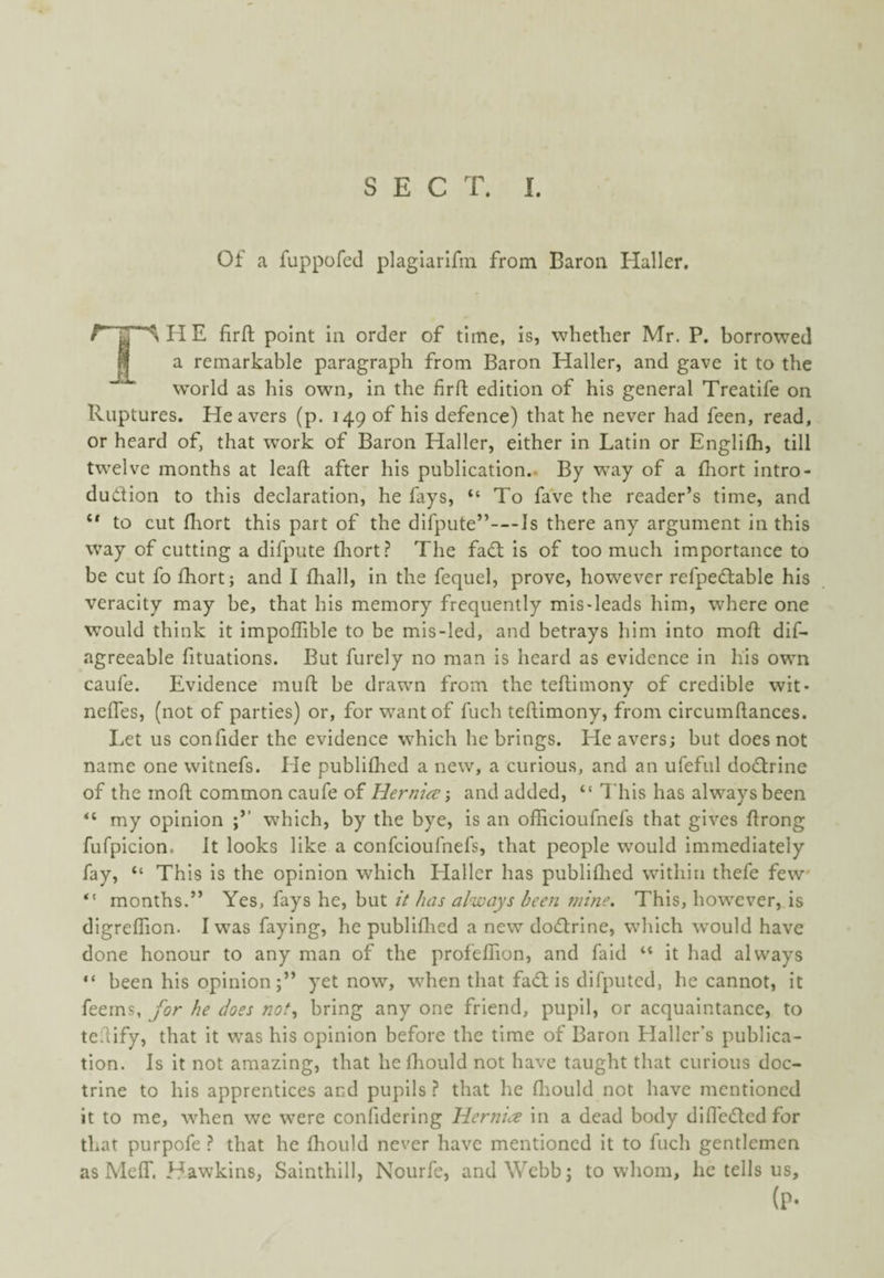 Of a fuppofed plaglarlfm from Baron Haller, HE firft point In order of time, is, whether Mr. P. borrowed a remarkable paragraph from Baron Haller, and gave it to the world as his own, in the firfl; edition of his general Treatife on Ruptures. Heavers (p. 149 of his defence) that he never had feen, read,. or heard of, that work of Baron Haller, either in Latin or Englifh, till twelve months at leaft after his publication.. By way of a fhort intro¬ duction to this declaration, he fays, “ To fave the reader’s time, and “ to cut fliort this part of the difpute”—Is there any argument in this way of cutting a difpute fliort? The faCt is of too much importance to be cut fo fliort; and I fliall, in the fequel, prove, however refpedtable his veracity may be, that his memory frequently mis-leads him, where one would think it impoflible to be mis-led, and betrays him into mofl; dif- agreeable fituations. But furely no man is heard as evidence in his own caufe. Evidence mufl: be drawn from the teftimony of credible wit- neffes, (not of parties) or, for want of fuch teftimony, from circumftances. Let us confider the evidence which he brings. Heavers; but does not name one witnefs. He publiflied a new, a curious, and an ufeful doCtrine of the moft common caufe of Hernia and added, “ This has always been “ my opinion which, by the bye, is an officioufnefs that gives ftrong fufpicion. It looks like a confcioufnefs, that people would immediately fay, “ This Is the opinion which Haller has publiflied within thefe few' “ months.” Yes, fays he, but it has always been mine. This, however, is digreflion. I was faying, he publiflied a new doCtrine, which ivould have done honour to any man of the profelTion, and faid “ it had always “ been his opinionyet now, when that faCl; is difputcd, he cannot, it feems, for he does not^ bring any one friend, pupil, or acquaintance, to teftify, that it was his opinion before the time of Baron Hallcfs publica¬ tion. Is it not amazing, that he ihould not have taught that curious doc¬ trine to his apprentices and pupils ? that he fliould not have mentioned it to me, w'hen we were confidering Hernia in a dead body dlfleCIcdfor that purpofe ? that he fliould never have mentioned it to fuch gentlemen as Meflr. Hawkins, Sainthill, Nourfe, and Webb; to whom, he tells us, (P-