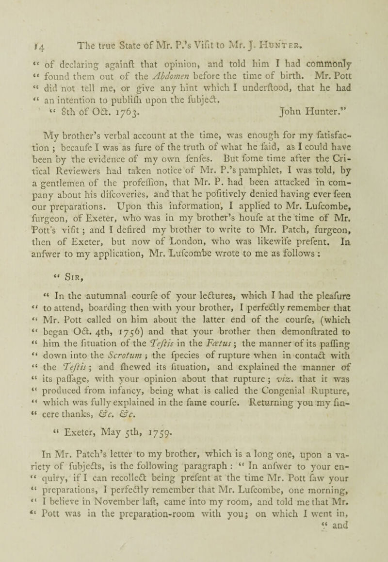 “ of declaring againft that opinion, and told him I had commonly “ found them out of the Abdomen before the time of birth. Mr. Pott “ did not tell me, or give any hint which I underftood, that he had “ an intention to publifli upon the fubjeft. “ 8th of Odt. 1763. Jolin Hunter.” My brother’s verbal account at the time, was enough for my fatisfac- tion ; becaufe I was as fure of the truth of what he faid, as I could have been by the evidence of my own fenfes. But fome time after the Cri¬ tical Reviewers had taken notice of Mr. P.’s pamphlet, I was told, by a gentlemen of the profeilion, that Mr. P. had been attacked in com¬ pany about his difeoveries, and that he pofitively denied having ever feen our preparations. Upon this information', I applied to Mr. Lufeombe, furgeon, of Exeter, who was in my brother’s houfe at the time of Mr. Pott’s vifit ; and I defired my brother to write to Mr. Patch, furgeon, then of Exeter, but now of London, w^ho was likewife prefent. In anfwer to my application, Mr. Lufeombe wrote to me as follows: “ Sir, In the autumnal courfe of your ledlures, which I had the pleafure “ to attend, boarding then with your brother, I perfe<Stly remember that “ Mr. Pott called on him about the latter end of the courfe, (which “ began Odt. 4th, 1756) and that your brother then demonftrated to him the fituation of the Tdeftis in the Foetus \ the manner of its palfing “ down into the Scrotum j the fpecies of rupture when in contadl with “ the Feftis; and fhewed its fituation, and explained the manner of “ its palfage, with your opinion about that rupture ; viz. that it was “ produced from infancy, being what is called the Congenial Rupture, which was fully explained in the fame courfe. Returning you my fm- “ cere thanks, Cfr. ^c. “ Exeter, May 5th, 1759. In Mr. Patch’s letter to my brother, which is a long one, upon a va¬ riety of fubjedls, is the following paragraph : “ In anfwer to 5our en- “ quiry, if I can recolledl: being prefent at the time Mr. Pott faw your “ preparations, I perfectly remember that Mr. Lufeombe, one morning, I believe in November laft, came into my room, and told me that Mr. “ Pott was in the preparation-room with you; on which I went in, ‘‘ and