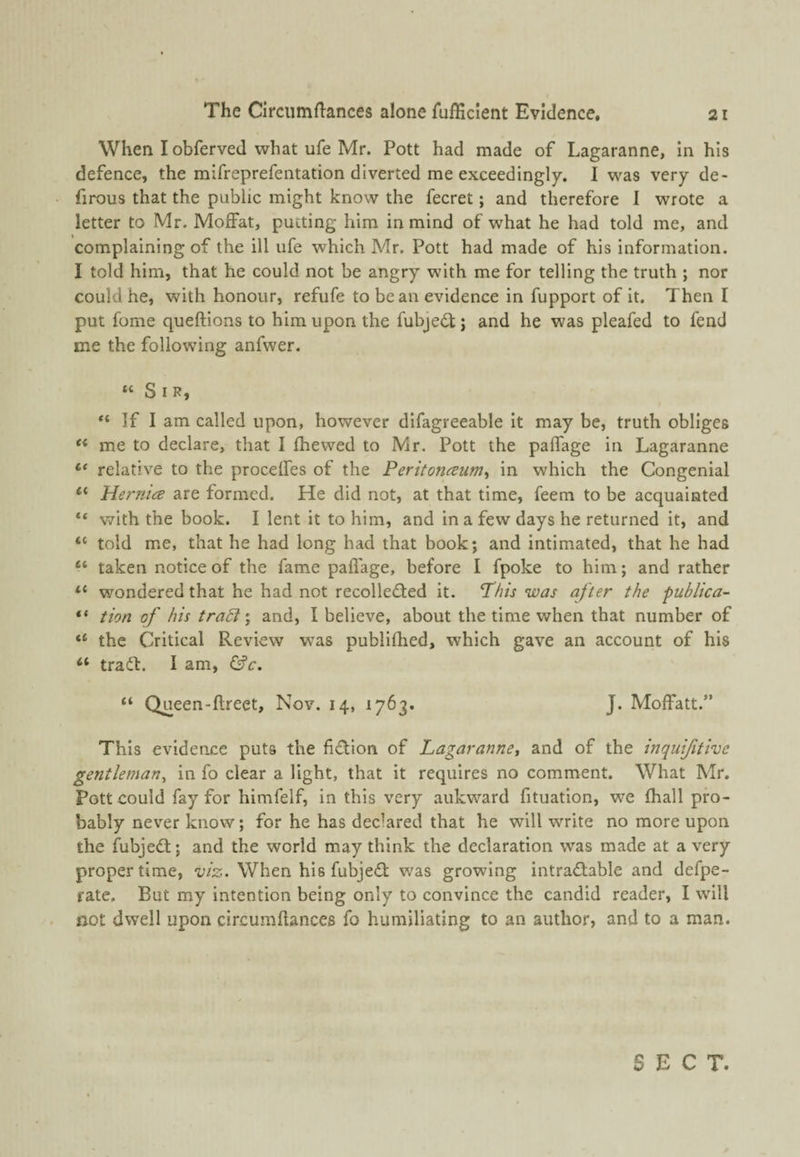 When I obferved what ufe Mr. Pott had made of Lagaranne, In his defence, the mifreprefentation diverted me exceedingly. 1 was very de- firous that the public might know the fecret; and therefore I wrote a letter to Mr. Moffat, putting him in mind of what he had told me, and complaining of the ill ufe which Mr. Pott had made of his information. I told him, that he could not be angry with me for telling the truth ; nor could he, with honour, refufe to bean evidence in fupport of it. Then I put fome queftions to him upon the fubjedl; and he was pleafed to fend me the following anfwer. “ Sir, I If I am called upon, however difagreeable it may be, truth obliges me to declare, that I fhewed to Mr. Pott the palfage in Lagaranne “ relative to the proceffes of the Peritoiiceum^ in which the Congenial “ Hernice are formed. He did not, at that time, feem to be acquainted “ with the book. I lent it to him, and in a few days he returned it, and “ told me, that he had long had that book; and intimated, that he had “ taken notice of the fame pafiage, before I fpoke to him; and rather “ wondered that he had not recollected it. This was after the publica- “ tion of his traT \ and, I believe, about the time when that number of “ the Critical Review was publifhed, which gave an account of his “ tradt. I am, &c. “ Queen-flreet, Nov. 14, 1763. J. Moffatt.” This evidence puts the fidion of Lagaranne^ and of the inquijitive gentleman^ in fo clear a light, that it requires no comment. What Mr. Pott could fay for himfelf, in this very aukward fituation, we fhall pro¬ bably never know; for he has declared that he will write no more upon the fubjeCl; and the world may think the declaration was made at a very proper time, viz. When his fubjeCt was growing intraCtable and defpe- rate. But my intention being only to convince the candid reader, I will not dwell upon circumflances fo humiliating to an author, and to a man. SECT.