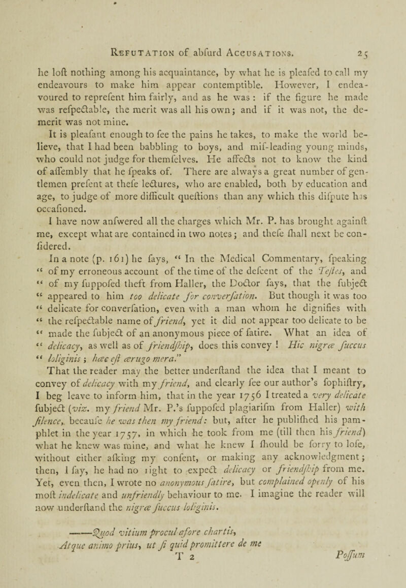 he loft nothing among his acquaintance, by what he is pleafed to call my endeavours to make him appear contemptible. However, I endea¬ voured to reprefent him fairly, and as he was : if the figure he made was refpedlable, the merit was all his own j and if it was not, the de¬ merit was not mine. It is pleafant enough to fee the pains he takes, to make the world be¬ lieve, that I had been babbling to boys, and mif-leading young minds, who could not judge for themfelves. He affedts not to know the kind of aifembly that he fpeaks of. There are always a great number of gen¬ tlemen prefent at thefe lectures, who are enabled, both by education and age, to judge of more difficult queftions than any which this difpute has occafioned. I have now anfwered all the charges which IVTr. P. has brought againrt me, except what are contained in two notes j and thefe fliall next becon- fidered. In a note (p. 161) he fays, “In the Medical Commentary, fpeaking “ of my erroneous account of the time of the defcent of the Tejles^ and “ of my fuppofed theft from Haller, the Doctor fays, that the fubjeft “ appeared to him too delicate for converfation. But though it was too “ delicate for converfation, even with a man whom he dignifies with “ the refpedtable name of friend^ yet it did not appear too delicate to be “ made the fubjefl of an anonymous piece of fatire. What an idea of “ delicacy^ as well as of friendjhip^ does this convey ! Hie nigree fuccus “ loliginis'y fiac ef ceriigo mera.” That the reader may the better underftand the idea that I meant to convey of delicacy with my friend, and clearly fee our author’s fophiftry, I beg leave to inform him, that in the year 1756 I treated a very delicate fubjedf [viz. my friend Mr. P.’s fuppofed plagiarifm from Haller) vuith flence,. becaufe he nvas then my friend: but, after he publiflied his pam¬ phlet in the year 1757. in which he took from me (till then \{\% friend) wdiat he knew was mine, and v^?hat he knew I ftiould be forry to lofe, without either afking my confent, or making any acknowledgment; then, 1 fay, he had no light to expedt delicacy ox fnendfip ixQwx mz. Yet, even then, I wrote no anonymous fatire, but complained openly of his mod indelicate, and unfriendly behaviour to me. I imagine the reader will now underftand the nigree fuccus loliginis. -^.od vitiuni procul afore cliartis, Atque aninio priusy ut fi quid promittere de me T 2 Pojftm