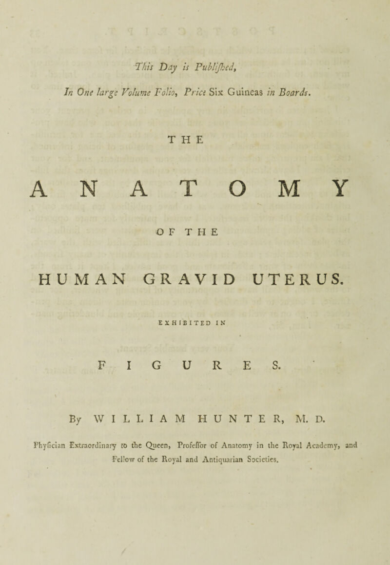 77//V Day is Puhlijl:ed, Jn One large Volume Folio-, Price Six Guineas in Boards. THE ANATOMY O F T H E HUMAN GRAVID UTERUS. EXHIBITED IN FIGURES. By WILLIAM HUNTER, M. D. Pbyfician Extraordlnaiy to the Queen, ProfefTor of Anatomy in the Royal Academy, and Fellow of the Royal and Antiquarian Societies.