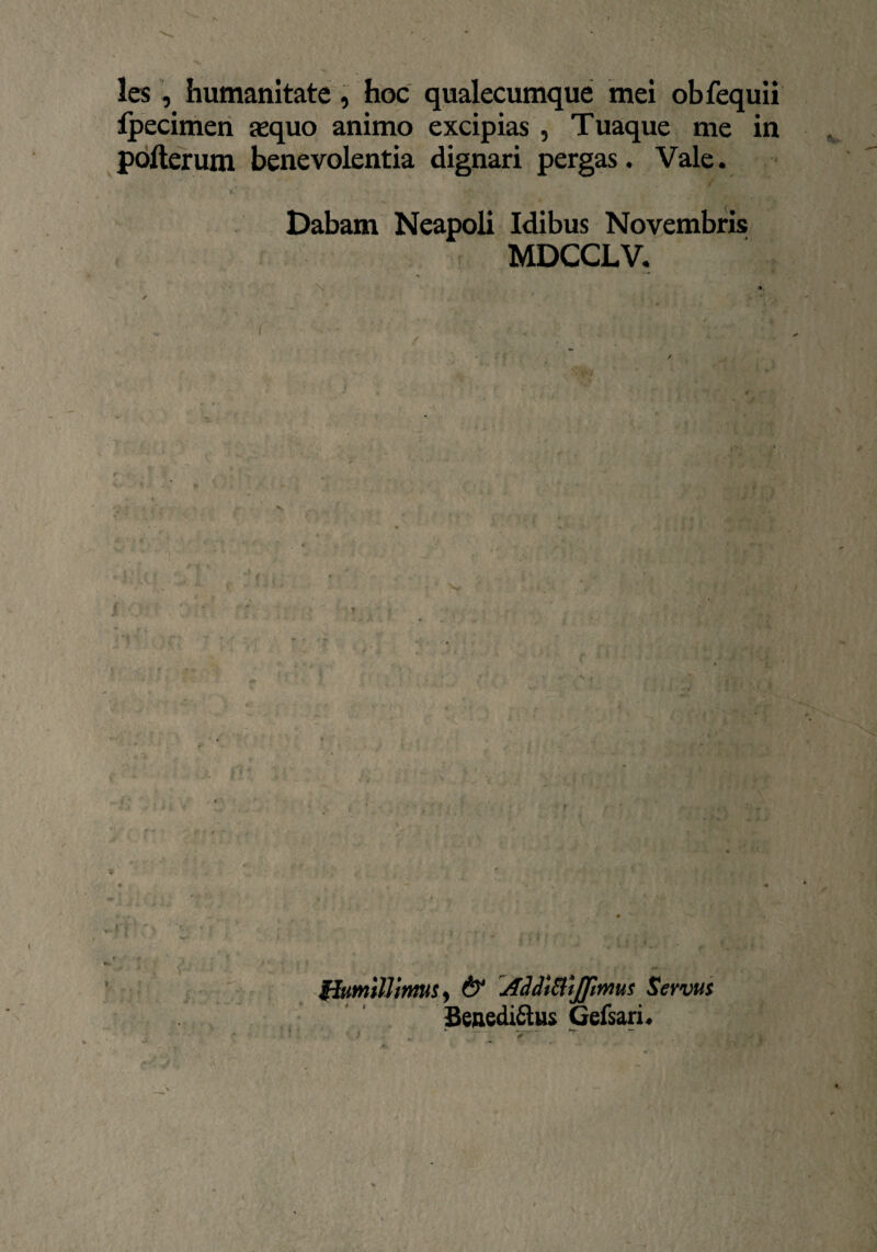 les, humanitate, hoc qualecumque mei obfequii Ipecimen asquo animo excipias , Tuaque me in pofterum benevolentia dignari pergas. Vale. v T r .. # V- . A , 5 < , s <T % » i Dabam Neapoli Idibus Novembris MDCCLV. N ■■/[. - i, N * ' C 1 * *: ; v ■ M* V-» ». > l j v ■ . ti X \ Humillimus, & Addttdijfmus Servus Benedictus Gefsari. *