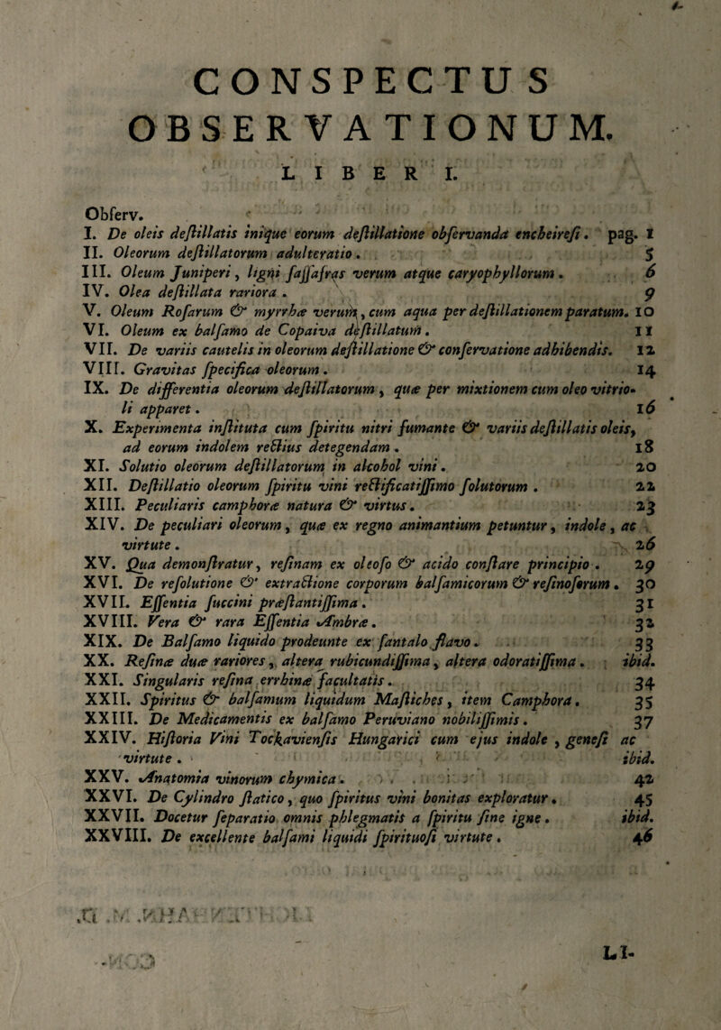 CONSPECTU S OBSERVATIONUM, LIBER I. M Obferv. * I. De oleis deftillatis inique eorum deftillatione obfervanda encbeirefi. pag. I II. Oleorum deftillatorum adulteratio. 5 III. Oleum Juniperi, ligni fajfafras verum atque caryopbyl lorum . 6 IV. Olea deftillata rariora . v; $ V. Oleum Rofarum & myrrhce veruto, y cum aqua perdejlillationemparatum* IO VI. Oleum ex balfamo de Copaiva dl;ft illatum. II VII. De variis cautelis in oleorum deftillatione & confervatione adbibendis. 12 VIII. Gravitas fpecifica oleorum . 14 IX. De differentia oleorum deftillatorum y quce per mixtionem cum oleo vitri0» li apparet. 16 X. Experimenta inftituta cum fpiritu nitri fumante 0* variis deftillatis oleis, ad eorum indolem reftius detegendam. 18 XI. Solutio oleorum deftillatorum in alcohol vini • 20 XII. Deftillatio oleorum fpiritu vini re&ificatififtmo folatorum . 22 XIII. Peculiaris c amphora natura & virtus. 23 XIV. De peculiari oleorum, qua ex regno animantium petuntur, indole, ac virtute. 2^ XV. Qua demonftratur, refinam ex oleofo & acido conflare principio . 2p XVI. De refolutione & extraffione corporum bal fami eorum & refinoforum • 30 XVII. Effentia fuccini praftantifftma . 31 XVIII. Pera rara EJfentia %/fmbra. 32 XIX. De Balfamo liquido prodeunte ex fantalo flavo * 33 XX. Refime dure rariores, altera^ rubicundifftma y altera odoratiffima. XXI. Singularis reftna errbina facultatis. 34 XXII. Spiritus & balfarnum liquidum Maftiches , /Vetw Camphora. 35 XXIII. De Medicamentis ex balfamo Peruviano nobili(fimis. 37 XXIV. Hiftoria Vini Tockavienfis Hungarici cum ejus indole y gene fi ac ibid. 42 45 ibid. 4* <■. , ' virtute . • XXV. %Anatomia vinorum chymica. * XXVI. De Cylindro ftatico, gwo fpiritus vini bonitas exploratur • XXVII. Docetur feparatio omnis phlegmatis a fpiritu fine igne. XXVIII. De excellente bal fami liquidi fpirituofi virtute.