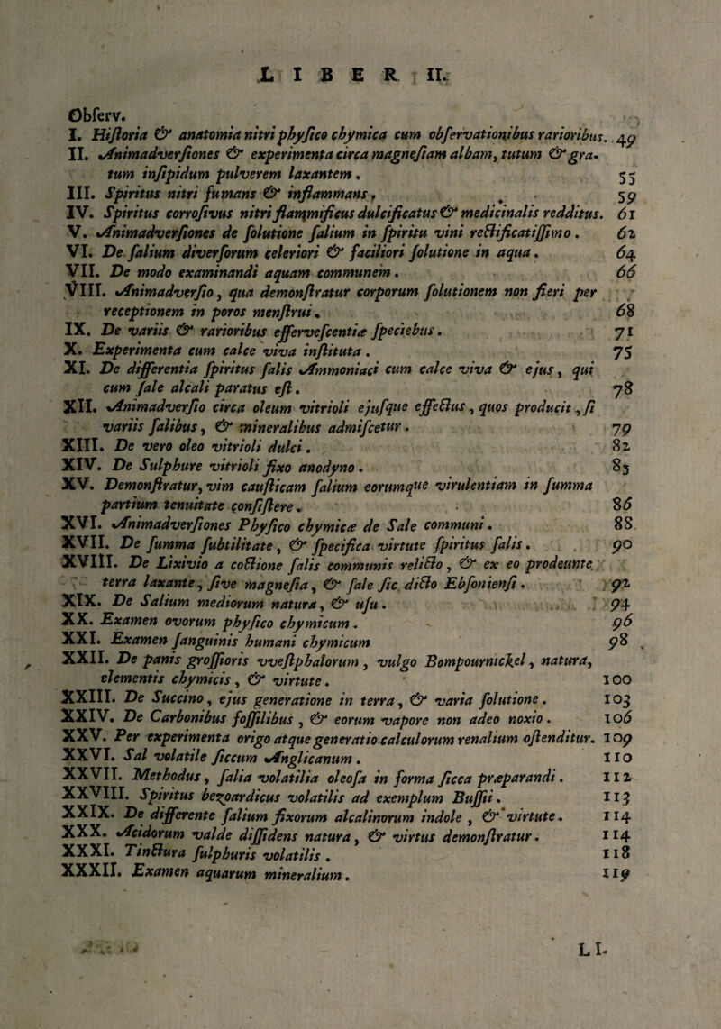 Obferv. I. Hifloria & anatomia nitri phy fico chymica tum obfervationibus rarioribus, 49 II. %/fnimadverftones & experimenta circa magnefiam albamy tutum &gra* tum injtpidum pulverem laxantem. 5 5 III. Spiritus nitri fumans & inflammans f t 59 IV. Spiritus corrojivus nitri fiarqmificus dulci ficatus & medicinalis redditus. 61 V. %/fnimadverfiones de folutione f alium in fpiritu vini reBificatiffmo, 6z VI. De f alium diverforum celeriori & faciliori folutione in aqua. 64 yil. De modo examinandi aquam communem. 66 VIII. tAnimadverfio, qua demonflratur corporum folutionem non fieri per receptionem in poros menjlrui. 68 IX. De variis & rarioribus effervefcentia fpeciebus. 71 X. Experimenta cum calce viva inflituta . 75 XI. De differentia fpiritus falis %Ammoniaci eum calce viva & ejus, qui cum fale alcali paratus eft. 78 XII. *Animadverfio circa oleum vitrioli ejufque effetius, quos producit, fi variis falibus, & mineralibus admifcetur. 79 XIII. De vero oleo vitrioli dulci. 8 2 XIV. De Sulphure vitrioli fixo anodyno • 85 XV. Demonflratur, vim caufticam folium eorumque virulentiam in fumma partium tenuitate confiflere. $6 XVI. %Animadverfi ones Phy fico chymicce de Sale communi. 88, XVII. De fumma fubtilitate, & fpecifica virtute fpiritus falis. 90 XVIII. De Lixivio a coBione falis communis reliBo, & ex eo prodeunte terra laxante, five magnefia, fale fic diBo Ebfonienfi . 91 XIX. De Salium mediorum natura, ufu . 74 XX. Examen ovorum phy fico chymtcum. ' 9^ XXI. Examen f anguinis humani chymtcum 98 „ XXII. De panis groffiorts vveflphatorum 5 vulgo Bompournic\el, natura, elementis chymicis , virtute. 100 XXIII. De Succino, ejus generatione in terra, varia folutione. 103 XXIV. De Carbonibus fofjilibus , eorum vapore non adeo noxio. 10*5 XXV. Per experimenta origo atque generatio calculorum renalium oflenditur, 107 XXVI. volatile ficcum **fnglicanum . HO XXVII. JMethodus ^ falia volatilia oleofa in forma ficca praeparandi. 112 XXVIII. Spiritus begoardicus volatilis ad exemplum Bujfti. 113 XXIX. De differente f alium fixorum alcalinorum indole , £7 virtute. 114 XXX. */Tcidorum valde diffidens natura, virtus demonflratur. 1 r4 XXXI. Tin Bura fulphuris volatilis . 118 XXXII. Examen aquarum mineralium. 117 LL