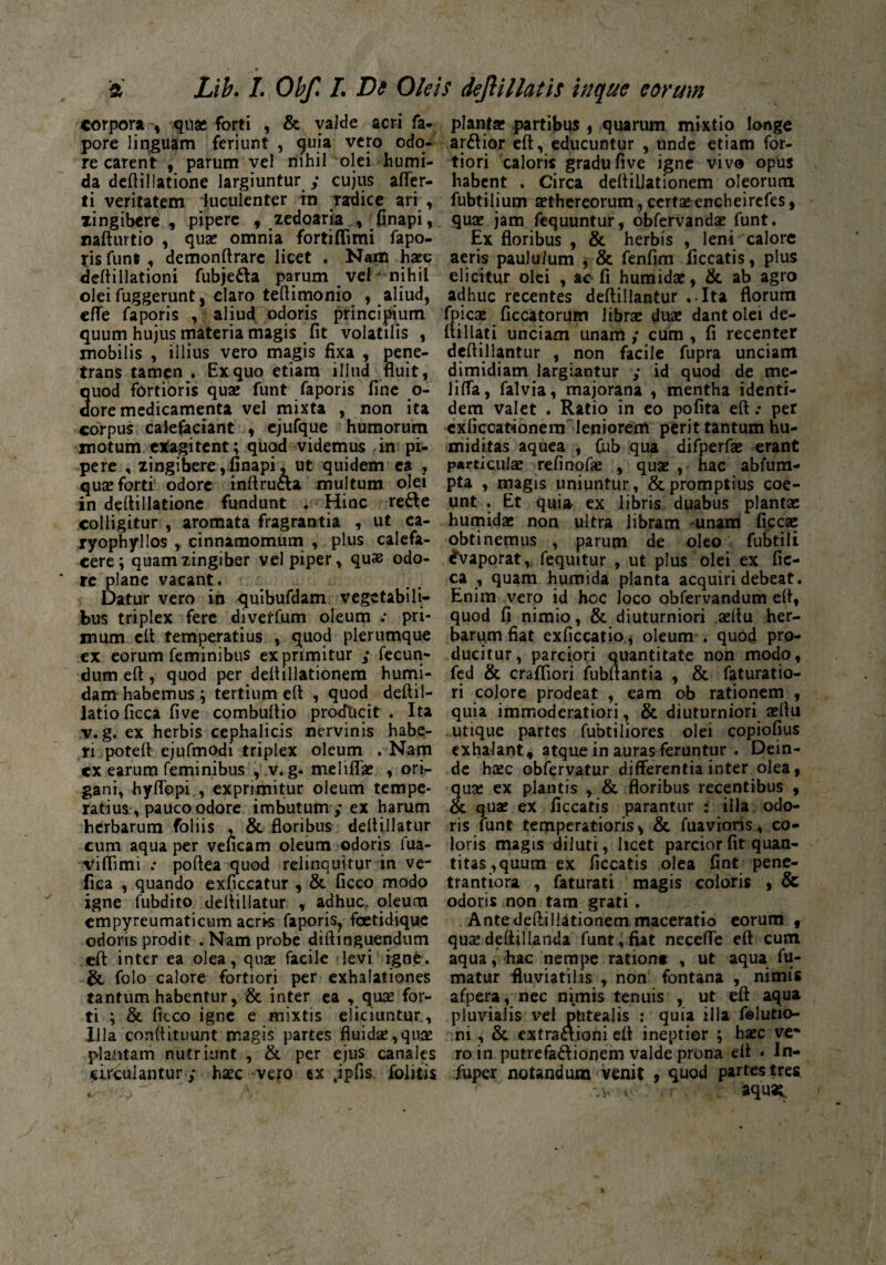 & Lib. /., Obf. L Dd Oleis dejiillatis inane eorum corpora , quae forti , & yalde acri fa- pore linguam feriunt , quia vero odo¬ re carent , parum vel nihil olei humi- da deftillatione largiuntur ; cujus affer- ti veritatem luculenter in radice ari , xingibere , pipere , zedoaria 9 finapi, nafturtio 9 quae omnia fortiflimi fapo¬ ris funt , demonftrarc licet . Nam haec deftillationi fubje&a parum vel nihil olei fuggerunt, claro teftimonio 9 aliud, effe faporis , aliud odoris principium quum hujus materia magis fit volatilis , mobilis , illius vero magis fixa , pene¬ trans tamen. Ex quo etiam illud fluit, uod fortioris quae funt faporis fine o- ore medicamenta vel mixta , non ita corpus calefaciant 9 ejufque humorum motum exagitent; quod videmus in pi¬ pere , zingibere,finapi ,ut quidem ea , quae forti odore inftrucla multum olei in deftillatione fundunt . Hinc refte colligitur , aromata fragrantia , ut ca- ryophyllos , cinnamomum , plus calefa¬ cere; quam zingiber vel piper, quas odo- * re plane vacant. Datur vero in quibufdam vegetabili¬ bus triplex fere divetfum oleum : pri¬ mum eft: temperatius , quod plerumque ex eorum feminibus exprimitur ; fecun¬ dum eft , quod per deftillationem humi- dam habemus; tertium eft , quod deftil- latioficca five combuftio protfucit . Ita v. g. ex herbis cephalicis nervinis habe¬ ri poteft ejufmodi triplex oleum . Nam cx earum feminibus , v. g. meliffae , ori¬ gani, hyffopi , exprimitur oleum tempe¬ ratius pauco odore imbutum ,* ex harum herbarum foliis , & floribus deftillatur cum aqua per veneam oleum odoris fua- viflimi : poftea quod relinquitur in ve- fica , quando exficcatur , & ficco modo igne fubdito deftillatur , adhuc, oleum empyreumaticum acr>s faporis, foetidique odoris prodit .Nam probe diftinguendum eft inter ea olea, quas facile levi igne. & folo calore fortiori per exhalationes tantum habentur, & inter ea , quae for¬ ti ; & fiteo igne e mixtis eliciuntur, Illa conftituunt magis partes fluida,quee plantam nutriunt , & per ejus canales circulantur; haec vero tx jpfis folitis plantas partibus , quarum mixtio longe ardior eft, educuntur , unde etiam for¬ tiori caloris gradu five igne vivo opus habent . Circa deftilJationem oleorum fubtilium aethereorum, certae encheirefes, quae jam fequuntur, obfervandae funt. Ex floribus , & herbis , leni calore aeris paululum , & fenfim ficcatis, plus elicitur olei , ac fi humidae, & ab agro adhuc recentes deftillantur .-Ita florum fpicae ficcatorum librae duae dant olei de- ftillati unciam unam ,* cum , fi recenter deftillantur , non facile fupra unciam dimidiam largiantur ; id quod de me- Jiffa, falvia, majorana , mentha identi¬ dem valet . Ratio in eo pofita eft .* per exficcationem leniorem perit tantum hu- miditas aquea , Cub qua difperfae erant particulae refinofae , quae , hac abfum- pta , magis uniuntur, & promptius coe¬ unt . Et quia ex libris duabus plantae humidae non ultra libram unam ficcae obtinemus , parum de oleo fubtili Evaporat* fequitur , ut plus olei ex fic- ca , quam humida planta acquiri debeat. Enim vero id hoc loco obfervandum eft, quod fi nimio, & diuturniori aeftu her¬ barum fiat exficcatio, oleum . quod pro¬ ducitur, parciori quantitate non modo, fed & crafliori fubftantia , & faturatio- ri colore prodeat , eam ob rationem , quia immoderatiori, & diuturniori aeftu utique partes fubtiliores olei copiofius exhalant, atque in auras feruntur . Dein¬ de haec obfervatur differentia inter olea, quae ex plantis , & floribus recentibus , & quae ex ficcatis parantur : illa odo¬ ris funt temperatioris, & fuavioris, co¬ loris magis diluti, hcet parcior fit quan¬ titas, quum ex ficcatis olea fint pene- trantiora , faturati magis eoioris , & odoris non tam grati. Ante deflillationem maceratio eorum 9 quae deftillanda funt,fiat neceffe eft cum aqua, hac nempe rationt , ut aqua fu¬ matur fluviatilis , non fontana , nimie afpera, nec nimis tenuis , ut eft aqua pluvialis vel phtealis : quia illa felutio- ni , & extraaioni eft ineptior ; haec ve* roin putrefa&ionem valde prona eft . In- fuper notandum venit , quod partes tres -.v < aquat.