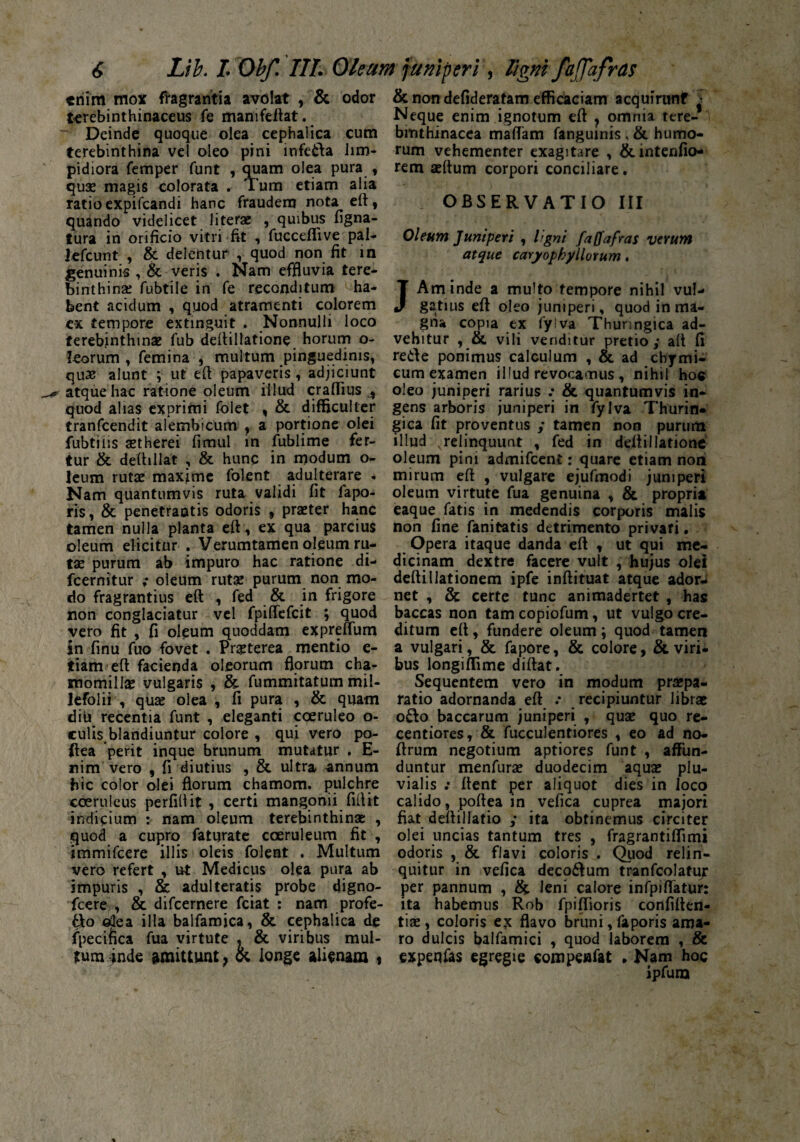 triim mox fragrantia avolat , & odor terebinthinaceus fe manifeftat. Deinde quoque olea cephalica cum terebinthina vel oleo pini infeda lim¬ pidiora femper funt , quam olea pura , quae magis colorata . Tum etiam alia ratio expifeandi hanc fraudem nota eft, quando videlicet literae , quibus ligna¬ tura in orificio vitri fit , fucceflive pal- Jefcunt , & delentur , quod non fit in genuinis , & veris . Nam effluvia tere¬ binthina: fubtile in fe reconditum ha¬ bent acidum , quod atramenti colorem cx tempore extinguit , Nonnulli loco terebinthinae fub deftillatione horum o- leorum , femina , multum pinguedinis, qu£ alunt ; ut eft papaveris, adjiciunt atque hac ratione oleum illud craffius A quod alias exprimi folet , & difficulter tranfeendit alembicum , a portione olei fubtins aetherei fimul in fublime fer¬ tur & deftillat , & hunc in modum o- leum rutae maxime folent adulterare . Nam quantumvis ruta validi fit fapo- ris, & penetrantis odoris , praeter hanc tamen nulla planta eft, ex qua parcius oleum elicitur . Verumtamen oleum ru¬ tae purum ab impuro hac ratione di- fcernitur ; oleum rutae purum non mo¬ do fragrantius eft , fed & in frigore non conglaciatur vel fpiffefeit ; quod vero fit , fi oleum quoddam expreffum in finu fuo fovet . Praeterea mentio e- tiam eft facienda oleorum florum cha¬ momillae vulgaris , & fummitatum mil¬ lefolii , quae olea , fi pura , & quam diu recentia funt , eleganti coeruleo o- culis blandiuntur colore , qui vero po- ftea perit inque brunum mutatur . E- nim vero , fi diutius , & ultra annum hic color olei florum chamom. pulchre coeruleus perfifiit , certi mangonii fiftit indicium : nam oleum terebinthinae: , quod a cupro faturate coeruleum fit , immifeere illis oleis folent . Multum vero refert , ut Medicus olea pura ab impuris , & adulteratis probe digno- fcere , & difeernere fciat : nam profe- tto olea illa balfamica, & cephalica de fpecifica fua virtute , & viribus mul¬ tum inde & longe alienam , & non defideratam efficaciam acquirunf > Neque enim ignotum eft , omnia tere- bmthinacca maflam fanguinis , & humo¬ rum vehementer exagitare , &intenfio- rem aeftum corpori conciliare. * OBSERVATIO III Oleum Juniperi , ligni faffafras verum atque caryophyllorum. JAm inde a multo tempore nihil vul¬ gatius eft oleo juniperi, quod in ma¬ gna copia ex fy!va Thunngica ad¬ vehitur , &. vili venditur pretio 3* aft fi rede ponimus calculum , & ad chymi- cum examen illud revocamus , nihil hoc oleo juniperi rarius & quantumvis in¬ gens arboris juniperi in fylva Thurin» gica fit proventus / tamen non purum illud \relinquunt , fed in deltillatione oleum pini admifeent: quare etiam non mirum eft , vulgare ejufmodi juniperi oleum virtute fua genuina , & proprii eaque fatis in medendis corporis malis non fine fanitatis detrimento privari. Opera itaque danda eft , ut qui me¬ dicinam dextre facere vult , hujus olei deftillationem ipfe inftituat atque ador¬ net , & certe tunc animadertet , has baccas non tam copiofum, ut vulgo cre¬ ditum eft, fundere oleum \ quod tamen a vulgari, & fapore, & colore, & viri¬ bus longiffime diftat. Sequentem vero in modum praepa¬ ratio adornanda eft .* recipiuntur librae odo baccarum juniperi , quae quo re- centiores, & faeculentiores , eo ad no- ftrum negotium aptiores funt , affun¬ duntur menfarae duodecim aquae plu¬ vialis : ftent per aliquot dies in loco calido, poftea in vefica cuprea majori fiat deftillatio ; ita obtinemus circiter olei uncias tantum tres , fragrantiffimi odpris , & flavi coloris . Quod relin¬ quitur in vefica deco&um tranfcolatuj* per pannum , & leni calore infpiffatur: ita habemus Rob fpiffioris confiden¬ tiae, coloris ex flavo bruni, faporis ama¬ ro dulcis balfamici , quod laborem , & expenfas egregie compeflfat * Nam hoc ipfum