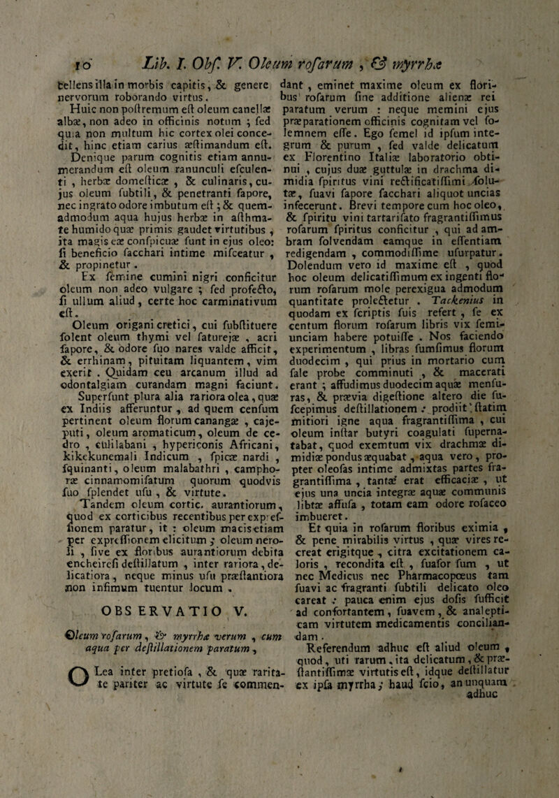 Ltb. /. Obf. VI Oleum rofarum , f3 myrrha io fcellens illa in morbis capitis, & genere nervorum roborando virtus. Huic non poftremum eft oleum canellae albse, non adeo in officinis notum \ fed quia non multum hic cortex olei conce¬ dit, hinc etiam carius animandum eft. Denique parum cognitis etiam annu¬ merandum eft oleum ranunculi efculen- ti , herbx domefticae , & culinaris, cu¬ jus oleum fubtili, & penetranti fapore, nec ingrato odore imbutum eft ; & quem¬ admodum aqua hujus herbae in afthma- tehumidoquae primis gaudet virtutibus , ita magis eae confpicuae funt in ejus oleo: Ii beneficio facchari intime mifceatur , & propinetur. Ex femine cumini nigri conficitur oleum non adeo vulgare ; fed profeVo, fi ullum aliud , certe hoc carminativum eft. Oleum origani cretici, cui fubftituere folent oleum thymi vel faturejae , acri fapore, & odore fuo nares valde afficit, & errhinam, pituitam liquantem, vim ederit . Quidam ceu arcanum illud ad ©dontalgiam curandam magni faciunt. Superfunt plura alia rariora olea, quae ex Indiis afferuntur , ad quem cenfum pertinent oleum florum canangae , caje- puti, oleum aromaticum, oleum de ce¬ dro , cUlilabani , hypericonis Africani, kikekunemali Indicum , fpicae nardi , fquinanti, oleum malabathri , campho- rae cinnamomifatum quorum quodvis fuo fplendet ufu , & virtute. Tandem oleum cortic. aurantiorum, quod ex corticibus recentibus per expref- lionem paratur, it : oleum macisetiam per expreffionem elicitum ; oleum nero- li , five ex floribus aurantiorum debita encheirefi deftilJatum , inter rariora , de¬ licatiora , neque minus ufu prxftantiora aion infimum tuentur locum . OBSERVATIO V. \ Qleum rofarum, & myrrha verum , cum aqua per de filiationem paratum , OLea inter pretiofa , & quse rarita¬ te pariter ac virtute ,fe commen¬ dant , eminet maxime oleum ex flori¬ bus' rofarum fine additione alienae rei paratum verum : neque memini ejus praeparationem officinis cognitam vel fo- lemnem efle. Ego femel id ipfum inte¬ grum & purum , fed valde delicatum ex Florentino Italiae laboratorio obti¬ nui , cujus duae guttulae in drachma di¬ midia fpiritus vini reVificatiffimi ./(blu¬ tae, fuavi fapore facchari aliquot uncias infecerunt. Brevi tempore cum hoc oleo, & fpiritu vini tartarifato fragrantiffimus rofarum fpiritus conficitur , qui ad am- bram folvendam eamque in effentiam redigendam , commodiffime ufurpatur. Dolendum vero id maxime eft , quod hoc oleum delicatiffimurn ex ingenti flo-* rum rofarum mole perexigua admodum quantitate prolevetur . Tackenius in quodam ex feriptis fuis refert , fe ex centum florum rofarum libris vix femi- unciam habere potuiffe . Nos faciendo experimentum , libras fumfimus florum duodecim , qui prius in mortario cum fale probe comminuti , & macerati erant ; affudimus duodecim aquae menfu- ras, & praevia digeftione altero die fu- fcepimus deftillationem .• prodiit! ftatim mitiori igne aqua fragrantiffima , cui oleum inftar butyri coagulati fuperna- tabat, quod exemtum vix drachmae di¬ midiae pondus aequabat , aqua vero, pro¬ pter oleofas intime admixtas partes fra¬ grantiffima , tantae erat efficaciae , ut ejus una uncia integrae aquae communis libtae afliifa , totam eam odore rofaceo imbueret. Et quia in rofarum floribus eximia 9 & pene mirabilis virtus , quae vires re¬ creat erigitque , citra excitationem ca¬ loris , recondita eft , fuafor fum , ut nec Medicus nec Pharmacopoeus tam fuavi ac fragranti fubtili delicato oleo careat pauca enim ejus dofis fufficit ad confortantem, fuavem, & analepti- cam virtutem medicamentis concilian¬ dam . Referendum adhuc eft aliud oleum t quod , uti rarum . ita delicatum, & prae- flantiffimse virtutis eft, idque deftillatur ex ip& myrrha; haud fcio, an unquam adhuc