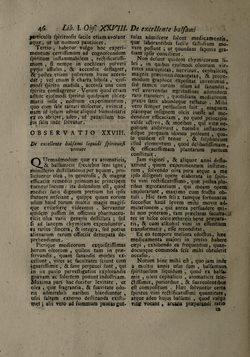 particulis fpirituofis facile etiam avolant aquae, ut ut numero pauciores. Tertio , habetur vulgo hoc experi¬ mentum certi (Fimum ad cognofcendum fpiritum inflarrimabilem , re£ti ficati (li¬ mum , fi nempe in cochleari pulveri pyrio affufus , & accenfus deflagret, & poftea etiam pulverem hunc aceen- dat ; vel etiam 11 charta bibula , ejuf- modi fpiritu madida , accenfa una cum fpiritu conflagretur . Verum quod ettam adhuc ejufmodi fpiritui quidpiam phleg¬ matis inflt , noftrum experimentum, quo cum fale tartari mifcetur, evincit, nam id ipfum adhuc aliquid humiditatis ex eo abripit, adeo, ut pauxillum hu- i~us falis inde folvatur, •>11 OBSERVATIO XXVIII. X)t excellente balfamt liquidi fpirituofi virtute TJemadmodum quae ex aromaticis, & balfamicis fpeciefius leni igne, xninilferio deflillationis per aquam, pro¬ liciuntur olea , in generofis , & magnae efficaciae remediis primum ac principem tuentur locum : ita dolendum efl, quod medici fatis dignum pretium his ipfis ftatuere nefeiant , quippe quum eorum ufum haud parum multis magis magif- 'que eviiefcere videamus . Servantur quidem paffim in officinis pharmaceu¬ ticis olea varii generis deflillata ; fed fi ad lancem chymicam expenduntur, «a rarius 'fincera, & integra, fed potius alienarum rerum offuciis deturpata de¬ prehendimus. Plerique medicorum exquifitiffimas horum oleorum , quibus tam in prae- lervandis , quam fanandis morbis ex¬ cellunt , vires ac facultates fciunt cum ‘ignariffimis , & fane perpauci funt , qui in iis paulo pervefligatius explorandis gnavam ac folertem ponunt induftriam. Maxima pars hac ducitur levitate , ut olea , quae fragrantia, & fuavitate odo¬ ris admirabili naribus blandiuntur , ufui faltem externo deflinanda exifti- met; alii vero ad fummum paucas gut« tulas admifeere folent medicamentis, qus laborantibus facile faltidium mo¬ vere pofiunt ; ut quandam faporis gra¬ tiam ipfis concilient. Non defunt quidem chymieorum li¬ bri , m quibus ejufmodi oleorum vir¬ tutes analepticas, nervinas, cephalicas, magnis praeconiis decantatas, & prope- modum graphice expolitas invenimus, icd tamen eorum ufum ad fanandas, vel avertendas sgritudines admodum raro transferri } quotidiana medicorum praxis fatis abundeque teflatur . Mihi vero femper perfUafum fuit , magnam planeque infignem oleis inefte ad me¬ dendum efficaciam , eo quod principio valde activo, &. motibus , qui vita?ne¬ gotium abfolvunt , tuendis inflauran- difque perquam idoneo polleant , qua¬ le quidem efl tenue , & fulphureum illud elementum , quod deiibatiffimam, & efficacifiimam plantarum partem confli tui t. Jam viginti , & aliquot anni deflu¬ xerunt , quum experimentum inflitue- rem , folvendo olea pura atque a me ipfo diligenti opere elaborata in fpiri¬ tu vini re£lifkatiffimo, qua? poftea plu¬ ribus aegrotantium , qui meam opem implorarunt , maximo cum fru£!u ob¬ tuli . Hic tam felix tamque fortunatus fucceflus haud levem mihi movit ad¬ mirationem , qui antea perfuadere mi¬ hi non poteram , tam praeclaras faculta- tes in hifce oleis aethereis bene praepara¬ tis, & cum alkohol vini in eflentiam transformatis , efle reconditas . Ex eo tempore meliora edo&us, haec medicamenta majori in pretio habere caepi , exhibendo ea frequentius, quan- docunque commoda fefe mihi obtulerit occafio, Notum hinc mihi efl , quojam inde a multis annis ufus fum , balfamum fpirituofum liquidum , quod ex balfa- mis , oleis cephalicis , aromaticis fele- ttiffimis, purioribus , & fuaveolentibus efl compofitum . Haec folvuntur certa fpiritus vini re&ificatiffimi quantitate, atque adeo hujus balfami , quod vulgo vita: vocant 9 arcana praeparandi ratio