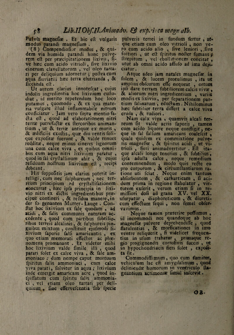 $-8 Lth IlObfJI. Ammarfv. & expArca mctpn alb. Pulvfs Iftagnefiae . Et hic eft vulgaris modus parandi magnefiam . (8) Compendiofior modus , & qui¬ dem via humida parandi hunc pulve¬ rem eft per praecipitationem lixivii, li¬ ve haec cum acido vitrioli, five lixivio cinerum clavellatorum , vel oleo tarta- ri per deliquium adornetur ; pofteacum aqua fluviatili haec terra elutrianda , & ficcanda eft. Ut autem clarius innotefcat , cujus indolis ingredientia hoc lixivium cufto- diat , id merito repetendum hoc loco putamus , quomodo , & ex qua mate¬ ria vulgare illud inflammabile nitrum conficiatur . Jam vero fupra mentio fa¬ cta eft , quod ad elaborationem nitri terrae putrefadae ex Itercoribus animan¬ tium , ut & terrae antiquae ex muris , & aedificiis exufiis, quae diu ventis foli- que expolitae fuerunt , & valde tenues redditae, neque minus cineres lignorum una cum calce viva , ex quibus omni¬ bus cum aqua nitri lixivium paratur , quod in fal cryftallinum abit , & cujus refiduum noftrum lixivium di , recipi debeant, His fuppofitis jam clarius poterit in- telligi, cum nec fulphureum , nec ter¬ reum principium ?d cryftallifationem jfoncurrat , haec ipfa principia in lixi¬ vio nitri ex didis ingredientibus prae¬ cipue contineri , & refidua manere,in der fo genanten Mutter- Lauge . Con¬ fiat hoc lixivium ex fale quodam , ad acidi , & falis communis naturam ac¬ cedente , quod cum partibus fabrilio¬ ribus terreis alcalinis, & fuiphureis pin¬ guibus mixtum , conftituit ejufmodi li¬ xivium faporis falli amaricantis , ex quo etiam memorati effe£lus ac phae¬ nomena promanant . Et videtur mihi hoc lixivium valde fimile illi s quod parari folet ex calce viva , & fale am- moniaco ,• dum nempe caput mortuum fpiritus falis ammoniaci , cum calce viva parati, folvitur in aqua; lixivium inde emergit amaricans acre , quod in- fpi flatum cum fpiritu falis ammonia¬ ci , vel etiam oleo tartari per deli¬ quium , fine eflervefcentia fub 1'pecic pulveris terrei in fundum fertur , at¬ que etiam cum oleo vitrioli , non ve¬ ro cum acido alio , five leniori ,.five fortiori , ut eft fpiritus nofier fumaris/ firepitum , vel ebullitionem concitat , utut ab omni acido affufo ad ima deji¬ ciatur . Atque adeo jam natales magnefiae in folem , & lucem protulimus , ita ut ampliusobfcurum effe nequeat , ortum ipli dare terram fabriliorem calcis vi vae, & aliorum nitri ingrediendum , variis modis ex lixivio, per feparationem par¬ tium falinarum , edudam . Nihilominus haec fabrilior *erra differt a calce viva cruda , & rudiori. Nam calx viva , quamvis alcali ter¬ reum fit valde acris faporis , tamen cum acido liquore neque confligit, ne¬ que in fal faifum amaricans coalefcit , quale quidem ex commixtione pulve¬ ris magnefiae , & fpiritus acidi , ut vi¬ trioli , fieri animadvertitur . Eft ita¬ que alcali longe tenerius , & fubtilius, ipfa adulta calce , neque remedium contemnendum , modo quis rede eo pro corporum , Sl circumflandarum ra¬ tione uti friat . Neque enim tantum abforbentem , & catharticam , fi aci¬ dum prima in regione flabulatur , vir¬ tutem exferit , verum etiam fi in re- mifliori dofi ad grana XV, vel XX, ufurpatur , diaphoreticum , & diureti¬ cum effedum fequi , non femel obfer- vavimus. Neque tamen praeterire pofTumus , id incommodi nos quandoque ab hoc magnefiae pulvere deprehendifte , quod flatulentias , Sc morficationes in imo ventre reliquerit , fi videlicet frequen¬ tius in ufum trahatur , primaque re¬ gio progignendis corrofivis fuccis , ut in hypochondriacis fieri folet , expor¬ ta fit. Commodiffimum, quo cum fumitor, vehiculum lac eft amygdalinum , quod definiendae humorum in ventriculo fta- gnantium acrimonia fimul infervk. 08-