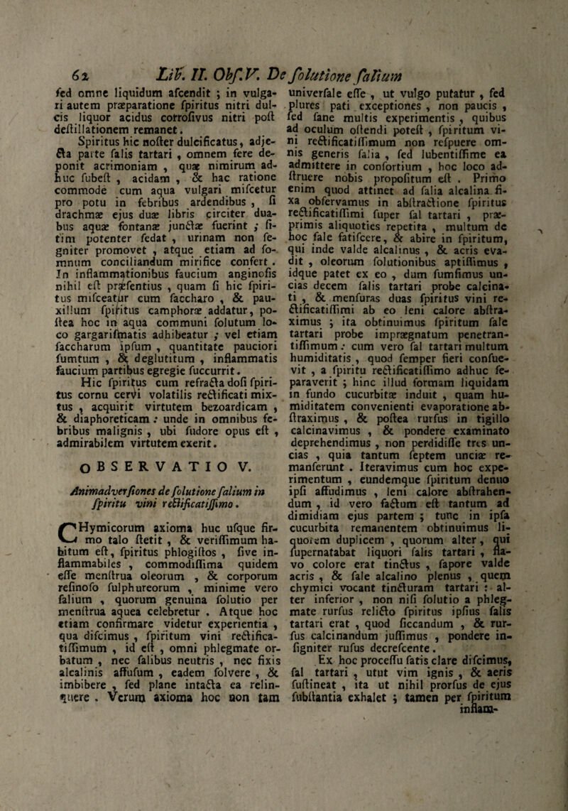 fed omne liquidum afeendit ; in vulga¬ ri autem praeparatione fpiritus nitri dul¬ cis liquor acidus cotrofivus nitri poft deftillatiqnem remanet. Spiritus hic nofter dulcificatus, adje- &a parte falis tartari , omnem fere de¬ ponit acrimoniam , qua? nimirum ad¬ huc fubeft , acidam , & hac ratione commode cum aqua vulgari mifcetur pro potu in febribus ardendibus , fi drachmae ejus duae libris circiter dua¬ bus aquae fontanae jun&ae fuerint ,* fi- tim potenter fedat , urinam non fe- gniter promovet , atque etiam ad fo- mnum conciliandum mirifice confert . In inflammationibus faucium anginofjs nihil eft prafcfentius , quam fi hic fpiri¬ tus rmfceatiir cum faccharo , & pau¬ xillum fpijivitus camphor^ addatur, po- ftea hoc in aqua communi folutum lo¬ co gargarifipatis adhibeatur ; vel etiam faccharum jpfum , quantitate pauciori fumtum , Sc deglutitum , inflammatis faucium partibus egregie fuccurrit. Hic fpiritus cum refra&a dofi fpiri¬ tus cornu cervi volatilis re&ificati mix¬ tus , acquirit virtutem bezoardicam , & diaphoreticam ; unde in omnibus fe¬ bribus malignis , ubi fudore opus eft , admirabilem virtutem exerit. OBSERVATIO V. Animadverfiones de folut ione [alium in fpiritu vini reBificatiJfmo. CHymicorum axioma huc ufque fir¬ mo talo ftetit , & veriflimum ha¬ bitum eft, fpiritus phlogiftos , five in- flammabiles , commodiflima quidem elfe menftrua oleorum , & corporum refinofo fulphureorum , minime vero falium , quorum genuina folutio per menfirua aquea celebretur . Atque hoc etiam cqnfirmare videtur experientia , qua difeimus , fpiritum vini redifica- tifiimum , id eft , omni phlegmate or¬ batum , nec falibus neutris , nec fixis alcalinis affufum , eadem folvere , & imbibere , fed plane intafta ea relin¬ quere . Verum axioma hoc non tam univerfale effe , ut vulgo putatur , fed plures pati exceptiones , non paucis , fed fane multis experimentis , quibus ad oculum oftendi poteft , fpiritum vi¬ ni re6tificatiflimum non refpuere om¬ nis generis falia , fed lubentififime ea admittere in confortium , hoc loco ad- ftruere nobis propofitum eft . Primo enim quod attinet ad falia alcalina.fi- xa obfervamus in abftraiftione fpiritus re&ificatiftimi fuper fal tartari , pra:- primis aliquoties repetita , multum dc hoc fale fatifeere, & abire in fpiritum, qui inde valde alcalinus , & acris eva¬ dit , oleorum folutionibus aptiflimus , idque patet ex eo , dum fumfimus un¬ cias decem falis tartari probe calcina- ti , & menfuras duas fpiritus vini re- ftificatiftimi ab eo leni calore abftra- ximus ; ita obtinuimus fpiritum fale tartari probe impraegnatum penetran- tiflimum: cum vero fal tartari multum humiditatis , quod femper fieri confue- vit , a fpiritu re&ificatiflimo adhuc fe- paraverit ; hinc illud formam liquidam in fundo cucurbitae induit , quam hu- miditatem convenienti evaporatione ab- ftraximus , & poftea rurfus in tigillo calcinavimus , & pondere examinato deprehendimus , non perdidifle tres un¬ cias , quia tantum feptem unciae re- manferunt . Iteravimus cum hoc expe¬ rimentum , eundemque fpiritum denuo ipfi affudimus , leni calore abftrahen- dum , id vero fa6tum eft tantum ad dimidiam ejus partem ; tunc in ipfa cucurbita remanentem obtinuimus li- quoiem duplicem , quorum alter, qui fupernatabat liquori falis tartari , na¬ vo colore erat tin£lus , fapore valde acris, & fale alcalino plenus , quem chymici vocant tin&uram tartari : al¬ ter inferior , non nili folutio a phleg¬ mate rurfus reli&o fpiritus ipfius falis tartari erat , quod ficcandum , & rur¬ fus calcinandum juffimus , pondere in- figniter rufus decrefcente. Ex hoc proceffu fatis clare difeimus* fal tartari , utut vim ignis , & aeris fuftineat , ita ut nihil prorfus de ejus fubftantia exhalet ; tamen per fpiritum rnflam-