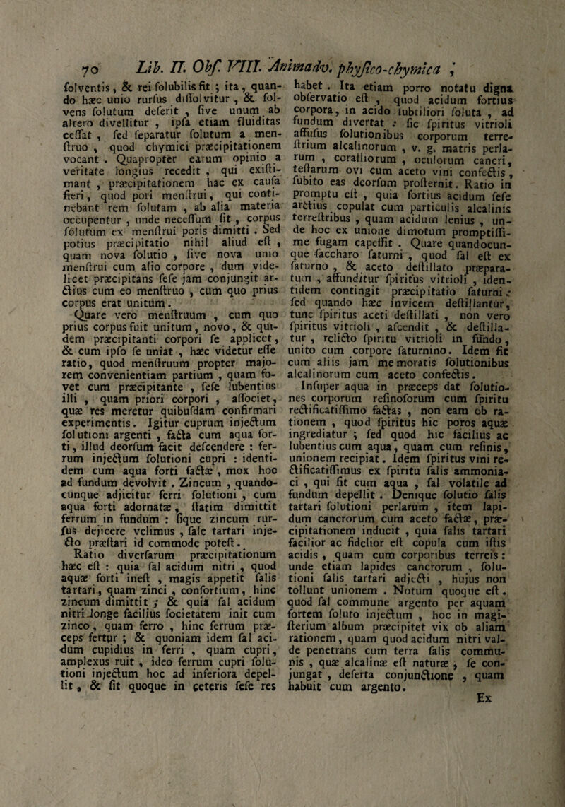 Lib. TL Obf. VITI\ Anlmadv* phyJico-chytniccL j fol ventis, & rei folubilkfit ; ita, quan¬ do haec unio rurfus diffolvitur , & fol- vens folutum deferit , five unum ab alrero divellitur , ipfa etiam fluiditas ceffat , fed feparatur folutum a men- ftruo , quod chymici praecipitationem vocant . Quapropter earum opinio a veritate longius recedit , qui exifti- mant , praecipitationem hac ex caufa fieri, quod pori menftrui, qui conti¬ nebant rem folutam , ab alia materia occupentur , unde neceffum fit , cordus folutum ex menfirui poris dimitti . Sed potius praecipitatio nihil aliud eft , quam nova folutio , five nova unio menfirui cum alio corpore , dum vide¬ licet praecipitans fefe jam conjungit ar¬ dius cum eo menfiruo , cum quo prius cornus erat unitum. Quare vero menftruum , cum quo prius corpus fuit unitum, novo, & qui¬ dem praecipitanti corpori fe applicet, & cum ipfo fe uniat , haec videtur effe ratio, quod jmenftruum propter majo¬ rem convenientiam partium , quam fo¬ vet cum praecipitante , fefe lubentius illi , quam priori corpori , affociet, quae res meretur quibufdam confirmari experimentis. Igitur cuprum injectum fol utioni argenti , fada cum aqua for¬ ti, illud deorfum facit defcendere : fer¬ rum injedum folutioni cupri : identi¬ dem cum aqua forti fadae , mox hoc ad fundum devolvit . Zincum , quando- cunque adjicitur ferri folutioni , cum aqua forti adornatae, ftatim dimittit ferrum in fundum : fique zincum rur¬ fus dejicere velimus , fale tartari inje- do praedari id commode poteft. Ratio diverfarum praecipitationum haec eft : quia fal acidum nitri , quod aquae forti ineft , magis appetit falis tartari^ quam zinci , confortium, hinc zincum dimittit ; & quia fal acidum nitri Jonge facilius focietatem init cum zinco, quam ferro , hinc ferrum prae¬ ceps fertur ; & quoniam idem fal aci¬ dum cupidius in ferri , quam cupri, amplexus ruit , ideo ferrum cupri folu¬ tioni in jedum hoc ad inferiora depel¬ lit * & fit quoque in ceteris fefe res habet . Ita etiam porro notatu digni obfervatio eft , quod acidum fortius corpora, in acido lubtiliori foluta , ad fundum divertat .* fic fpiritus vitrioli affufus folutionibus corporum terre- ltrium alcalinorum , v. g. matris perla- rum , coralliorum , oculorum cancri, teftarum ovi cum aceto vini confedis, fubito eas deorfum profternit. Ratio in promptu eft , quia fortius acidum fefe ardius copulat cum particulis alcalinis terreftribus , quam acidum lenius , un¬ de hoc ex unione dimotum promptifli- me fugam capeifit . Quare quandocun- que faccharo faturni , quod fal eft ex faturno , & aceto deftillato praepara¬ tum, affunditur fpi ritus vitrioli , iden¬ tidem contingit praecipitatio faturni»* fed quando haee invicem deftillantur, tunc fpiritus aceti deftiliati , non vero fpiritus vitrioli , afcendit , & deftilla- tur , relido fpiritu vitrioli in fundo, unito cum corpore faturnino. Idem fic cum aliis jam memoratis folutionibus alcalinorum cum aceto confedis. infuper aqua in praeceps dat folutio- nes corporum refinoforum cum fpiritu redificatiffimo fadas , non eam ob ra¬ tionem , quod fpiritus hic poros aquae ingrediatur ; fed quod hic facilius ac lubentius cum aqua, quam cum refinis, unionem recipiat. Idem fpiritus vini re- dificatiflimus ex fpiritu falis ammonia- ci , qui fit cum aqua , fal volatile ad fundum depellit . Denique folutio falis tartari folutioni perlarum , item lapi¬ dum cancrorum cum aceto fadae, prae¬ cipitationem inducit , quia falis tartari facilior ac fidelior eft copula cum iftis acidis , quam cum corporibus terreis: unde etiam lapides cancrorum n folu¬ tioni falis tartari adjtdi , hujus non tollunt unionem . Notum quoque eft. quod fal commune argento per aquam fortem foluto injedum , hoc in magi- fterium album praecipitet vix ob aliam rationem, quam quod acidum nitri val¬ de penetrans cum terra falis commu¬ nis , quae alcalinae eft naturae » fe con¬ jungat , deferta conjundione , quam habuit cum argento.