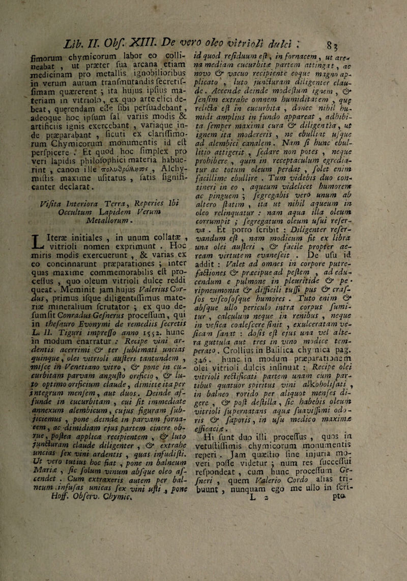 limorum chymicorum labor eo colli- id quod refiduumefi, in fornacem, ut are* neabat , ut praeter fua arcana etiam na mediam cucurbita partem attingat, ac medicinam pro metallis ignobilioribus novo & vacuo recipiente eoque magno ap- in verum aurum tranfmotandis fecretif- plicato , luto junSluram diligenter clau- limam quaererent y ita hujus ipfius ma- de. Accende deinde modefium ignem, teriam in vitriolo, ex quo arte elici de- fenfim extrahe omnem humiditatem , qu§ beat, querendam efie fibi perfuadebant, reliUa efl in cucurbita , donec nihil hu- adeoque 'hoc ipfum fal variis modis & midi amplius in fundo appareat , adbibi- artificiis ignis exercebant , variaque in- ta femper maxima cura & diligentia, ut de praeparabant , ficuti ex clariflimo- ignem ita modereris , ne ebulliat ufque rum Chymicorum monumentis id elt ad alembict canalem. Nam fi hunc ebut- perfpicere . Et quod hoc fimplex pro Ut io attigerit , fedare non potes , neque veri lapidis philofophici materia habue- prohibere , quin in receptaculum egredia- rint , canon ille orohvdpvAtiaos , Alchy- tur ac totum oleum perdat , folet enim rmflis maxime ufitatus , fatis fignifi- facillime ebullire . Tum videbis duo con- canter declarat. Vifita Interiora Terra, Reperies Ibi Occultum Lapidem Verum Metallorum. t i ner i in eo , aqueum videlicet humorem ac pinguem ; fegregabis vero unum ab altero Jlatim , ita ut nihil aqueum in oleo relinquatur : nam aqua illa oleum corrumpit ; fegregatum oleum ufui refer- va . Et porro feribit : Diligenter refer- LIterae initiales , in unum coi latae , vandum efl , nam modicum fit ex libra vitrioli nomen exprimunt . Hoc una 0lei aufleri , & facile propter ae~ miris modis exercuerunt , & varias ex ream virtutem evanefeit . De ufu id eo concinnarunt praeparationes ; inter addit : Valet ad omnes in corpore putre- quas maxime commemorabilis efl: pro- faSliones & prxeipue ad peflem , adedu- ceflus , quo oleum vitrioli dulce reddi cendum e pulmone in pleuritide O pe • queat. Meminit jam hujus Valerius Cor- ripneu-monia & difficili tujfi pus & craf- dus, primus ifque diligentiflimus mate- fos vifcofofque humores . Tuto enim & rise mineralium ferutator ; ex quo de- abfque ullo periculo intra corpus fumi- fum fit Conradus Gefnerus proceflum, qui tur, calculum neque in renibus, neque in thefauro Evonymi de remediis fecretis ’tn Vefica coalefcere finit , exulceratam ve- L. 11. Tiguri impreffo anno 1552* hunc ficam fanat : do fis efl ejus una vel alte- in modum enarratur .* Recipe vini ar- ra guttula aut tres in vino modice tem- dentis acerrimi ter fubhmati uncias perato. Crollius in Balilica chymea pag. quinque, olei vitrioli aufleri tantundem , . hunc in modum praeparationem mifce in Venettano vitro, <& pone in cu- olei vitrioli dulcis infinuit : Recipe olei curbitam parvam angufio orificio y & lu- vitrioli rettificati partem unam cum par- to optimo orificium claude, dimitte ita per tibus quatuor spiritus vini alkoholifati , .integrum menfem, aut duos. Deinde af- 'm balneo rorido per aliquot menfes di- funde in cucurbitam , cui Jit immediate gere , & pofl deftilla , fic habebis oleum annexum alembicum, cujus figuram fub- vitrioli fupernatans aqu.e fuavijfimi odo - jtetemus , pone deinde m parvam forna- Yis O faporis, in ufu medico maxima eem, ac -dimidiam ejus partem cinere oh- efficacia. rue, poflea applica recipientem , luto Hi funt duo illi procefius , quos ia junSiuram claude diligenter , extrahe vetultiflirnis chymicorum monumentis uncias fex vini ardentis , quas infudifli. reperi . Jam quaefiio fine injuria mo- Ut vero tutius hoc fiat , pone m balneum veri polle videtur num res fucceiTui Mari# , fic folum vinum abfque oleo af- refpondeat , cum hunc procefTum Ge- cendet . Cum extraxeris autem per bal- fneri , quem Valerio Cordo alias tri- 7ieum .tnfufas unicas fex vini ufii % pone buunt , nunquam ego me ullo in feri- Hoff. Obferv. Cbymic, 5 L 2 pt<*