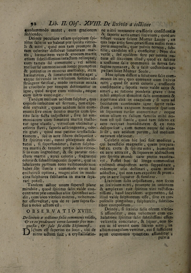 I 9* Lib. II. Obf. XVIn. De lixivio a coclione quodammodo mutet , eum gratiorem \ reddendo-. Deinde peculiare etiam quippiam fpi- ritus falis in eo habeat prx fpiritu vitrio- li & nitri , quod non tam prompte & tam celeriter diUolvat limaturam mar- tis , haematitem vero& crocum martis etiam fubtiliflimum intadum relinquat; Cum tamen fal commune , vel adhuc melius fal ammoniacum longe promptius & potentius in mineras martiales, item 'hsematitem, & limaturam martis agat , eaque foivendo in vitriolum fortiterad- flringens fatifcat, modo invicem mixta in crucibulo per tempus detineantur in igne, quod neque cum vitri olo , neque cum nitro contingit. Tandem nullum acidum fulphur, quo copiofo imbutum eli ferrum, tam expe¬ dite extrahit , quam acidum falis com¬ munis fi ve enim folutio martis cum fpi¬ ritu falis fada infpifletur , five fal am¬ moniacum cum limatura martis trade¬ tur igne claufo , vitriolum obtinetur , coloris flavi, faporis adfiringentis, odo¬ ris grati , quod non patitur cryltallifa- tionem , fed in aere libero deliquefcit . Et fpiritus vini, omni phlegmate defii- tutus , fi. fuperfunditur , flatim fulphu- rea martis & tenuior portio falis vitrio- li in eum ingreditur, & fic paratur tin- dura martis , aurei coloris , fragrantis odoris & fubadllringentis faporis, qusin labafcente partium tono reltituendo non habet libi fimile : commode enim hac encheireli optima, magni ufus in medi¬ cina fulphurea fubllantia in marte fepa- rari potelf. Tandem adhuc unum fupereft plane mirabile , quod fpiritus falis valde con- centratus prse omnibus aliis fpiritibus aci¬ dis , cum oleo vitrioli mixtus, vehemen¬ ter effervefcat, qua de re jam fuprafU- fiusd nobis adum eft . OBSERVATIO XVIII. De lixivie a coBione falis communis reliBo, & exeo prodeunt e terra laxante five ma- gnefia , & /'ale ficdiBo Ebfonienfi. Didum eft fuperius eo loco , ubi de nitro adum fuit * a cryftallifatio^ ne nitri remanere craffioris confiftenti£ oc faporis acris amari lixivium, quod ar¬ tifices vocare folent Mutter Lauge , ex quo lege artis famigeratiflima noftri tem¬ poris magnefia, qua? pulvis terreus, fub- tihs, candidus eft , conficitur . Non di- .verfa: , fed ejufdem fere per omnia na¬ turas eff lixivium illud , quod ex falinis a codione falis communis in ferrea far- tagineremanet, & a falis codoribusap¬ pellari folet Mutter Soole . Hoc ipfum differt a folutione falis com¬ munis in eo, quo convenit cum lixivio nitri , quod fit aurei coloris , craffioris confiftentia?, faporis vero valde acris & amari , ac ratione ponderis grave : hoc nihil1 amplius dimittit falis communis & aegerrime abit in coagulum ; fi vero ad ficcitatem continuato igne fuerit reda- dum , intra exiguum temporis fpatium in liquorem rurfus convertitur .* neque enim ullum ex faiium familia mihi no¬ tum eft ipfi fimile , quod tam fubito ex aere recipiat humiditarem & ex toto deliquefeat ,.cum tamen neque fal alca- li fit , nec acidum purum, fed mediam naturam obtineat. Celebris olim hic loci fuit medicus , qui beneficio magnetis , quem praepara¬ bat ex. creta & fpiritu nitri , humidum ex aere attraxit, & liquorem abftradum pro fpiritu mundi caro pretio vendita¬ vit . Polfet hoc fal longe commodius ejufmodi magnetem aeris fuppeditare , eidemque ufui defiinari , quam modo addudus, qui non tam expedite & prom - pte in aere liquatur & funditur. Lixivium falis infpiffatum , non fecus ac lixivium nitri, prompte in unionem & amplexus ruit fpiritus vini redifica- tiffimi, haud inevidenti argumento , fal illud valde fulphureum effe, five ex cor- pufculis pinguibus, fulphureis, fubtilio- ribus compoftum . Deinde, fi lixivio falis oleum vitrio* li affunditur , mox vehemens cum ex¬ halatione fpiritus falis fubtiliffimi effer- vefcentia concitatur, & liquor,non fe¬ cus ac id evenit cum lixivio nitri , in album coagulum vertitur, cui fi fufficiens aqua communis quaotitas affunditur , pulvis