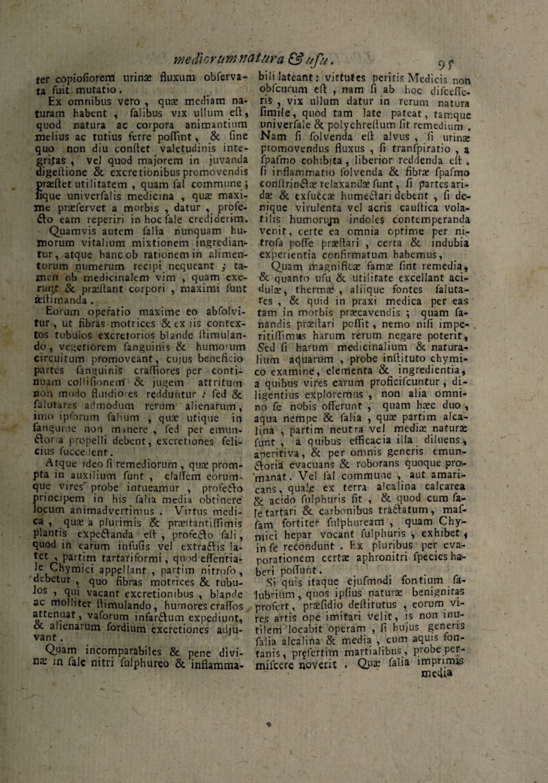 mediorum natura & ufu. ter copiofiorem urina; fluxum obferva- ta fuit mutatio. Ex omnibus vero , quae mediam na¬ turam habent , falibus vix ullum efl, quod natura ac corpora animantium melius ac tutius ferre poflint, & fine quo non diu conflet valetudinis inte¬ gritas , vel quod majorem in juvanda digeflione & excretionibus promovendis prseftet utilitatem , quam fal commune ; lique univerfalis medicina , quae maxi¬ me prsefervet a morbis , datur , profe¬ ro eam reperiri inhoclale crediderim. Quamvis autem falia nunquam hu¬ morum vitalium mixtionem ingredian* tur, atque hancob rationem in alimen¬ torum numerum recipi nequeant ,* ta¬ men ob medicinalem vim , quam exe- ruqt & prseflant corpori , maximi funt arflirnanda. Eorum operatio maxime eo abfolvi- tur, ut fibras motrices & cx iis contex¬ tos tubulos excretorios blande Aimulan- do, vegetiorem fanguinis & humorum circuitum promoveant, cujus beneficio partes (anguinis crafliores per conti¬ nuam collifionem' & jugem attritum non modo fluidiores redduntur : fed & falutarrs admodum rerum1' alienarum , imo ipforum falium , quae utique in fangume non minere , fed per emun- ftoria propelli debent, excretiones feli¬ cius fuccedent. Atque ideo fi remediorum , qua; prom¬ pta in auxilium funt , claflem eorum- que vires probe intueamur , proteiho principem in his falia media obtinere locum animadvertimus . Virtus medi¬ ca , qua; a plurimis & praeltanriflimis plantis eXpe&anda efi , profe&o fali, quod in earum infufis vel extra&is la¬ tet , partim tartariformi, quod effentia- ^fiyruiei appellant , partim nitrofo , debetur , qUO fibras motrices & tubu¬ los , qui vacant excretionibus , blande ac molliter fiimulando, humores craflos attenuat, vaforum infarsum expediunt, oc alienarum fordium excretiones adju¬ vant . Quam incomparabiles & pene divi¬ na in falc nitri fulphureo &. inflamma- biIi lateant; virtutes peritis Medicis non obfcurum efl , nam fi ab hoc difcdfe- ris , vix ullum datur in rerum natura fimile, quod tam late pateat, tamque univerfale & polychreflum fit remedium . Nam fi folvenda efl alvus , fi urina; promovendus fluxus , fi tranfpiratio , a fpafmo cohibita, liberior reddenda efl . fi inflammatio folvenda & fibra; fpafmo confirin&a; relaxandae funt, fi partes ari- dse & exfucca; humeftari debent , fi de¬ nique virulenta vel acris caultica vola¬ tilis humorujm indoles contemperanda venit, certe ea omnia cptime per ni- trofa pofle prseflari , certa & indubia experientia confirmatum habemus, Quam magnifica; fama; fint remedia, & quanto ufu & utilitate excellant aci- dulse, therma*', aliique fontes faiuta- res , & quid in praxi medica per eas tam in morbis praecavendis ; quam fa¬ nandis prceflari poffit, nemo nifi lmpe^ v ritiflimtts harum rerum negare poterit. Sed fi harum medicinalium & natura¬ lium aquarum , probe inftituto chymi- co examine, elementa & ingredientia, a quibus vires earum proficifcuntur, di¬ ligentius exploremus , non alia omni¬ no fe nobis offerunt , quam haec duo , aqua nempe & falia , qua; partim alca- jina , partim neutra vel media; natura; funt , a quibus efficacia illa diluens, aperitiva, & per omnis generis emun- dioria evacuans & roborans quoque prp- 'manat. Vel fal commune , aut amari¬ cans, quale ex terra alcalina calcarea & acido fulphuris fit , & quod cum fa- Ietartari & carbonibus tra&atum, maf- fam fortiter fnlphtiream , quam Chy- mici hepar vocant fulphuris , exhibet, in fe recondunt . Ex pluribus per eva¬ porationem certa; aphronitri fpecies ha¬ beri poffunt. Si quis itaque ejufmodi fontium fa- lubrium, quos ipfius natura; benignitas profert, praefidio deflitutus , eorum vi¬ res artis ope imitari velit, is non inu¬ tilem‘locabit operam , fi hujus generis falia alcalina & media , cum aquis fon¬ tanis, prefertim martialibus, probe per- mifcere novent . Qua; falia imprime media