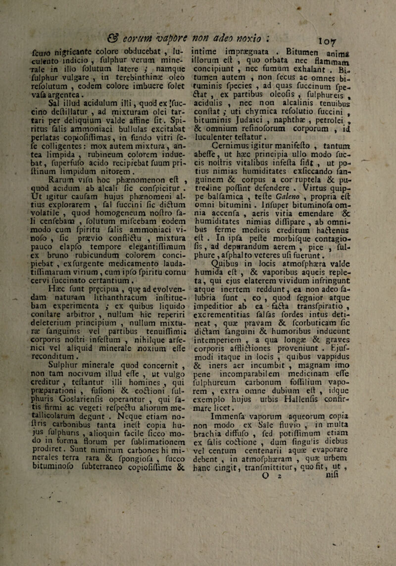 & eorum vapore fcupo nigricante colore obducebat , lu¬ culento indicio , fulphur verum mine¬ rale in ilio folutum latere ; namque fulphur vulgare , in terebinthinas oleo refolutum , eodem colore imbuere folet vafa argentea. Sal illud acidulum illi, quod ex *fuc- cino deftillatur , ad mixturam olei tar- tari per deliquium valde affine fit. Spi¬ ritus falis ammoniaci bullulas excitabat perlatas copiofiffimas, in fundo vitri fe- fe colligentes: mox autem mixtura, an¬ tea limpida , rubineum colorem indue¬ bat, fuperfufo acido recipiebat fuum pri- ftinum limpidum nitorem. Rarum vifu hoc phaenomenon eft , quod acidum ab alcali fic confpicitur . Ut igitur caufam hujus phaenomeni al¬ tius explorarem , fal fuccini fic didrtum volatile , quod homogeneum noftro fa- li cenfebam , folutum mifcebam eodem modo cum fpiritu falis ammoniaci vi- nofo , fic praevio conflidrtu , mixtura pauco elapfo tempore elegantiffimum ex bruno rubicundum colorem conci¬ piebat , exfurgente medicamento lauda- tiffimarum virium , cum ipfo fpiritu cornu cervi fuccinato certantium. Haec funt pr^cipua , qu? ad evolven¬ dam naturam hthanthracum inftitue- bam experimenta ; ex quibus liquido conftare arbitror , nullum hic reperiri deleterium principium , nullum mixtu¬ rae fanguinis vel partibus tenuiflimi* cprporis noftri infertum , nihilque arfe- nici vel aliquid minerale noxium erte reconditum. Sulphur minerale quod concernit , non tam nocivum illud erte , ut vulgo creditur , teftantur illi homines , qui praeparationi , fufioni & co£iioni ful- phuris Goslarienfis operantur , qui fa¬ tis firmi ac vegeti refpe6lu aliorum me- tallicolarum degunt . Neque etiam no- rtris carbonibus tanta ineft copia hu¬ jus fuiphuris , alioquin facile ficco mo¬ do in forma florum per fublimationem prodiret. Sunt nimirum carbones hi mi¬ nerales terra rara & fpongiofa , fucco bituminofo fubterraneo copiofirtime & non adeo noxio : \0y intime impraegnata . Bitumen anima illorum eft , quo orbata nec flammam concipiunt , nec fumum exhalant . Bi¬ tumen autem , non fecus ac omnes bi¬ tuminis fpecies , ad quas fuccinum fpe- &at , ex partibus oleofis , fulphureis , acidulis , nec non alcalinis tenuibus conrtat ; uti chymica refolutio fuccini 9 bituminis Judaici , naphthae , petrolei * & omnium refinoforum corporum , id luculenter teftatur. Cernimus igitur manifefto , tantum abefle, ut haec principia ullo modo fuc- cis noltris vitalibus inferta fint , ut po¬ tius nimias humiditates exficcando fan- guinem & corpus a cor ruptela & pu¬ tredine poflint defendere . Virtus quip¬ pe balfamica , terte Galeno , propria eft: omni bitumini, lnfuper bituminofa om¬ nia accenfa , aeris vitia emendare & humiditates nimias diffipare , ab omni¬ bus ferme medicis creditum hadftenus ert . In ipfa pelle morbifque contagio- fis, ad depurandum aerem , pice , ful- phure , afphalto veteres ufi fuerunt. (Quibus in locis atmofphaera valde humida ert , & vaporibus aqueis reple¬ ta, qui ejus elaterem vividum infringunt atque inertem reddunt, ea non adeo fa- lubria funt , eo , quod fegnior atque impeditior ab ea - fadrta transfpiratio , excrementitias fal fas fordes intus deti¬ neat , quae pravam & fcorbuticam fic didrtam fanguini & humoribus inducunt intemperiem , a qua longae & graves corporis afflidrtiones proveniunt . Ejuf- modi itaque in locis , quibus vappidus & iners aer incumbit , magnam imo pene incomparabilem medicinam erte fulphureum carbonum fortilium vapo¬ rem , extra omne dubium eft , idque exemplo hujus urbis Hallenfis confir¬ mare licet. Immenfa vaporum aqueorum copia non modo ex Sale fluvio , in multa brachia diffufo , fed potiflimum etiam ex falis codftione , dum fingurts diebus vel centum centenarii aquae evaporare debent , in atmofphaeram , quae urbem hanc cingit, tranfmittitur, quo fit, ut ,