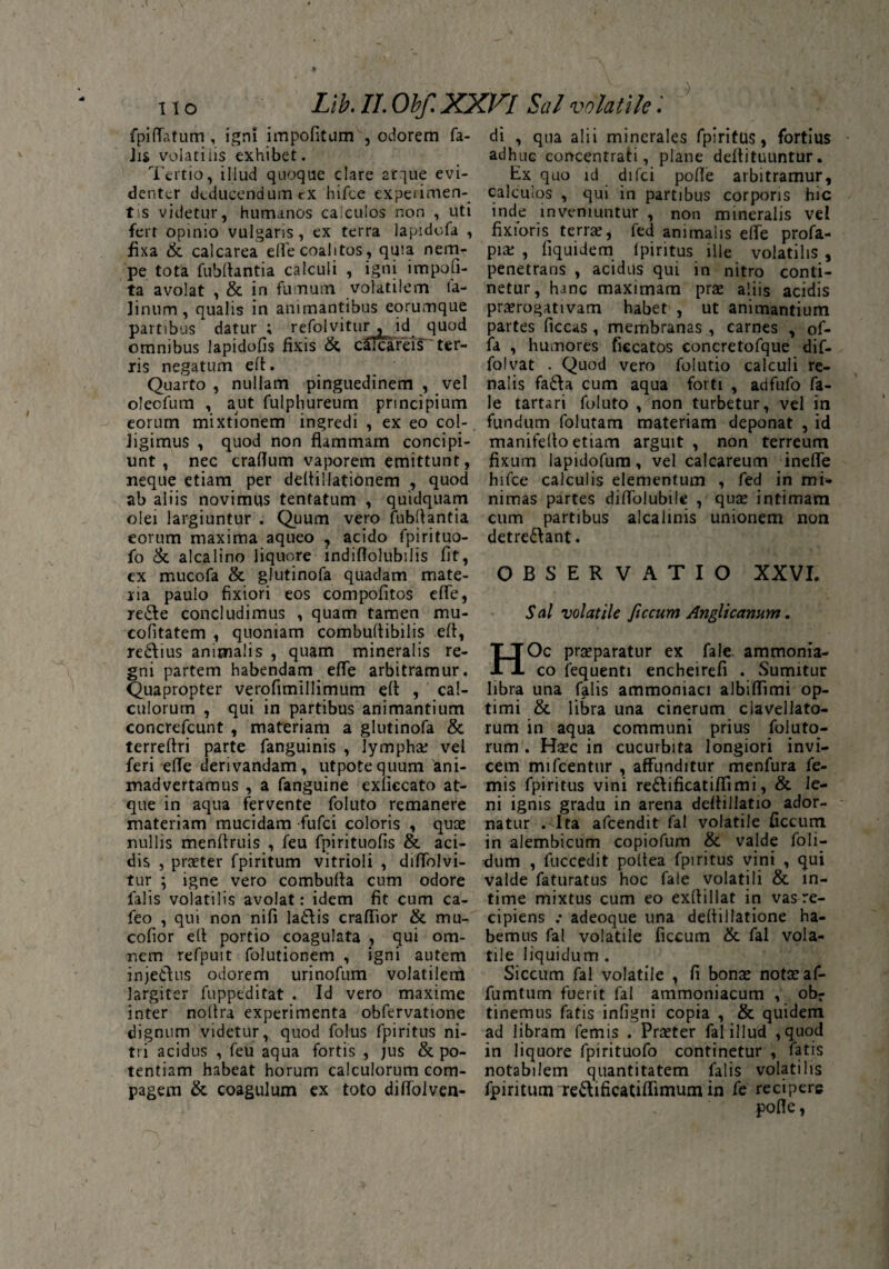 fpilfatum , ign! impofitum , odorem fa¬ lis volatilis exhibet. Tertio, illud quoque clare atque evi¬ denter deducendum rx hifce experimen¬ tis videtur, humanos calculos non , uti fert opinio vulgaris, ex terra lap-idofa , fixa & calcarea eflTe coalitos, quia nem¬ pe tota Cubitantia calculi , igni impoli¬ ta avolat , & in fumum volatilem Ca¬ tinum, qualis in animantibus eorumque partibus datur ; refolvitur , id quod omnibus lapidolis fixis & c£fcareis~~ ter¬ ris negatum elt. Quarto , nullam pinguedinem , vel olecCum , aut Culphureum principium eorum mixtionem ingredi , ex eo col- Jigimus , quod non flammam concipi¬ unt , nec craflum vaporem emittunt, neque etiam per deltillationem , quod ab aliis novimus tentatum , quidquam olei largiuntur . Quum vero Cubitantia eorum maxima aqueo , acido fpirituo- Co & alcalino liquore indiflolubilis Cit, cx mucoCa & glutinoCa quadam mate¬ ria paulo fixiori eos compofitos efCe, re&e concludimus , quam tamen mu- cofitatem , quoniam combultibilis eft, re&ius animalis , quam mineralis re¬ gni partem habendam efTe arbitramur. Quapropter verofimillimum eft , cal¬ culorum , qui in partibus animantium concrefcunt , materiam a glutinoCa & terreftri parte fanguinis , lympha; vel feri effe derivandam, utpotequum ani¬ madvertamus , a Canguine exficcato at¬ que in aqua fervente Coluto remanere materiam mucidam fufci coloris , quae nullis menftruis , Ceu Cpirituofis & aci¬ dis , praeter fpiritum vitrioli , dififolvi- tur \ igne vero combufta cum odore Calis volatilis avolat: idem fit cum ca- Ceo , qui non nifi la£tis crafiior & mu- cofior elt portio coagulata , qui om¬ nem refpuit folutionem , igni autem injectus odorem urinofum volatilem largiter Cuppeditat . Id vero maxime inter noltra experimenta obfervatione dignum videtur, quod Colus fpiritus ni¬ tri acidus , Ceu aqua fortis , jus & po¬ tentiam habeat horum calculorum com¬ pagem & coagulum ex toto diflfolven¬ di , qua alii minerales fpiritus, fortius adhuc concentrati, plane deffituuntur. Ex quo id difci pofle arbitramur, calculos , qui in partibus corporis hic inde inveniuntur , non mineralis vel fixioris terrae, Ced animalis elfe profa- pi£ , liquide m fpiritus ille volatilis , penetraris , acidus qui in nitro conti¬ netur, hanc maximam prae aliis acidis praerogativam habet , ut animantium partes ficcas , membranas , carnes , of¬ fa , humores ficcatos concretofque dif- folvat . Quod vero Colutio calculi re¬ nalis fa&a cum aqua forti , adfufo Ca¬ le tartari Coluto , non turbetur, vel in fundum folutam materiam deponat , id manifelto etiam arguit , non terreum fixum lapidofura, vel calcareum ineffe hifce calculis elementum , Ced in mi¬ nimas partes diffolubile , quae intimam cum partibus alcalinis unionem non detre&ant. OBSERVATIO XXVI. Sal volatile ficcum Angli canum. HOc praeparatur ex Cale ammonia- co Cequenti encheirefi . Sumitur libra una Calis ammoniaci albiffimi op¬ timi & libra una cinerum clavellato- rum in aqua communi prius foluto- rum . Haec in cucurbita longiori invi¬ cem mifcentur , affunditur menfura Ce¬ rnis fpiritus vini re&ificatiffimi, & le¬ ni ignis gradu in arena deftillatio ador¬ natur .Nlta afcendit Cal volatile ficcum in alembicum copiofum & valde foli- dum , fuccedit poltea fpiritus vini , qui valde Caturatus hoc Cale volatili & in¬ time mixtus cum eo exffillat in vas re¬ cipiens .* adeoque una deffillatione ha¬ bemus Cal volatile ficcum & fal vola¬ tile liquidum . Siccum Cal volatile , fi bonae notae af- fumtum fuerit Cal ammoniacum , obr tinemus Catis infigni copia , & quidem ad libram Cernis . Praeter Cal illud , quod in liquore fpirituofo continetur , Catis notabilem quantitatem Calis volatilis fpiritum re&ificatiffimum in Ce recipere pofle,