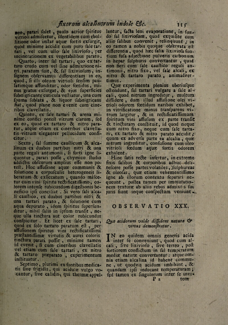 neo» parari folet , paulo acrior fpiritus virnoli admifcetur, identidem cum ebul¬ litione odor inftar aqua? fortis exfurgit, quod minime accidit cum puro fale tar- tari , vel cum ullo fale lixiviofo, per mcinerationem ex vegetabilibus parato. Quarto, inter fal tartari, quo extar- taro crudo cum vel fine admixtione ni¬ tri paratum fuit, & fal lixiviofum, in- fignem obfervamus differentiam in eo, quod, fi illi oleum vitrioli fenfim pau- latimque affunditur, odor foetidus, mi¬ nus gratus exfurgat, & ejus fuperficies fubnigricante cuticula vefiiatur, una cum fpuma fublata , & liquor fubnigricans fiat, quod plane non evenit cum cine¬ ribus claveliatis. Quinto, ex fale/tartari & arena mi¬ nime confici poteft vitrum clarum, fed ex eo, quod ex tartaro & nitro para¬ tur, atque etiam ex cineribus clavella- tis vitrum eleganter pellucidum confi¬ citur . Sexto, fal fumme caufiicum & alca- linum ex duabus partibus nitri & una parte reguli antimonii, fi forti igne li¬ quentur , parari poffe , chymico ftudio addi&is obfcurum amplius elfe non po- tefi. Hoc affufione aquae communis & folutione a corpufculis heterogeneis li¬ beratum & exficcatum , quando mifce- tur cum vini fpiritu re£h ficati fiimo, co¬ lorem intenfe rubicundum digeftionis be¬ neficio ipfi conciliat . Si vero fali alca- li caufiico, ex duabus partibus nitri & una tartari parato , & folutione cum aqua depurato , idem fpiritus fuperfun- ditur, nihil falis in ipfum tranfit , ne¬ que ulla tinCtura aut color rubicundus confpicitur . Et licet ex fale tartari, quod ex folo tartaro paratum eft , per affufionem fpiritus vini re£li ficati (fimi pradfantiffimae virtutis & aurei coloris tin&ura parari poffit , minime tamen id evenit , fi cum cineribus claveliatis vel etiam cum fale tartari , ex nitro & tartaro praeparato , experimentum infiituatur. Septimo, plurimi ex fontibus medica¬ tis five frigidis, qui acidulae vulgo vo¬ cantur j five calidis., qui thermae appel¬ lantur, faCVa leni evaporatione, In fun¬ do fal lixiviofum, quod exquifite cum aliiS'falibus convenit , relinquunt ; itt eo tamen a nobis quoque obfervata effc differentia, quod haec fafia lixiviofa fon¬ tium fufa adjectione pulveris carbonum in hepar fulphuris convertantur , quod non fieri cum fale cauftico reguli an¬ timonii, nitro fixo, vel fale alcali, ex nitro & tartaro parato,, animadver¬ timus. Quae experimenta plenius uberiufque offendunt, fal tartari vulgare a fale al- cali, quod nitrum ingreditur , multum, diffidere , dum i 11 ud affufione olei vi¬ trioli odorem foetidum naribus exhibet* in vitrificatione minus tranfparens vi¬ trum largitur , & in reCtificati(fimum fpiritum vini affufum ex parte tranfic & tinCturam conflituit, id quod neque cum nitro fixo, neque cum fale tarta- ri, ex tartaro & nitro parato accidit / quum ex adverfa parte ea alcalia , quae nitrum ingreditur, confufione cum oleo vitrioli foedum aquas fortis odorem exhalent. Hinc fatis reCte infertur, in extreme fixis falibus & corporibus adhuc deli- tefcere poffe partes volatiles, Ifulphureas & oleofas, quae etiam vehementiffimo igne ab illorum contextu feparari ne¬ queunt , poffea tamen per immutatio¬ nem texturae ab aliis rebus admixtis fui juris fiunt inque confpeClum veniunto OBSERVATIO XXX. Qua acidorum valde diffidens natura & virtus demonjlratur. t ' » ' | f • * t f r. ^ ■ IN eo quidem omnis generis acida inter fe conveniunt , quod cum al- cali , five lixiviofo , five terreo , pofl fortiorem confliCtum in fal temperatum mediae naturae convertantur : atque om¬ nia etiam alcalina id habent commu¬ ne , ut quodvis acidum imbibant , & quandam ipfi inducant temperaturam; fed tamen ex fingulorum inter fe invi^ P z ten*