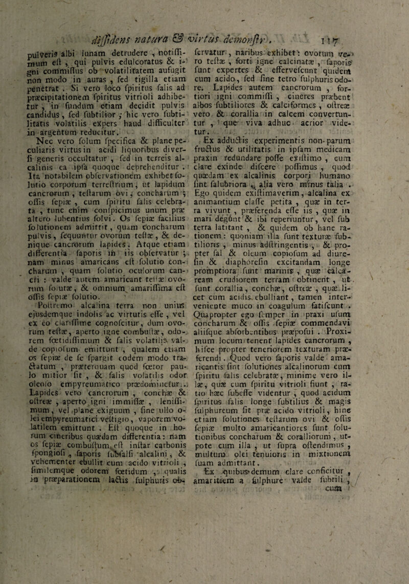 dijfidens natura & virtus dcmonjlr , n ^ pulveris albi lunam detrudere , notifli- mum eff , qui pulvis edulcoratus & i- gni commifius ob volatilitatem aufugit non modo in auras , fed tigilla etiam penetrat . Si vero loco fpiritus falis ad praecipitationem fpiritus vitri ol i adhibe¬ tur , in fundum etiam decidit pulvis candidus , fed fubtilior y hic vero fubti- jitatis volatilis expers haud difficulter in argentum reducitur. Nec vero folum fpecifica & plane pe¬ culiaris virtus in acidi liquoribus diver- li generis occultatur , fed in terreis al- calinis ca ipfa quoque deprehenditur . Ita notabilem obfervationem exhibet fo- lutio corporum terreffrium, ut lapidum cancrorum, teffarum ovi, concharum ; offis fepiae , cum fpiritu falis celebra¬ ta , tunc enim confpicimus unum prae altero lubentius folvi. Os fepise facilius folutiontm admittit, quam concharum pulvis, fequuntur ovorum telix , & de¬ nique cancrorum lapides . Atque etiam differentia faporis in iis obfervatur ; nam mir.us amaricans eff folutio con¬ charum , quam folutio oculorum can¬ cri : valde autem amaricant tebae ovo¬ rum foiurae, & omnium amariffima eff offis fepiae folutio. Poffremo alcaiina terra non unius ejusdemque indolis ac virtutis effe , vel ex eo ciariffime cognofcitur, dum ovo¬ rum teffae, aperto igne combutlae, odo¬ rem foetidiffimujm & falis volatilia val¬ de copiofum emittunt , qualem etiam os fepiae de fe fpargit eodem modo tra¬ natum , praeterquam quod fcetor pau¬ lo mitior fit , &. falis volatilis odor oleolo empyreumatico praedomi netur, Lapides vero cancrorum , conchae & offrese , aperto igni immiffae , leniffi- mum, vel ,p’ane exiguum , fine ullo o- ki empyreumatici veltigio, vaporem vo¬ latilem emittunt . Pili quoque in ho¬ rum cineribus quaedam differentia: nam os fepiae combuffum, eff inffar carbonis ipongiofi , faporis fnbfaifi alcalini , & vehementer ebullit cum acido vitnoli , fimikmque odorem foetidum , qualis ia praeparationem laftis fulphuris cb- fervatur;, naribus exhibet: ovorum ro teffae , forti igne calci nata: , fanoris' funt expertes & effervefeunt quidem cum acido , fed fine tetro fulphuris odo¬ re. Lapides autem cancrorum , for¬ tiori igni commiffi , cineres praebent albos fubtiliores & caiciformes , oftreoe vero & corallia in calcem convertun¬ tur , que' viva adhuc acrior vide¬ tur . Ex addiklis experimentis non-parum fruftus & utilitatis in ipfam medicam praxin redundare poffe exiffimo , cum clare exinde difeere poffimus , quod quaedam ex alcalinis corpori humano lint falubriora u alia vero minus talia . Ego quidem exiffimaverim, alcaiina ex animantium claffe petita , quae in ter¬ ra vivunt , praeferenda effe iis , quae in mari degfmt & ibi reperiuntur, vel fub terra latitant , & quidem ob hane ra¬ tionem : quoniam illa funt texturae fub- tilions , minus adffringentis , & pro¬ pter fal & oleum copiofum ad diure- lin & diaphorefin excitandam longe promptiora funt marinis , quse calca- ream crudiorem terram obtinent , ut. funt corallia, conchae, offreae , quae li¬ cet'cum acidis, ebulliant, tamen inter¬ veniente muco in coagulum fatifeunt . Quapropter ego femper in praxi ufum concharum & offis fepiae commendavi aliifque abforbentibus praepofui . Proxi¬ mum locum tenent lapides cancrorum , hifce propter teneriorem texturam prae¬ ferendi . Quod vero faporis valde ama¬ ricantis fint foiiitiones alcajinorum eum fpiritu falis celebratae, minime vero il¬ lae, quae cum fpiritu vitrioli fiunt , ra¬ tio haec fubeffe videntur , quod acidum fpiritus falis longe fubtilius & magis fulphureum fit prae acido vitrioli, hine etiam folutiones tebarum ovi &. offis fepiae multo amaricantiores funt folu- tionibus concharum & coralliorum , ut- pote cum illa , ut fupra offendimus , multum olei tenuioris in mixtionem fuam admittant. Ex quibus*demum clare conficitur , amaritiem a ffilphure valde fubtili , cum ■