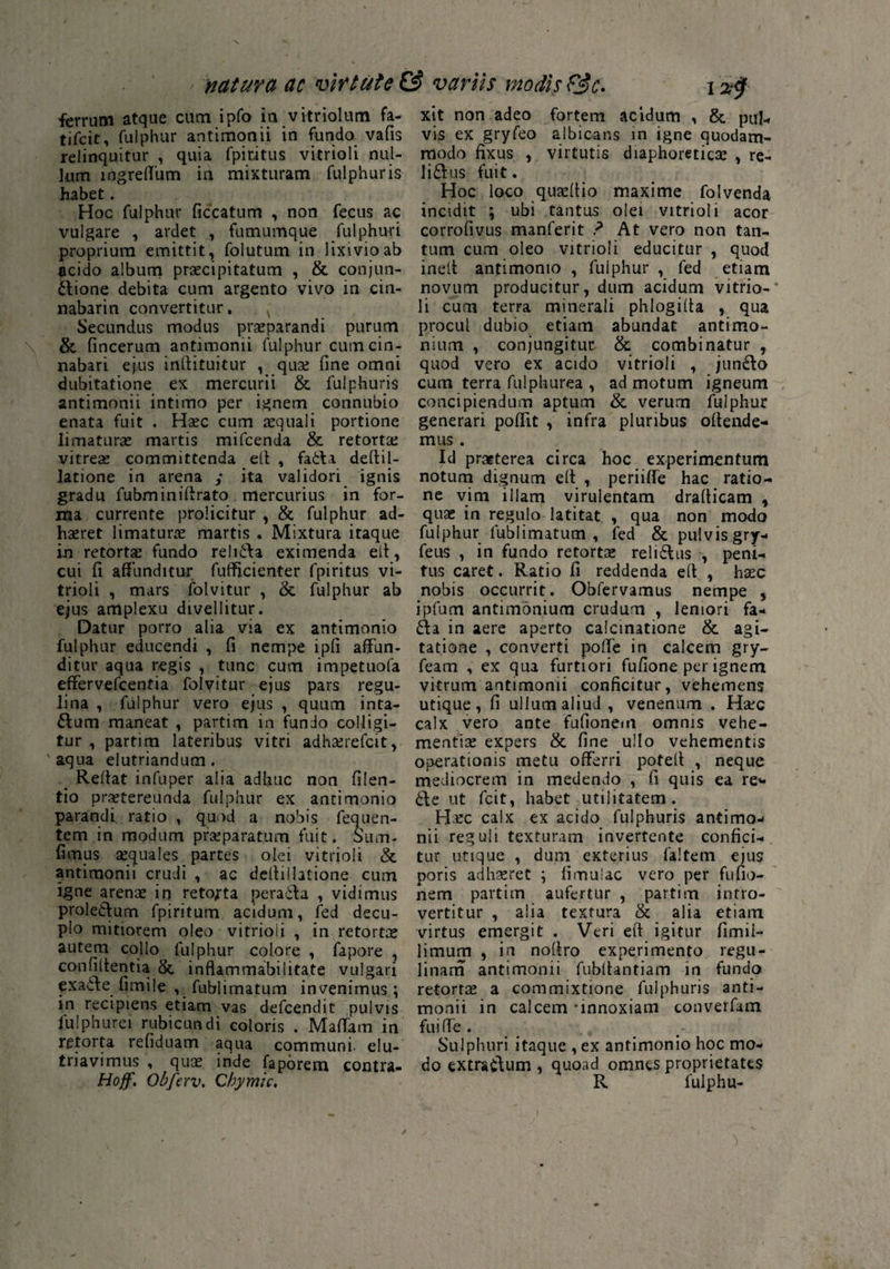 nat uva ac virtute & variis modis &c- i xf ferrum atque cum ipfo ia vitriolum fa- tifcit, fulphur antimonii in fundo vafis relinquitur , quia fpititus vitrioli nul¬ lum ingreflum in mixturam fulphur is habet. Hoc fulphur ficcatum , non fecus ac vulgare , ardet , fumumque fulphur i proprium emittit, folutum in lixivio ab acido album praecipitatum , & conjun¬ ctione debita cum argento vivo m cin- nabarin convertitur. ; Secundus modus praeparandi purum & fincerum antimonii fulphur cum cin¬ nabari ejus inftituitur , quae fine omni dubitatione ex mercurii & fulphuris antimonii intimo per ignem connubio enata fuit . Haec cum aequali portione limaturae mattis mifcenda & retortae vitreas committenda elt , fa&a deftil- latione in arena y ita validori ignis gradu fubminifirato mercurius in for¬ ma currente prolicitur , & fulphur ad¬ haeret limaturae martis . Mixtura itaque in retortas fundo reh6fa eximenda eil, cui fi affunditur fufficienter fpiritus vi¬ trioli , mars folvitur , & fulphur ab ejus amplexu divellitur. Datur porro alia via ex antimonio fulphur educendi , fi nempe ipfi affun¬ ditur aqua regis , tunc cum impetuofa effervefcentia folvitur ejus pars regu- lina , fulphur vero ejus , quum inta- dum maneat , partim in fundo colligi¬ tur , partim lateribus vitri adhasrefcit, 'aqua elutriandum. _ Reflat infuper alia adhuc non filen- tio praetereunda fulphur ex antimonio parandi ratio , quod a nobis fequen- tem in modum praeparatum fuit. Sum- fimus aequales partes olei vitrioli & antimonii crudi , ac deffiilatione cum igne arenae in retorta perada , vidimus proledum fpiritum acidum, fed decu¬ plo mitiorem oleo vitrioli , in retortae autem collo fulphur colore , fapore , confiltentia & inflammabilitate vulgari exaile fimile , fublirnatum invenimus; in recipiens etiam vas defcendit pulvis fulphurei rubicundi coloris . Maffam in retorta refiduam aqua communi, elu¬ triavimus , quas inde faporem contra. Hoff. Obferv. Chymic, xit non adeo fortem acidum , & pul-* vis ex gryfeo albicans in igne quodam¬ modo fixus , virtutis diaphoreticas , re- lidus fuit. Hoc loco quasflio maxime folvenda incidit ; ubi tantus olei vitrioli acor corrofivus manferit ? At vero non tan¬ tum cum oleo vitrioli educitur , quod inetl antimonio , fulphur , fed etiam novum producitur, dum acidum vitrio-* li cum terra minerali phlogifta , qua procul dubio etiam abundat antimo- nium , conjungitur &. combinatur , quod vero ex acido vitrioli , jundo cum terra fulphurea , ad motum igneum concipiendum aptum & verurn fulphur generari poffit , infra pluribus offende¬ mus . Id praeterea circa hoc experimentum notum dignum eft , periiffe hac ratio¬ ne vim illam virulentam drafticam , quae in regulo latitat , qua non modo fulphur lublimatum , fed & pulvis gry- feus , in fundo retortas relidus , peni¬ tus caret. Ratio fi reddenda eft , haec nobis occurrit. Obfervamus nempe , ipfum antimonium crudum , leniori fa- da in aere aperto calcinatione & agi¬ tatione , converti poffe in calcem gry- feam , ex qua furtiori fufione per ignem vitrum antimonii conficitur, vehemens utique, fi ullum aliud, venenum . Haec calx vero ante fufionem omnis vehe¬ mentiae expers & fine ullo vehementis operationis metu offerri potelf , neque mediocrem in medendo , fi quis ea re* de ut fcit, habet utilitatem. Hasc calx ex acido fulphuris antimo¬ nii reguli texturam invertente confici¬ tur utique , dum exterius faltetn ejus poris adhaeret ; fimu-iac vero per fufio¬ nem partim aufertur , partim intro- vertitur , alia textura & alia etiam virtus emergit . Veri eff igitur fimil- limum , in noffro experimento regu- linam antimonii fubffantiam in tundo retortas a commixtione fulphuris anti¬ monii in calcem -innoxiam converfam fui (Te . Sulphuri itaque , ex antimonio hoc mo¬ do extra&um , quoad omnes proprietates R fulphu-