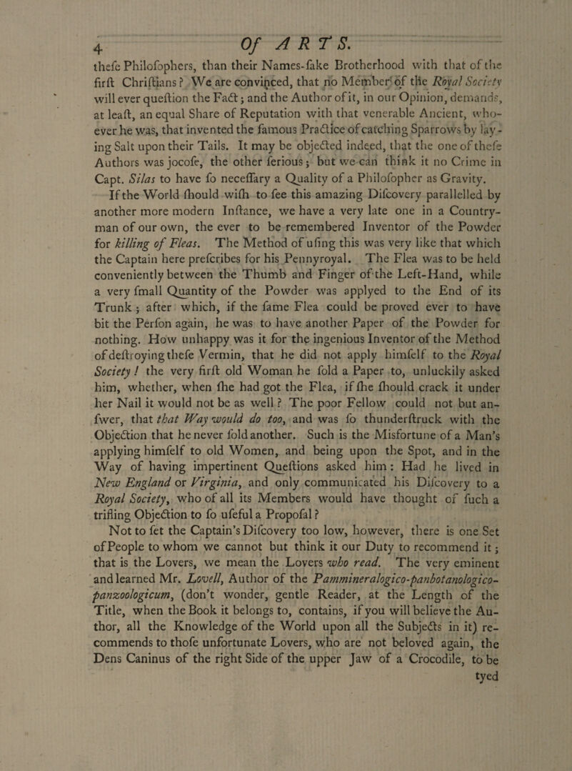thefe Philofophers, than their Names-fake Brotherhood with that of the firft Chriftians ? We are convinced, that no Member of tile Royal Society will ever queftion the Fait ; and the Author of it, in our Opinion, demands, at lead, an equal Share of Reputation with that venerable Ancient, who¬ ever he was, that invented the famous Pra&ice of catching Sparrows by lay¬ ing Salt upon their Tails. It may be obje&ed indeed, that the one of thefe Authors was jocofe, the other feriousj but we can think it no Crime in Capt. Silas to have fo neceffary a Quality of a Philofopher as Gravity. If the World fhould wifh to fee this amazing Difcovery parallelled by another more modern In dance, we have a very late one in a Country¬ man of our own, the ever to be remembered Inventor of the Powder for killing of Fleas. The Method of ufing this was very like that which the Captain here preferibes for his Pennyroyal. The Flea was to be held conveniently between the Thumb and Finger of* the Left-Hand, while a very fmall Quantity of the Powder was applyed to the End of its Trunk; after which, if the fame Flea could be proved ever to have bit the Perfon again, he was to have another Paper of the Powder for nothing. How unhappy was it for the ingenious Inventor of the Method of defhoying thefe Vermin, that he did not apply himfelf to the Royal Society ! the very firft old Woman he fold a Paper to, unluckily asked him, whether, when fhe had got the Flea, if fhe fhould crack it under her Nail it would not be as well ? The poor Fellow could not but an- fwer, that that Way would do /m,-and was fo thunderftruck with the Objection that he never fold another. Such is the Misfortune of a Man’s applying himfelf to old Women, and being upon the Spot, and in the Way of having impertinent Queftions asked him : Had he lived in New Engla?id or Virginia, and only communicated his Difcovery to a Royal Society, who of all its Members would have thought of fuch a trifling Objection to fo ufeful a Propofal ? Not to fet the Captain’s Difcovery too low, however, there is one Set ofPeople to whom we cannot but think it our Duty to recommend it; that is the Lovers, we mean the Lovers who read. The very eminent and learned Mr. Lovell, Author of the Pammineralogico-panbotanologico- panzoologicum, (don’t wonder, gentle Reader, at the Length of the Title, when the Book it belongs to, contains, if you will believe the Au¬ thor, all the Knowledge of the World upon all the Subje&s in it) re¬ commends to thofe unfortunate Lovers, who are not beloved again, the Dens Caninus of the right Side of the upper Jaw of a Crocodile, to be tyed