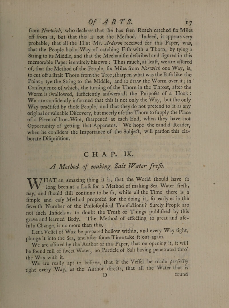 from Norwich, who declares that he has feen Roach catched fix Miles off from it, but that this is not the Method. Indeed, it appears very probable, that all the Hint Mr. Arderon received for this Paper, was, that the People had a Way of catching Fifh with a Thorn, by tying a String to its Middle, and that the Mechanifm defcribed and figured in this memorable Paper is entirely his own : Thus much, at lealf, we are allured  of, that the Method of the People, fix Miles from Norwich one Way, is, to cut off a flrait Thorn from the Tree; fharpen what was the Bafe like the Point j tye the String to the Middle, and fo draw the Worm over it j in Confequence of which, the turning of the Thorn in the Throat, after the Worm is fwallowed, fufliciently anfvvers all the Purpofes of a Hook: We are confidently informed that this is not only the Way, but the only Way pradifed by thofe People, and that they do not pretend to it as any original or valuable Difcovery, butmeerly ufe the Thorn to fupply the Place of a Piece of Iron-Wire, fharpened at each End, when they have not Opportunity of getting that Apparatus. We hope the candid Reader, when he confiders the Importance of the Subjed, will pardon this ela¬ borate Difquifition. CHAP. IX. A Method of making Salt TVater frejh. WHAT an amazing thing it is, that the World fhould have fo long been at a Lofs for a Method of making Sea Water frefh, nay, and fhould ftill continue to be fo, while all the Time there is a fimple and eafy Method propofed for the doing it, fo early as in the feventh Number of the Philofophical Tranfadions ? Surely People are not fuch Infidels as to doubt the Truth of Things publifhed by this grave and learned Body. The Method of effeding fo great and ufe- ful a Change, is no more than this. Let a Veffel of Wax be prepared hollow within, and every Way tight, plunge it into the Sea, and after fome Time take it out again. We are allured by the Author of this Paper, that on opening it, it will be found full of fweet Water, no Particle of Salt having penetrated thro’ the Wax with it. We are really apt to believe, that if the Vefifel be made pcijcdlly tight every Way, as the Author direds, that all the Water that is £) found