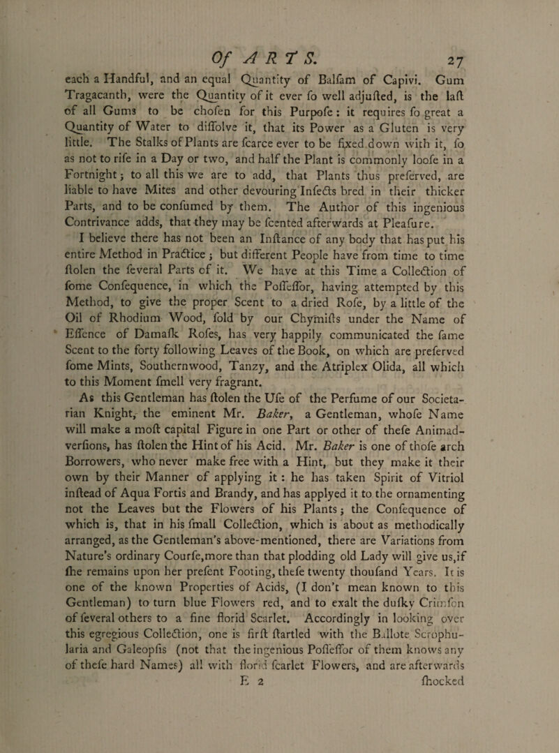 each a Handful, and an equal Quantity of Balfam of Capivi. Gum Tragacanth, were the Quantity of it ever fo well adjuded, is the lad of all Gums to be chofen for this Purpofe : it requires fo great a Quantity of Water to diffolve it, that its Power as a Gluten is very little. The Stalks of Plants are fcarce ever to be fixed down with it, fo as not to rife in a Day or two, and half the Plant is commonly loofe in a Fortnight; to all this we are to add, that Plants thus preferved, are liable to have Mites and other devouring InfeCts bred in their thicker Parts, and to be confumed by them. The Author of this ingenious Contrivance adds, that they may be fcented afterwards at Pleafure. I believe there has not been an Indance of any body that has put his entire Method in Pradice \ but different People have from time to time dolen the feveral Parts of it. We have at this Time a Collection of fome Confequence, in which the PofTeffor, having attempted by this Method, to give the proper Scent to a dried Rofe, by a little of the Oil of Rhodium Wood, fold by our Chymifts under the Name of Effence of Damafk Rofes, has very happily communicated the fame Scent to the forty following Leaves of the Book, on which are preferved fome Mints, Southernwood, Tanzy, and the Atriplex Olida, all whicii to this Moment fmell very fragrant. As this Gentleman has dolen the Ufe of the Perfume of our Societa- rian Knight, the eminent Mr. Baker, a Gentleman, whofe Name will make a mod capital Figure in one Part or other of thefe Animad¬ versions, has dolen the Hint of his Acid. Mr. Baker is one of thofe arch Borrowers, who never make free with a Hint, but they make it their own by their Manner of applying it : he has taken Spirit of Vitriol indead of Aqua Fortis and Brandy, and has applyed it to the ornamenting not the Leaves but the Flowers of his Plants; the Confequence of which is, that in his fmall Colle&ion, which is about as methodically arranged, as the Gentleman’s above-mentioned, there are Variations from Nature’s ordinary Courfe,more than that plodding old Lady will give us,if (he remains upon her prefent Footing, thefe twenty thoufand Years. It is one of the known Properties of Acids, (I don’t mean known to this Gentleman) to turn blue Flowers red, and to exalt the dufky Crimfon of feveral others to a fine florid Scarlet. Accordingly in looking over this egregious Collection, one is fird dartled with the Ballote Scrophu- laria and Galeopfis (not that the ingenious Pofleflor of them knows any of thefe hard Names) all with florid fcarlet Flowers, and are afterwards E 2 {hocked