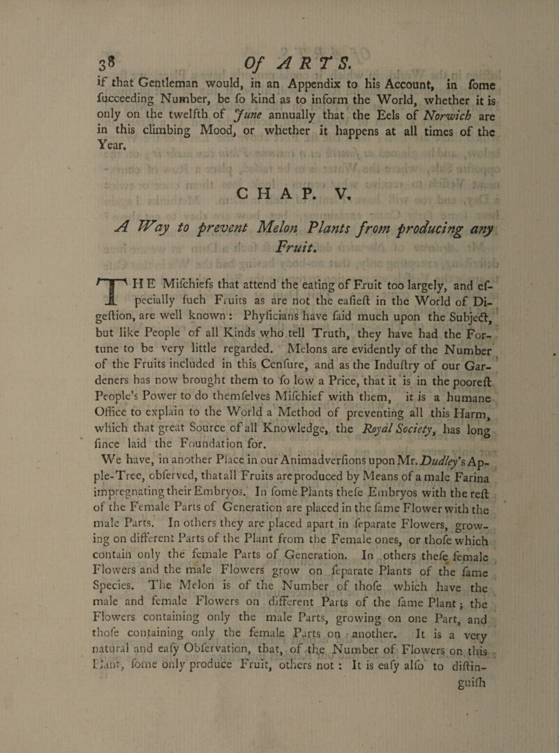 if that Gentleman would, in an Appendix to his Account, in fome fucceeding Number, be fo kind as to inform the World, whether it is only on the twelfth of June annually that the Eels of Norwich are in this climbing Mood, or whether it happens at all times of the Year. — : j ' •* f • 7 , _ . ' ' CHAP. V. A TVay to prevent Melon Plants from producing any Fruit. ^ | ' HE Mifchiefs that attend the eating of Fruit too largely, and ef- JL pecially fuch Fruits as are not the ealieft in the World of Di- geftion, are well known : Phylicians have faid much upon the Subject, but like People of all Kinds who tell Truth, they have had the For¬ tune to be very little regarded. Melons are evidently of the Number of the Fruits included in this Cenfure, and as the Induflry of our Gar¬ deners has now brought them to fo low a Price, that it is in the pooreft People’s Power to do themfelves Mifchief with them, it is a humane Office to explain to the World a Method of preventing all this Harm, which that great Source of all Knowledge, the Royal Society, has long fince laid the Foundation for. We have, in another Piace in our Animadverfions upon Mr. Dudley's Ap¬ ple-Tree, obferved, thatall Fruits areproduced by Means of a male Farina impregnating their Embryos. In fome Plants thefe Embryos with the reft of the Female Parts of Generation are placed in the fame Flower with the male Parts. In others they are placed apart in feparate Flowers, grow¬ ing on different Parts of the Plant from the Female ones, or thofe which contain only the female Parts of Generation. In others thefe female Flowers and the male Flowers grow on feparate Plants of the fame Species. The Melon is of the Number of thofe which have the male and female Flowers on different Parts of the fame Plant j the Flowers containing only the male Parts, growing on one Part, and thofe containing only the female Parts on > another. It is a very natural and eafy Obfervation, that, of the Number of Flowers on this riant, fome only produce Fruit, others not : It is eafy alfo to diftin- guifh