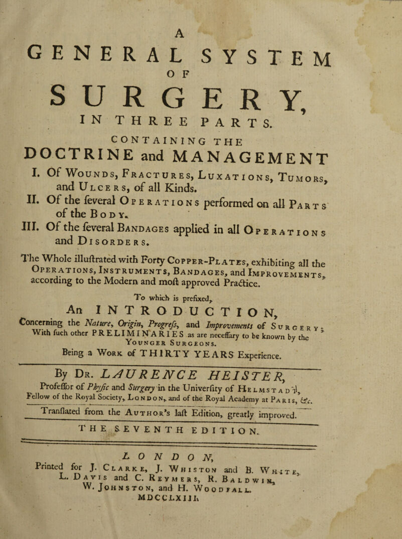 A general system S U R G E R Y, IN THREE PARTS. CONTAIN I NGTHE DOCTRINE and MANAGEMENT I. Of Wounds, Fractures, Lux at i ons. Tumors, and Ulcers, of all Kinds. II. Of the federal Operations performed on all Pa r t s‘ of the Body., III. Of the feveral Bandages applied in all O p e r a t i o n s and Disorder s. The Whole aiuftrated with Forty Copper-Plates, exhibiting all the Operations, Instruments, Bandages, and Improvements, according to the Modern and moft approved Praftice. To which is prefixed^ An INTRODUCTION^ Concerning the NaturCy Origirty Progrefsy and Improvements of Surgery^ With fuch other PRELIMINARIES as are neceffary to be known by the Younger Surgeons. ^ Being a Work of THIRTY YEARS Experience. By Dr. RENCE HEI&TER, Profellbr of Phyfic and Surgery v[s the Univerfity of He lms t a d Fellow of the Royal Society,. Lo n d o n^ and of the Royal Academy at PARis,Wt:. Iranflated from the Author*s laft Edition, greatly improved.” T H E SEVENTH EDITION. M O n D O Ny Printed for J. Clarke, J. Whiston and B. White L. Davis and C. R e y At e r s, R. B a l d w i ^ W. Johnston, and H. Woodjaljl. MDCCLXIJL