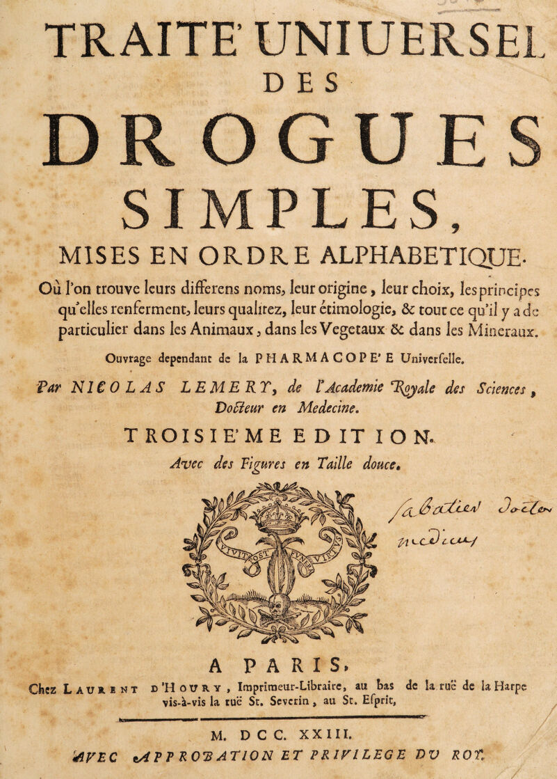 TRAITE UNIUERSEL DES DROGUES SIMPLES, MISES EN ORDRE ALPHABETIQUE- v» Où l’on trouve leurs differens noms, leur origine, leur choix, les principes qu'elles renferment, leurs qualirez, leur étimologic, & tout ce qu'il y a de particulier dans les Animaux, dans les Végétaux 8c dans les Minéraux. Ouvrage dépendant de la PHARMACOPE’E Univerfelle, « Par NICOLAS LE ME KYy de l’Academie Ttyyale des Sciences, DoSïeur en Médecine. T ROIS IE' ME EDITIO N. Avec des Figures en Taille douce. Chez Laurent A PARIS» d’Houry , Imprimeur-Libraire, au bas de !a ruë de iaHarpe vis-à-vis la ruë St. Severm, au St. Efprit, _______—--—1—1-——■ . . M. D C C. XXIII. 'AVEC *AEE ROTATION ET PRIVILEGE DV ROT.