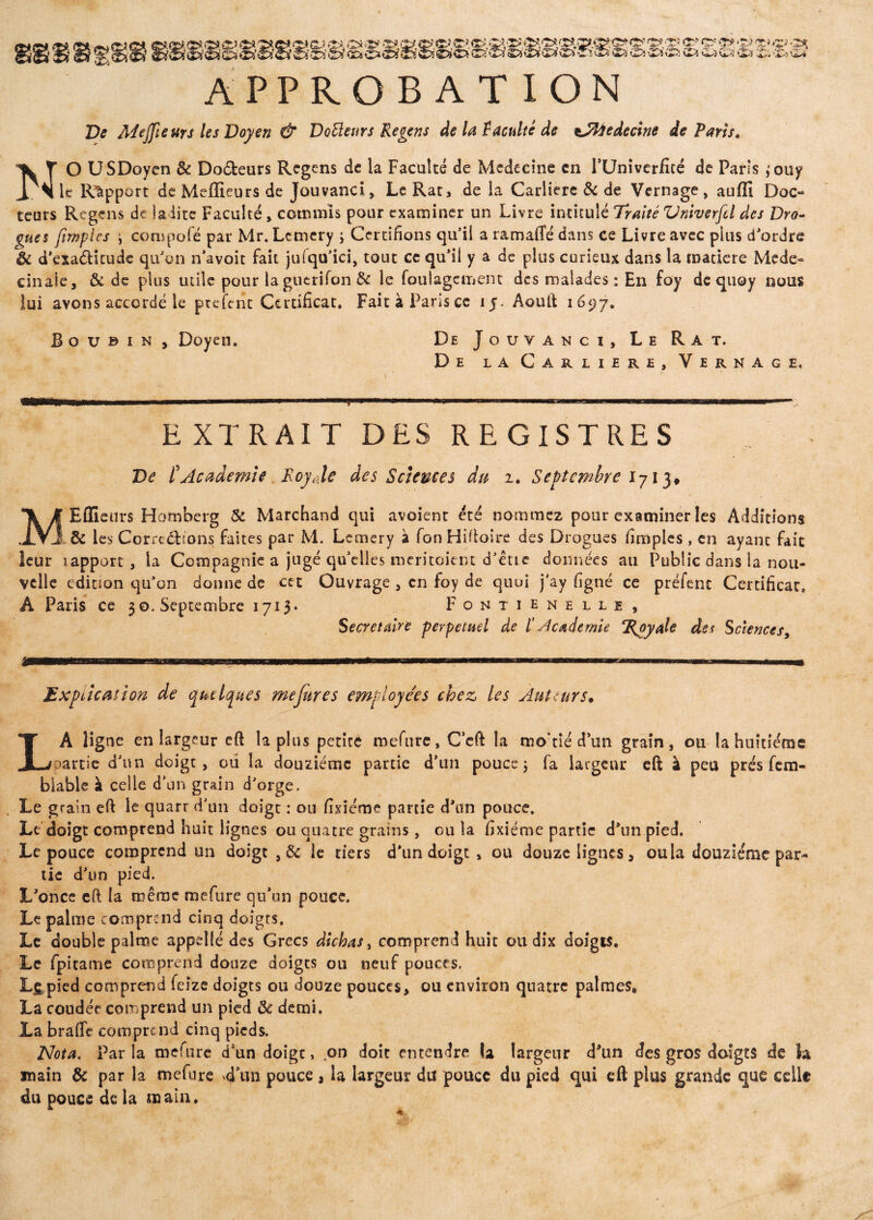8v V -p{ APPROBATION De Adejpeurs les Doyen & Douleurs Regens de la $ acuité de tJfâedecine départs, NO USDoyen & Do&eurs Regens de la Faculté de Médecine en FUniveriité de Paris ,*ouy le Rapport de Meffieurs de Jouvanci, Le Rat, de la Carliere & de Vernage, auffi Doc¬ teurs Regens de ladite Faculté, commis pour examiner un Livre intitulé Traité Vnivsrfcl des Dro¬ gues [impies i compote par Mr. Lemery ; Certifions qu’il a ramafie dans ce Livre avec pins d’ordre & d'exa&itude qu’on n’avoit fait juiqu’ici, tout ce qu’il y a de plus curieux dans la matière Mede» cinaie, & de plus tuile pour la gutrifon & le foulagcment des malades : En foy dequoy nous lui avons accordé le ptefent Certificat. FaitàPariscc 15. Aouft 1697. B o u © 1 n , Doyen. De Jouvanci, Le Rat. De la Carliere, Vernage. EXTRAIT DES REGISTRES De [Academie Roy Je des Sciences du 2. Septembre I7I3# MEflieurs Homberg & Marchand qui avoient été nommez pour examiner les Additions . & les Corrections faites par M. Lemery à fonHifloire des Drogues (impies , en ayant fait leur 1 apport , la Compagnie a jugé quelles méritaient d’étie données ail Public dans la nou¬ velle édition qu’on donne de cet Ouvrage , en foy de quui j'ay (igné ce préfenc Certificat, A Paris ce 30. Septembre 1713* Fontienelle, Secrétaire perpétuel de 1‘Academie ‘Royale des Sciences y jg—Bsa^f-n uni iiwm m mu. . ■ maaKammmBmmmam»am.uhi.mmibw i h wnw i—> — ■*■■>■■■ mu wrip-.-i.nin ... Explication de quelques mefures employées chez les Auteurs. LA ligne en largeur eft lapins petite mefure, Ceft la mo'tié d un grain, ou la huitième partie d’un doigt, ou la douzième partie d’un pouce j fa largeur eft à peu prés fem- biable à celle d’un grain d’orge. Le grain eft le quarr d’un doigt : ou fixie'me partie d’un pouce. Le doigt comprend huit lignes ou quatre grains, ou la fixiéme partie d’un pied. Le pouce comprend un doigt , & le tiers d’un doigt , ou douze lignes, ou la douzième par¬ tie d’un pied. L’oncc cft la même mefure qu’un pouce. Le palme comprend cinq doigts. Le double palme appelle des Grecs dichas, comprend huit ou dix doigts. Le fpitame comprend douze doigts ou neuf pouces, Lig pied comprend feîze doigts ou douze pouces, ou environ quatre palmes, La coudée comprend un pied Ôc demi. La brade comprend cinq pieds. Nota. Par la mefure d’un doigt, on doit entendre la largeur d’un des gros doigts de la main & par la mefure 4’un pouce , la largeur du pouce du pied qui eft plus grande que celle du pouce de la main. 1