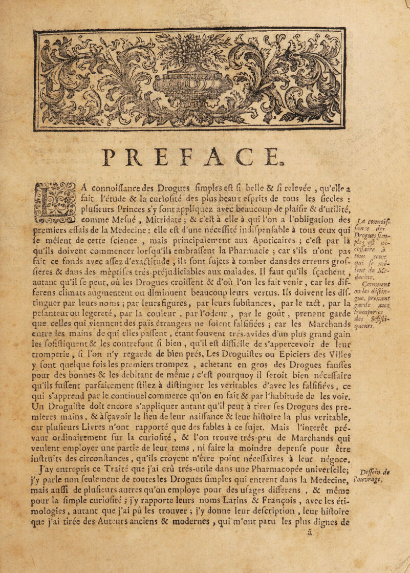 a gy|pluiîeurs Princes s’y font appliquez avec beaucoup de pJaifir & d'utilité, comme Mefué , Mitridate ; & ce II à elle à qui Pon a l’obligation des premiers eifais de la Medecine : elle eft d’une néceiïïté indifpenfable à tous ceux qui fe mêlent de cette fcience , mais principalement aux Apoticaires ; c’eft par là qu’ils doivent commencer lorfqu’ils embralfent la Pharmacie ; car s’ils n’ont pas fait ce fonds avec a(fez d'exactitude , ils font fujets à tomber dansdes erreurs grof- ileres 8c dans des mèprifes très'.préjudiciables aux malades. Il faut qu’ils fçachent , autant qu’il fe peut, où les Drogues çroiftent 6c d’où l’on les fait venir , car tes dif- ferens climats augmentent ou diminuent beaucoup leurs vertus. Ils doivent les dif- tingiier par leurs noms ; par leurs figures, par leurs fubftances, par îe taét, par la pefanteur ou legereté, par la couleur , par l'odeur , par le goût , prenant garde que celles qui viennent des pais étrangers ne foicnt faififiées ; car les Marchands entre les mains de qui elles paffent , étant fouvent très-avides d’un plus grand gain Sei fofiftiquent 6c les contrefont fi bien, qu’il eft difficile de s'appercevoir de leur tromperie, fi l’on n’y regarde de bien prés, Les Droguiftes ou Epiciers des Villes y font quelque fois les premiers trompez , achetant en gros des Drogues faillies pour des bonnes 8c les débitant de même ; c’eft pourquoy il feroit bien néceflaire qu’ils fulient parfaitement ftüez à diftingner les véritables d’avec les faififiées, ce qui s’apprend par le continuel commerce qu’on en fait& par l'habitude de les voir. Un Drognifte doit encore s’appliquer autant qu’il peut à tirer fes Drogues des pre¬ mières mains, 6c àfçavoir le lieu de leur naillance 8c leur hiftoire la plus véritable, car pSufieurs Livres n’ont rapporté que des fables à ce fujet. Mais l’intérêt pré¬ vaut ordinairement fur la curiofité , 8c l'on trouve très-peu de Marchands qui veulent employer une partie de leur tems , ni faire la moindre depenfe pour être înftruits des circonftances, qu’ils croyant n'évre point néceffaires à leur négoce* J’ay entrepris ce Traité que j’ai crû très-utile dans une Pharmacopée uni venelle; j’y parle non feulement de toutes les Drogues Amples qui entrent dans la Medecine, mais auüi de plufieurs autres qu’on employé pour des ufages differens , &c même pour la Ample cunorAté ; j’y rapporte leurs noms Latins 8c François , avec les éti- mologies, autant que j’ai pu les trouver ; j’y donne leur defeription , leur hiftoire que j’ai tirée des Auteurs anciens 8c modernes , qui m’ont paru les plus dignes de La connoip- fance des Drogues (im¬ pie g eft né- ceffairs à fous ceux qui fe mê¬ lent de Mé¬ decine.. Comment on tes diftin- gue, prenant garde aux tromper res des ’ Sofifâ- queürs. DèJJein de l’ouvrage.