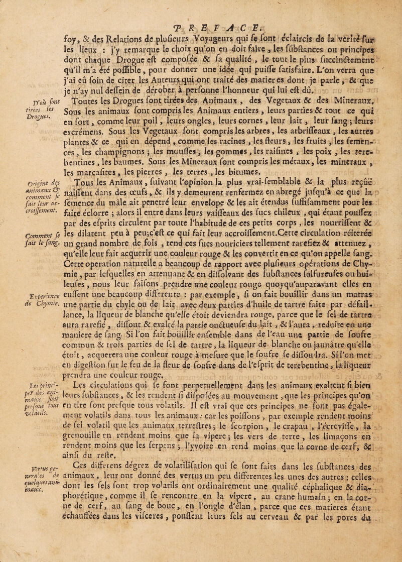 D'où font tarées les Drogues. Qdgine des Animaux & comment [e fait leur ac- cr&ijfement. Comment fe fait le fang. T rpcrxnce de Chymïe. tes princi¬ pe? des ani¬ maux font pr?. [que tous qjdâùls. Vertus gé¬ néra1 es de quelques anù maux. <E R}B F A C E. , foy, & des Relations de plufieurs Voyageurs qui fe font éclaircis de la vérité fur les lieux : j’y remarque le choix qu’on en doit faire , les fubftances ou principes dont chaque Drogue eft compoféc 8c fa qualité , le tout le plus fuccinéfcemcnt qu’il m’a été pofEble, pour donner une idée qui puifle faeisfalre. L’on verra que j’ai eu foin de citer les Auteurs qui ont traité des matières dont je parle, 8c que je n’ay nul dcfl'cin de dérober à perfonne l’honneur qui lui eft dû. Toutes les Drogues font tirées des Animaux, des Végétaux 8c des Minéraux, Sous les animaux font compris les Animaux entiers, leurs parties 8c tout ce qui en fort, comme leur poil, leurs ongles, leurs cornes, leuj: lait , leur fang ; leurs excrémens. Sous les Végétaux font compris les arbres, les arbrifleaux , les autres plantes 8c ce qui en dépend , comme les racines , les fleurs, les fruits , les femen- ces, les champignons ; les moufles , les gommes , les rai fines * les poix , les rere- bentines , les baumes. Sous les Minéraux font compris les métaux, les minéraux , les marcafites, les pierres , les terres , les bitumes. Tous les Animaux, fuivant l’opinion la plus vrai-femblable 8c la plus reçue naiiTent dans des œufs, 8c ils y demeurent renfermez en abrégé jufqu’à ce que la femence du mâle aie pénétré leur envelope 8c les ait étendus fuffifamment pour les faire éclorre ; alors il entre dans leurs yaifleaux des lues chiieux , qui étant pouffez; par des efprits circulent par toute l’habitude de ces petits corps, les nourrirent 8c les dilatent peu à peu-jC’cft ce qui fait leur accroiffement.Cette circulation réitérée un grand nombre de fois , rend ces fucs nouriciers tellemcnf raréfiez 8c atténuez , qu’elle leur fait acquérir une couleur rouge Si les convertit en ce qu’on appelle fang. Cette operation naturelle a beaucoup de rapport avec plufieurs opérations de Chy- mie , par lefquelles en atténuant 8c en diflolvant des fubftances luifureufcs ou hui- leufes , nous leur faifons prendre une couleur rouge quoyqu’auparzvant elles en euffent une beaucoup différente : par exemple , fi on fait bouillir dans un matras une partie du chyle ou de lait avec deux parties d’huiîe détartre faite par défail¬ lance, la liqueur de blanche qu'elle e'toit deviendra rouge, parce que le fel de tartre aura raréfié , diffout 8c exalté la partie onctucufe du lait, 8c l’aura, réduite en une maniéré de fang- Si l’on fait bouillir enfemble dans de l’eau une partie de foufre, commun 8c trois parties de fel de tartre, la liqueur de blanche ou jaunâtre quelle étoit, acqucreraune couleur rouge à rnefure que le foufre fe diffoudra. Si l’on met en digeftion fur le feu de la fleur ds foufre dans de l’efprit de terebentine , la liqueur prendra une couleur rouge. Les circulations qui te font perpétuellement dans les animaux exaltent fi bien leurs iubftances , 8c les rendent fi difpofées au mouvement ,que les principes qu’on en tire font prefque tous volatils. Il eft vrai que ces principes ne font pas égale¬ ment volatils dans tous les animaux : car les poiflbns , par exemple rendent moins de fel volatil que Les anîmaûx terreftres; le feorpion , le crapau , l’écreviffe, la grenouille en rendent moins que la vipere ; les vers de terre, les limaçons en rendent moins que les ferpens ; i’yvoire en rend moins que la corne de cerf, 8c atnfi du refle. Ces différons dégrez de volatilifauon qui fe font faits dans les fubftances des animaux , leur ont donné des vertus un peu differentes les unes des autres : celles dont les Tels font trop volatils ont ordinairement une qualité céphalique 8c dia-’ phorétique, comme il fe rencontre en la vipere, au crâne humain; en la cor¬ ne de cerf, au fang de bouc, en l’ongle d’élan , parce que ces matières étant échauffées dans les vifeeres, pouffent leurs fels au cerveau 8c par les pores di§