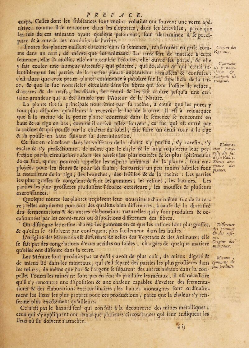 Sijw Uwili; V414 VA.iLi.a J vtv- IWHUW mmuanii, JUIO. LWHW iW L Uu UJ(UUtV. femence, elle l'amollie, elle en attendrit l’écorce, elle ouvre fes pores , y fait couler une humeur nnreufe , <qUi pénétré, qui develope OU qui éï Orirlm dés VIgt tiu.it Comment ils fie nour* rifificYtf & comment ils croit] mt. Elabora* tion natu*' PREFACE. corps. Celles dont les fubflances font moins volatiles ont fouvent une vertu apé- ritive» comme il fe rencontre dans les cloportes , dans les ècrevitfes , parce que les fels de ces animaux ayant quelque pefânteur, font déterminez à fc préci¬ piter ôc à ouvrir les conduits de l’urine. Toutes les plantes naiîTent chacune dans fa femence, renfermées en petit com¬ me dans un œuf > de même que les animaux. La terre fert de matrice à cette pelle qui pénétré, qui develope 6c * qui édiid in- fenfiblement les parties de la petite plante auparavant ramaflees 6c confiifes : c eft alors que cette petite plante commence à paroïtre fut la fuperHcie de la ter¬ re, Ôc que le fuc nourricier circulant dans fes fibres qui font l’office de veines, d’arteres Sc de nerfs * les dilate , les étend 6c les fait croître jufqff’à une cer- raine grandeur qui a été limitée par l’Auteur de la Nature. La plante tire fa principale nourriture par fa racine, à caufe que les pores y font plus difpofez qu’ailleurs à recevoir le fuc de la terre. Il eff à remarquer que fi la racine de la petite plante contenue dans la femence fe rencontre en haut 6c la tige en bas, comme il arrive affez fouvent, ce fuc qui eft entré par la racine 6c qui pouffé par la chaleur du foleil, fait faire un demi tour à la tige 6c la pouffe en haut fui vaut fa détermination. Ce lue en circulant dans les vaiffiaux de la plante s’y purifie , s*y raréfié , s’y exalte 6c s’y perfectionne, de même que le chyle ôc le fang acquièrent leur per- feétion par la circulation : alors les parties les plus exaltées 6c les plus fpintueufes de ce fbc, qu’on pourroit appeller les efprits animaux de la plante , font em- Efiprns ml* ployées pour les fleurs 6c pour les fruits ; les parties un peu moins fubtiles font ^ la nourriture de la tige, des branchés, des feuilles 6c de la racine : Les parties les plus graffes fe congèlent & font les gommes, les refînes, les baumes. Les parties les plus gro(Itérés proiuîfcnt l'écorce extérieure , les moufles Ôc plufieurs excroî fiances. Quoique toutes les plantes reçoivent ieur nourriture d’un même fuc de la ter¬ re , elles acquièrent pourtant des qualicez bien differentes, à caufe de la diverfiré des fermentations & des autres élaborations naturelles qui y font produites 6c oc¬ casionnées par les contextures ou difpofitions differentes des fibres. On diflmgue les refine- d’avec les gommes en ce que les refines font plusgrafles, 6c qu’elles fe diffolvent par confequent plus facilement dans les huiles. L’origine des Minéraux efl; differente de celles des Végétaux ÔC des Animaux : elle fe fait par des cong dations d’eaux accides ou falées , chargées de quelque matière qu’ciics ont diffoute dans la terre. Les Métaux font produits par ce qu’il y avoit de plus cuit, de mieux digéré ÔC de mieux Hé dans les minéraux , qui s’efl féparé des parties les plusgroffieres dans comment ils les mines, de même que l’or 6c l’argent fe fépafent des autres métaux dans la cou- JMitr0 ‘ * pelle. Toutes les mines ne font pas en état de produire les métaux, il efl: néceflaire qu’il s'y rencontre une difpofition ôc une chakur capables d’exciter des fermenta¬ tions ôc des élaborations extraordinaires ; les hautes montagnes font ordinaire¬ ment les lieux les plus propres pour ces prûdu&ions, parce que la chaleur s’y ren¬ ferme plus exadkrmcnt qu’ailieim. Ce n efl; pas le hazard feu! qui conduit à la decouverte des mines métalliques ; ceux qui s’y appliquent ont remarqué plufieûrs circb&ftanées qui ieur indiquent les lieux où ils doivent s’attacher. ijjerenti d' S gommes <&• chs refit* nés. Origine ch* minéraux. Métaux a ij