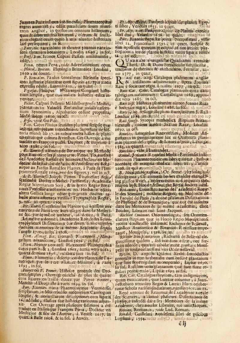 ktàfeenfis,: Pkafim:cop£us ccgms anno t6v$ > ediir paradifum foum terrel- trem Anglicè, in qucflorum omnium hiRoeiam , qmu êcaRrarntn ixu&ierarum > olenrm & frit&i- emn degantiorum quain hurris aluntur lufioriam lacé perfequitur, in k. parKÎnionu in theatro joarmis pandn- fcm thearrum botanicm , Londin 1640 , in foL uPtij]. kon. Icônes Cifpini Palfæi Arnhérainfis , Pena-, remis Pena rvide Adverfariorium opus. Phitol. Britaw. Phyologia Britannica Londini, %6fo > in douze. P. Rencalm. Paulus Cenealmus Blefenfis fpeci- men hiftonæ plantarut cum fignris 43.rypisaaieis exprdfis edidit, Luteri#/^ 11., in quart P'gafet. Philipus ' 0^;ta regni Gongiani hifio- riam Icripfit, quæ euifa mdicis hiftoriis édita in¬ venteur. no: a) Pillet. Cafpari Pelletai Middelburgenfis Medici, plantatum in ValachL Zedandiæ mfuia nafcen- tium Synonimia , Alpabatico ordine propofita, M^defeucgî 1610, innée. t; ' ; viu.e Gu Pile. B*tn. Cajus Plinius feuridus plu rima fcripfit quæ intcckterunc. Superfu ne de fat toria mundi lib.37. in aiibus mulra habet de pîan- ci$:t*àrumque çukura&vinbus. Cet Ouvrage a été t^td^ir*nrfEançois purM. Dupinet , & imprimé à MQps&0i, in Fol. mob mi>* ç Elémcin de Botanique ou Merhode ptojcmnokre kspl^nespar m . Pitton Tournefoit de!’Academie Royale œs Sciences, Dodeur en Me* dfSÛie delà Faculté deAatis, &Profeiîeur en Bota¬ nique au Jardin Royaldes Plantes, à Paris de 11m- primerieRoyale i694,3vec des figures^. vol in oéf. l&xr&efëjofcpH Pitton Tournefort Aqui/ îestiénfi^; Dooioris Mdici Parifienfis, Academiæ Regix Scientiarum Socii, & in hor:o Regio- Bota- v, teesP rafeiîbr is in 11 i t ifi or. es rei Herbariæ editio altéra Gallica longe odtor quingentis circiter ta- bytl» mimsRébmna. Pirifiis cïypogtaphia Regia, 3. vol. in quart. 170Ç ‘ a^feHê^li^ïiiftoirerles Plantes qui 4j§lïfêftte&îx entrons de Isatis avec leurs ulages dans la Médeci¬ ne §éc.Kpardspmême aurheur,* in dokze,; a Paris. meme a donné à l'Academie Rôyaledes Scien- ccs^ftèm* DiiTcrià tiens Par divers fuiers-inférées dfdîsdteir meroobes --de in ma&ïrej depuis l’imsie J^oo^jufquà 1708. ■■mndn sB zi&hhGqmo: PIuk. Alma?. Bm Leonardi P1 u keneri t, Alma- geltum Botanicum, Londini ; in fol. ' ->E PluK. Phytogr Leonadi Pluîtenedi 'MiirograpRia cujuspars r. & 1. Londini ié6i, tertia vero 1661, quart a démuni 1696 , exbibka Lun m fol. Blum. r lumerius ; deferi ption des plantes de 1’ a - nitrique |>atide pere plumier -Minime, à paris 1^3 , in fol. Ahqia-JDLE? ué f 3qus« iPmnyt(yaP. Pomet. Hiftoire generale des Dro- gués nmples » Ouvrage enrichi de plus de quatre cens ngures en mille douce par Pierre pomet, Marchand DrogniRe à paris 1^94. in fol. Pon. Joannes pona Pharmacopæus Veronenfis iimphciuiri in Montebaldo nafcenciutn Catoîogum lclnpfic, & iionnulîarum deferiptiones cum figuris ïfpaddidit, clulius fuæ hiRoriæ ràriorum adjun- X!Xj • ^et (-)u.vraêe après plusieurs Editions a été traduit en Italien par François Pona , Doéleur en Médecine & fils de l’Auteur, à Venife 1617, in quart. » Balle 1608. & in fol. à Anvers. . Pï*MpL’âS^i&iiofps&-. klpim.idepîamis Rgfp» El liber, Yenetiis 1^33 . in quart. Pr. Alp. vxm&'w&pzw'AlpinP de Piadtis exôtiëis libri duo , Veàetiis 1656. in quart. . Port* Joannis-ôapmlfee portæ ^Neapdkani, ville libn n. Francofurti 1591, in quart. Scripfit 8c alia opuLculà quorum præcipùè ad nos àttinet phy- liogaomia leu de plands hiltOril variis figuris rèfèé-' ta , in oét. aUadr am Evangeiifbe Quadramii Eremitæ Theol. D. & Ducts Fefïarienlis fimpliciRæ s tractacus de theriaca 6c mithridano. Ferrariæ , au» no iyJ7 , in quart, TJ Ru car. Ang. Catalogus plant arum Arvgltx AV & inluîarùm adjace&tium ,• opéra Joaonis Rati è focietare regia. Londini 1677 , m oct. Rœii Gat. Cm. Catalogus plancarum ci rca can- tabrigiam nafeentium : Cantabrigiæ 166o, appert- dix vero 1685. m oét. ,1 Raü hifi. HtRoria plantarum autore JoaaneRiao è lonetace regia , Londini 168d. urfoL R&itfijLlog. byllogeilirpium Lm-opxarum J. RaR Londini d uajsb , Raü fmofÿ. Synopis merbodicâ Rirpium Britan- nicarum , eodem mëQrd Jodaae Rara,. Londini 1^90. in oèf- î*’^ ; ■ K>op Rtttiw. Leonardus Rauvvclfius., Medicus Am gultar.us in perigrinauone lu a 111 Orientera plurb mas plantas delcripfit, ■& Icônesadjecic, Ldvrag«:- 1^83, in quarto. Reechus. vide Heumaàqez. Reïmi,.,J ornais fRenodxt Msdici parifienfis inRî- tutionum Phstt«âwwek«iiil3^ > quibus accédant de materu medtca lirai très y Parifip 1608. in quïit. . R. H0ù&$0Mgtz$itk sbOr Some phyfîologicai diferiptions , Gt minutes bodses madeby mangRf- i ing glalfes Vvith » obfervatîons and inquiaes the« rcupon byR HoGKe,feiloHi the Royal Society iufoR Remumey LoüisR.en aurao de 1 ' Academie Roy a' - le des Sciences, dodeur-Regent en Mcdecine der n la Faculté de Paris a donné plUlkors DiRertatiqns de Phyfique 6c de Botanique , qui Ont été mlecées dans les Mémoires de la même Academie, chea Boudot, Libraire rué Saint Jacques. s^upir-L”'-' Ruiner Onomat. Onomatologia , feu Onomcn- clatura Rirpiam quæ in Horto Pvegio Mqnfpelienli recens conftruélo coluntur. Richeno de Beileval, îviedico Anatomico & Botanico Pi ofelPorc impe- rante, Monfpdii, 1598. in u. Richiér kon^lcmtamin ,Richierii de Bel le val elc- gantiRimæ quidem , fed nondum ediræ , nec for- htan edende ; quainm tabulæ æneæ.proRant Monf- pelii in mufæocbrilfimi vki D. de Beileval. Rivm. G. Augufti Quirini Rivini Intiodudio general is in rem herbaciam cum ordine plancarum quæ funt dore reg dari manoperalo , Lipliæ 1690. in foi. Ejufdem orcio plancarum qua* funt iioræ re- gulari pcnrapctalo , Lipliæ 1699 tu fol. Roi. Cût. Catalogus Rirpium, tam indigenarums quam cxoticarum , quæ Lutetiæ coluntur, à Jean- neRobino Botanico Regio & Latrici Flo’ti celebeu- rimæ Schoia p ai i de n fis c ur àtore, pa r 11 i i s 1601. Mu. René Antoine de Reaumur de l’Academie Royale des Sciences, a donné plufieurs Diliêrtadons de phyfique ifdèrééîs dans les Mémoires de la meme Academie, chez Boudot Libraire, rué laintjacqucs. Romm. Romanus , vide Lud. Roman. Rondel. Guülelmi Roadcletii libri de pifeibus Lugduni, iU4« Cl 1